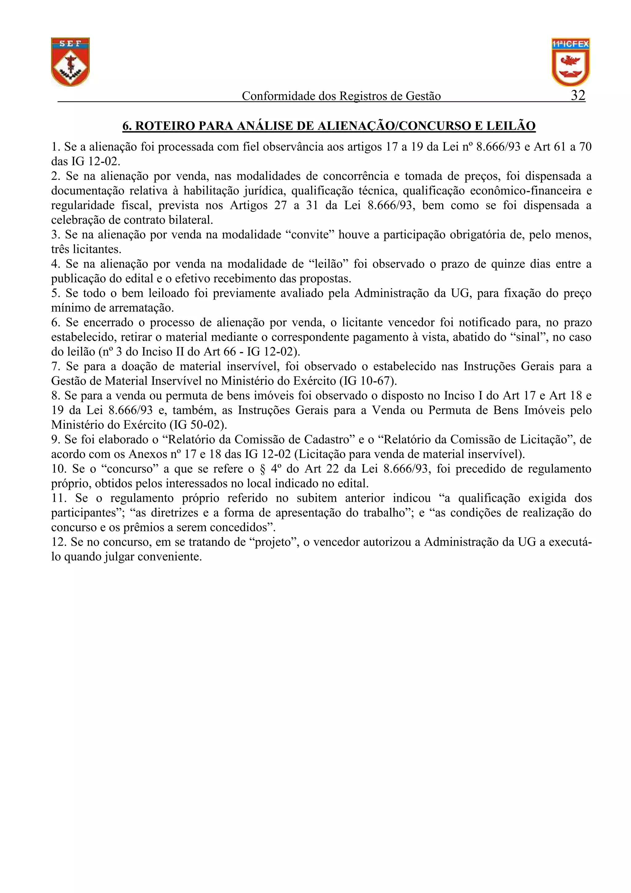 Conformidade dos Registros de Gestão

32

6. ROTEIRO PARA ANÁLISE DE ALIENAÇÃO/CONCURSO E LEILÃO
1. Se a alienação foi processada com fiel observância aos artigos 17 a 19 da Lei nº 8.666/93 e Art 61 a 70
das IG 12-02.
2. Se na alienação por venda, nas modalidades de concorrência e tomada de preços, foi dispensada a
documentação relativa à habilitação jurídica, qualificação técnica, qualificação econômico-financeira e
regularidade fiscal, prevista nos Artigos 27 a 31 da Lei 8.666/93, bem como se foi dispensada a
celebração de contrato bilateral.
3. Se na alienação por venda na modalidade “convite” houve a participação obrigatória de, pelo menos,
três licitantes.
4. Se na alienação por venda na modalidade de “leilão” foi observado o prazo de quinze dias entre a
publicação do edital e o efetivo recebimento das propostas.
5. Se todo o bem leiloado foi previamente avaliado pela Administração da UG, para fixação do preço
mínimo de arrematação.
6. Se encerrado o processo de alienação por venda, o licitante vencedor foi notificado para, no prazo
estabelecido, retirar o material mediante o correspondente pagamento à vista, abatido do “sinal”, no caso
do leilão (nº 3 do Inciso II do Art 66 - IG 12-02).
7. Se para a doação de material inservível, foi observado o estabelecido nas Instruções Gerais para a
Gestão de Material Inservível no Ministério do Exército (IG 10-67).
8. Se para a venda ou permuta de bens imóveis foi observado o disposto no Inciso I do Art 17 e Art 18 e
19 da Lei 8.666/93 e, também, as Instruções Gerais para a Venda ou Permuta de Bens Imóveis pelo
Ministério do Exército (IG 50-02).
9. Se foi elaborado o “Relatório da Comissão de Cadastro” e o “Relatório da Comissão de Licitação”, de
acordo com os Anexos nº 17 e 18 das IG 12-02 (Licitação para venda de material inservível).
10. Se o “concurso” a que se refere o § 4º do Art 22 da Lei 8.666/93, foi precedido de regulamento
próprio, obtidos pelos interessados no local indicado no edital.
11. Se o regulamento próprio referido no subitem anterior indicou “a qualificação exigida dos
participantes”; “as diretrizes e a forma de apresentação do trabalho”; e “as condições de realização do
concurso e os prêmios a serem concedidos”.
12. Se no concurso, em se tratando de “projeto”, o vencedor autorizou a Administração da UG a executálo quando julgar conveniente.

 