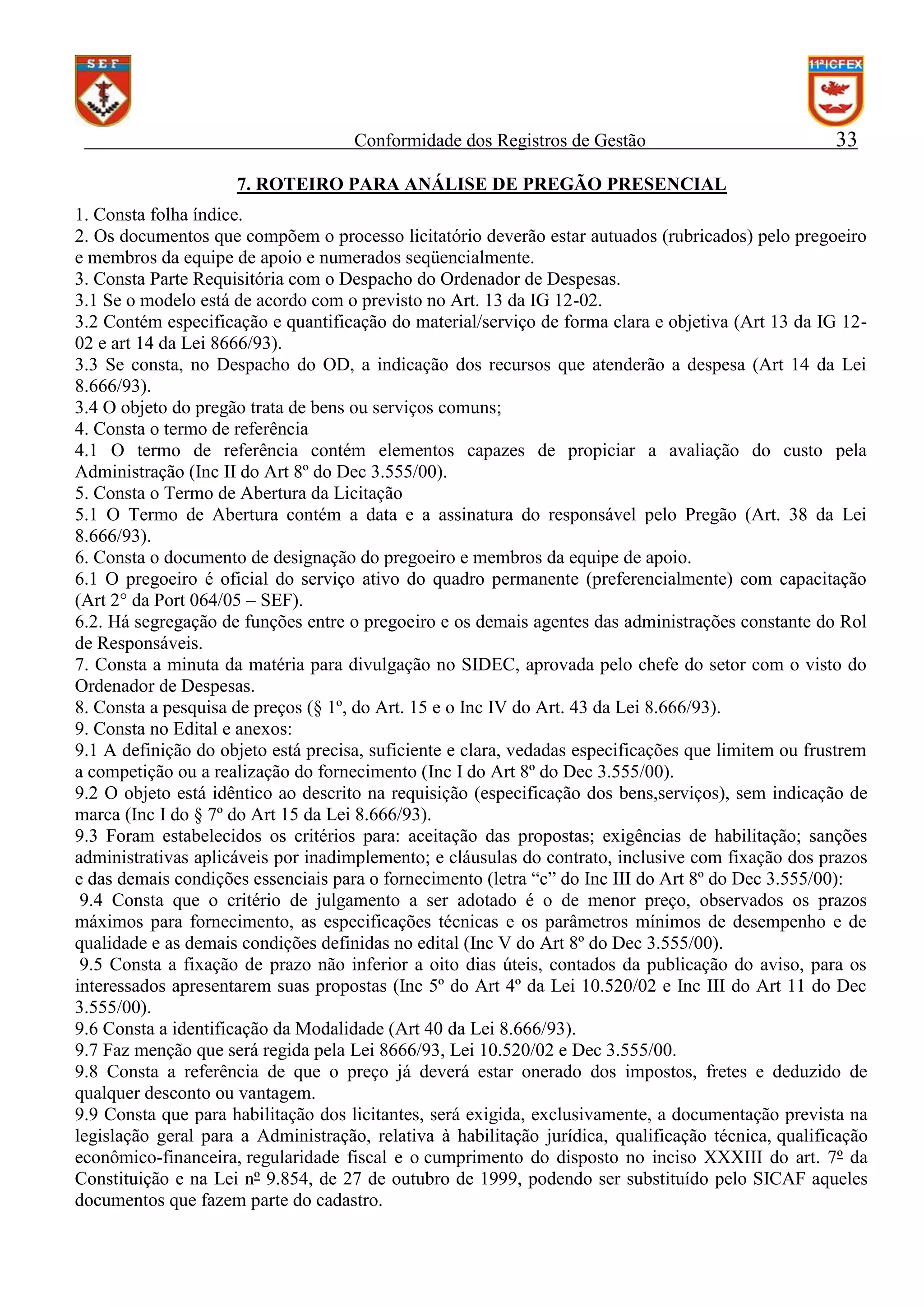 Conformidade dos Registros de Gestão

33

7. ROTEIRO PARA ANÁLISE DE PREGÃO PRESENCIAL
1. Consta folha índice.
2. Os documentos que compõem o processo licitatório deverão estar autuados (rubricados) pelo pregoeiro
e membros da equipe de apoio e numerados seqüencialmente.
3. Consta Parte Requisitória com o Despacho do Ordenador de Despesas.
3.1 Se o modelo está de acordo com o previsto no Art. 13 da IG 12-02.
3.2 Contém especificação e quantificação do material/serviço de forma clara e objetiva (Art 13 da IG 1202 e art 14 da Lei 8666/93).
3.3 Se consta, no Despacho do OD, a indicação dos recursos que atenderão a despesa (Art 14 da Lei
8.666/93).
3.4 O objeto do pregão trata de bens ou serviços comuns;
4. Consta o termo de referência
4.1 O termo de referência contém elementos capazes de propiciar a avaliação do custo pela
Administração (Inc II do Art 8º do Dec 3.555/00).
5. Consta o Termo de Abertura da Licitação
5.1 O Termo de Abertura contém a data e a assinatura do responsável pelo Pregão (Art. 38 da Lei
8.666/93).
6. Consta o documento de designação do pregoeiro e membros da equipe de apoio.
6.1 O pregoeiro é oficial do serviço ativo do quadro permanente (preferencialmente) com capacitação
(Art 2° da Port 064/05 – SEF).
6.2. Há segregação de funções entre o pregoeiro e os demais agentes das administrações constante do Rol
de Responsáveis.
7. Consta a minuta da matéria para divulgação no SIDEC, aprovada pelo chefe do setor com o visto do
Ordenador de Despesas.
8. Consta a pesquisa de preços (§ 1º, do Art. 15 e o Inc IV do Art. 43 da Lei 8.666/93).
9. Consta no Edital e anexos:
9.1 A definição do objeto está precisa, suficiente e clara, vedadas especificações que limitem ou frustrem
a competição ou a realização do fornecimento (Inc I do Art 8º do Dec 3.555/00).
9.2 O objeto está idêntico ao descrito na requisição (especificação dos bens,serviços), sem indicação de
marca (Inc I do § 7º do Art 15 da Lei 8.666/93).
9.3 Foram estabelecidos os critérios para: aceitação das propostas; exigências de habilitação; sanções
administrativas aplicáveis por inadimplemento; e cláusulas do contrato, inclusive com fixação dos prazos
e das demais condições essenciais para o fornecimento (letra “c” do Inc III do Art 8º do Dec 3.555/00):
9.4 Consta que o critério de julgamento a ser adotado é o de menor preço, observados os prazos
máximos para fornecimento, as especificações técnicas e os parâmetros mínimos de desempenho e de
qualidade e as demais condições definidas no edital (Inc V do Art 8º do Dec 3.555/00).
9.5 Consta a fixação de prazo não inferior a oito dias úteis, contados da publicação do aviso, para os
interessados apresentarem suas propostas (Inc 5º do Art 4º da Lei 10.520/02 e Inc III do Art 11 do Dec
3.555/00).
9.6 Consta a identificação da Modalidade (Art 40 da Lei 8.666/93).
9.7 Faz menção que será regida pela Lei 8666/93, Lei 10.520/02 e Dec 3.555/00.
9.8 Consta a referência de que o preço já deverá estar onerado dos impostos, fretes e deduzido de
qualquer desconto ou vantagem.
9.9 Consta que para habilitação dos licitantes, será exigida, exclusivamente, a documentação prevista na
legislação geral para a Administração, relativa à habilitação jurídica, qualificação técnica, qualificação
econômico-financeira, regularidade fiscal e o cumprimento do disposto no inciso XXXIII do art. 7º da
Constituição e na Lei nº 9.854, de 27 de outubro de 1999, podendo ser substituído pelo SICAF aqueles
documentos que fazem parte do cadastro.

 