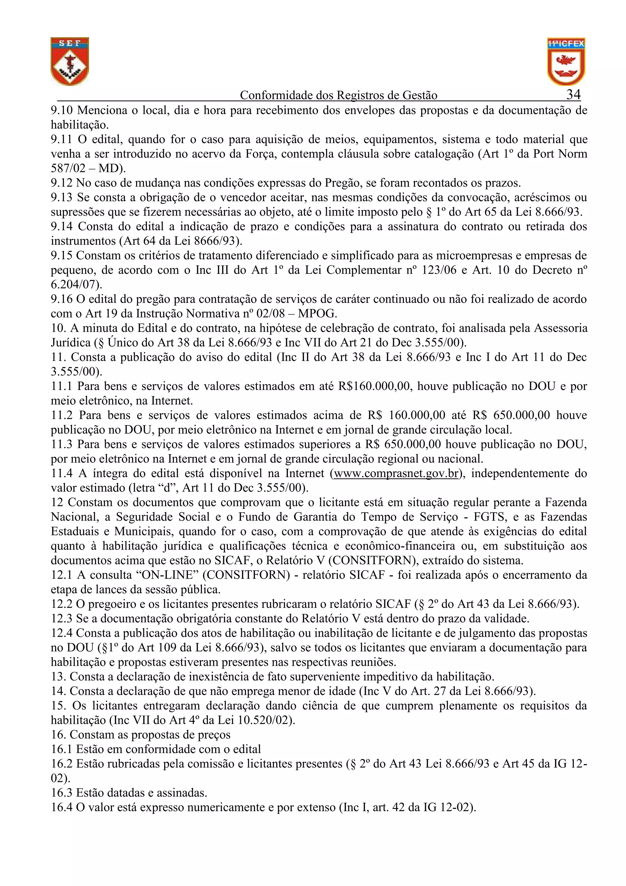 Conformidade dos Registros de Gestão
34
9.10 Menciona o local, dia e hora para recebimento dos envelopes das propostas e da documentação de
habilitação.
9.11 O edital, quando for o caso para aquisição de meios, equipamentos, sistema e todo material que
venha a ser introduzido no acervo da Força, contempla cláusula sobre catalogação (Art 1º da Port Norm
587/02 – MD).
9.12 No caso de mudança nas condições expressas do Pregão, se foram recontados os prazos.
9.13 Se consta a obrigação de o vencedor aceitar, nas mesmas condições da convocação, acréscimos ou
supressões que se fizerem necessárias ao objeto, até o limite imposto pelo § 1º do Art 65 da Lei 8.666/93.
9.14 Consta do edital a indicação de prazo e condições para a assinatura do contrato ou retirada dos
instrumentos (Art 64 da Lei 8666/93).
9.15 Constam os critérios de tratamento diferenciado e simplificado para as microempresas e empresas de
pequeno, de acordo com o Inc III do Art 1º da Lei Complementar nº 123/06 e Art. 10 do Decreto nº
6.204/07).
9.16 O edital do pregão para contratação de serviços de caráter continuado ou não foi realizado de acordo
com o Art 19 da Instrução Normativa nº 02/08 – MPOG.
10. A minuta do Edital e do contrato, na hipótese de celebração de contrato, foi analisada pela Assessoria
Jurídica (§ Único do Art 38 da Lei 8.666/93 e Inc VII do Art 21 do Dec 3.555/00).
11. Consta a publicação do aviso do edital (Inc II do Art 38 da Lei 8.666/93 e Inc I do Art 11 do Dec
3.555/00).
11.1 Para bens e serviços de valores estimados em até R$160.000,00, houve publicação no DOU e por
meio eletrônico, na Internet.
11.2 Para bens e serviços de valores estimados acima de R$ 160.000,00 até R$ 650.000,00 houve
publicação no DOU, por meio eletrônico na Internet e em jornal de grande circulação local.
11.3 Para bens e serviços de valores estimados superiores a R$ 650.000,00 houve publicação no DOU,
por meio eletrônico na Internet e em jornal de grande circulação regional ou nacional.
11.4 A íntegra do edital está disponível na Internet (www.comprasnet.gov.br), independentemente do
valor estimado (letra “d”, Art 11 do Dec 3.555/00).
12 Constam os documentos que comprovam que o licitante está em situação regular perante a Fazenda
Nacional, a Seguridade Social e o Fundo de Garantia do Tempo de Serviço - FGTS, e as Fazendas
Estaduais e Municipais, quando for o caso, com a comprovação de que atende às exigências do edital
quanto à habilitação jurídica e qualificações técnica e econômico-financeira ou, em substituição aos
documentos acima que estão no SICAF, o Relatório V (CONSITFORN), extraído do sistema.
12.1 A consulta “ON-LINE” (CONSITFORN) - relatório SICAF - foi realizada após o encerramento da
etapa de lances da sessão pública.
12.2 O pregoeiro e os licitantes presentes rubricaram o relatório SICAF (§ 2º do Art 43 da Lei 8.666/93).
12.3 Se a documentação obrigatória constante do Relatório V está dentro do prazo da validade.
12.4 Consta a publicação dos atos de habilitação ou inabilitação de licitante e de julgamento das propostas
no DOU (§1º do Art 109 da Lei 8.666/93), salvo se todos os licitantes que enviaram a documentação para
habilitação e propostas estiveram presentes nas respectivas reuniões.
13. Consta a declaração de inexistência de fato superveniente impeditivo da habilitação.
14. Consta a declaração de que não emprega menor de idade (Inc V do Art. 27 da Lei 8.666/93).
15. Os licitantes entregaram declaração dando ciência de que cumprem plenamente os requisitos da
habilitação (Inc VII do Art 4º da Lei 10.520/02).
16. Constam as propostas de preços
16.1 Estão em conformidade com o edital
16.2 Estão rubricadas pela comissão e licitantes presentes (§ 2º do Art 43 Lei 8.666/93 e Art 45 da IG 1202).
16.3 Estão datadas e assinadas.
16.4 O valor está expresso numericamente e por extenso (Inc I, art. 42 da IG 12-02).

 