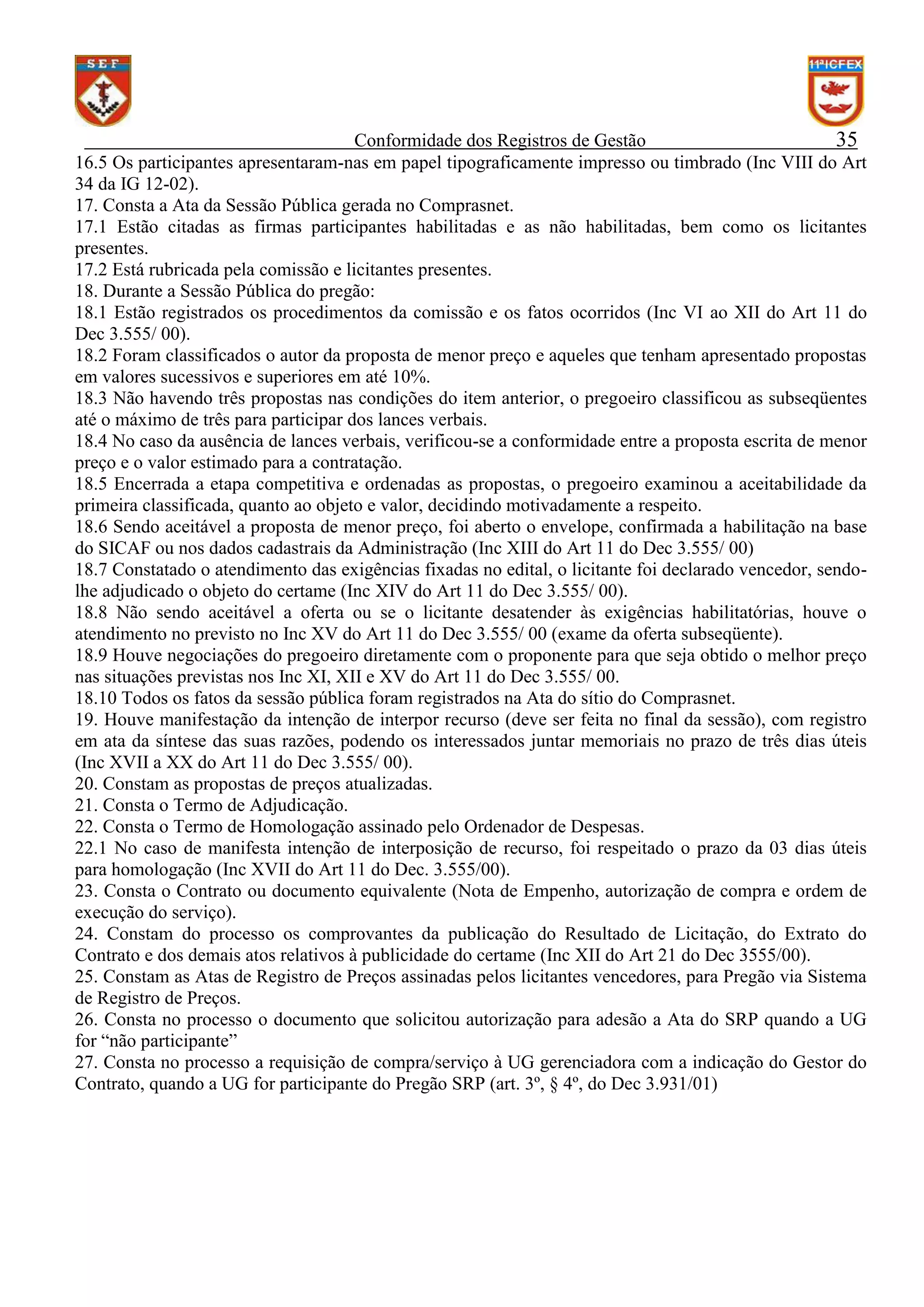 Conformidade dos Registros de Gestão
35
16.5 Os participantes apresentaram-nas em papel tipograficamente impresso ou timbrado (Inc VIII do Art
34 da IG 12-02).
17. Consta a Ata da Sessão Pública gerada no Comprasnet.
17.1 Estão citadas as firmas participantes habilitadas e as não habilitadas, bem como os licitantes
presentes.
17.2 Está rubricada pela comissão e licitantes presentes.
18. Durante a Sessão Pública do pregão:
18.1 Estão registrados os procedimentos da comissão e os fatos ocorridos (Inc VI ao XII do Art 11 do
Dec 3.555/ 00).
18.2 Foram classificados o autor da proposta de menor preço e aqueles que tenham apresentado propostas
em valores sucessivos e superiores em até 10%.
18.3 Não havendo três propostas nas condições do item anterior, o pregoeiro classificou as subseqüentes
até o máximo de três para participar dos lances verbais.
18.4 No caso da ausência de lances verbais, verificou-se a conformidade entre a proposta escrita de menor
preço e o valor estimado para a contratação.
18.5 Encerrada a etapa competitiva e ordenadas as propostas, o pregoeiro examinou a aceitabilidade da
primeira classificada, quanto ao objeto e valor, decidindo motivadamente a respeito.
18.6 Sendo aceitável a proposta de menor preço, foi aberto o envelope, confirmada a habilitação na base
do SICAF ou nos dados cadastrais da Administração (Inc XIII do Art 11 do Dec 3.555/ 00)
18.7 Constatado o atendimento das exigências fixadas no edital, o licitante foi declarado vencedor, sendolhe adjudicado o objeto do certame (Inc XIV do Art 11 do Dec 3.555/ 00).
18.8 Não sendo aceitável a oferta ou se o licitante desatender às exigências habilitatórias, houve o
atendimento no previsto no Inc XV do Art 11 do Dec 3.555/ 00 (exame da oferta subseqüente).
18.9 Houve negociações do pregoeiro diretamente com o proponente para que seja obtido o melhor preço
nas situações previstas nos Inc XI, XII e XV do Art 11 do Dec 3.555/ 00.
18.10 Todos os fatos da sessão pública foram registrados na Ata do sítio do Comprasnet.
19. Houve manifestação da intenção de interpor recurso (deve ser feita no final da sessão), com registro
em ata da síntese das suas razões, podendo os interessados juntar memoriais no prazo de três dias úteis
(Inc XVII a XX do Art 11 do Dec 3.555/ 00).
20. Constam as propostas de preços atualizadas.
21. Consta o Termo de Adjudicação.
22. Consta o Termo de Homologação assinado pelo Ordenador de Despesas.
22.1 No caso de manifesta intenção de interposição de recurso, foi respeitado o prazo da 03 dias úteis
para homologação (Inc XVII do Art 11 do Dec. 3.555/00).
23. Consta o Contrato ou documento equivalente (Nota de Empenho, autorização de compra e ordem de
execução do serviço).
24. Constam do processo os comprovantes da publicação do Resultado de Licitação, do Extrato do
Contrato e dos demais atos relativos à publicidade do certame (Inc XII do Art 21 do Dec 3555/00).
25. Constam as Atas de Registro de Preços assinadas pelos licitantes vencedores, para Pregão via Sistema
de Registro de Preços.
26. Consta no processo o documento que solicitou autorização para adesão a Ata do SRP quando a UG
for “não participante”
27. Consta no processo a requisição de compra/serviço à UG gerenciadora com a indicação do Gestor do
Contrato, quando a UG for participante do Pregão SRP (art. 3º, § 4º, do Dec 3.931/01)

 