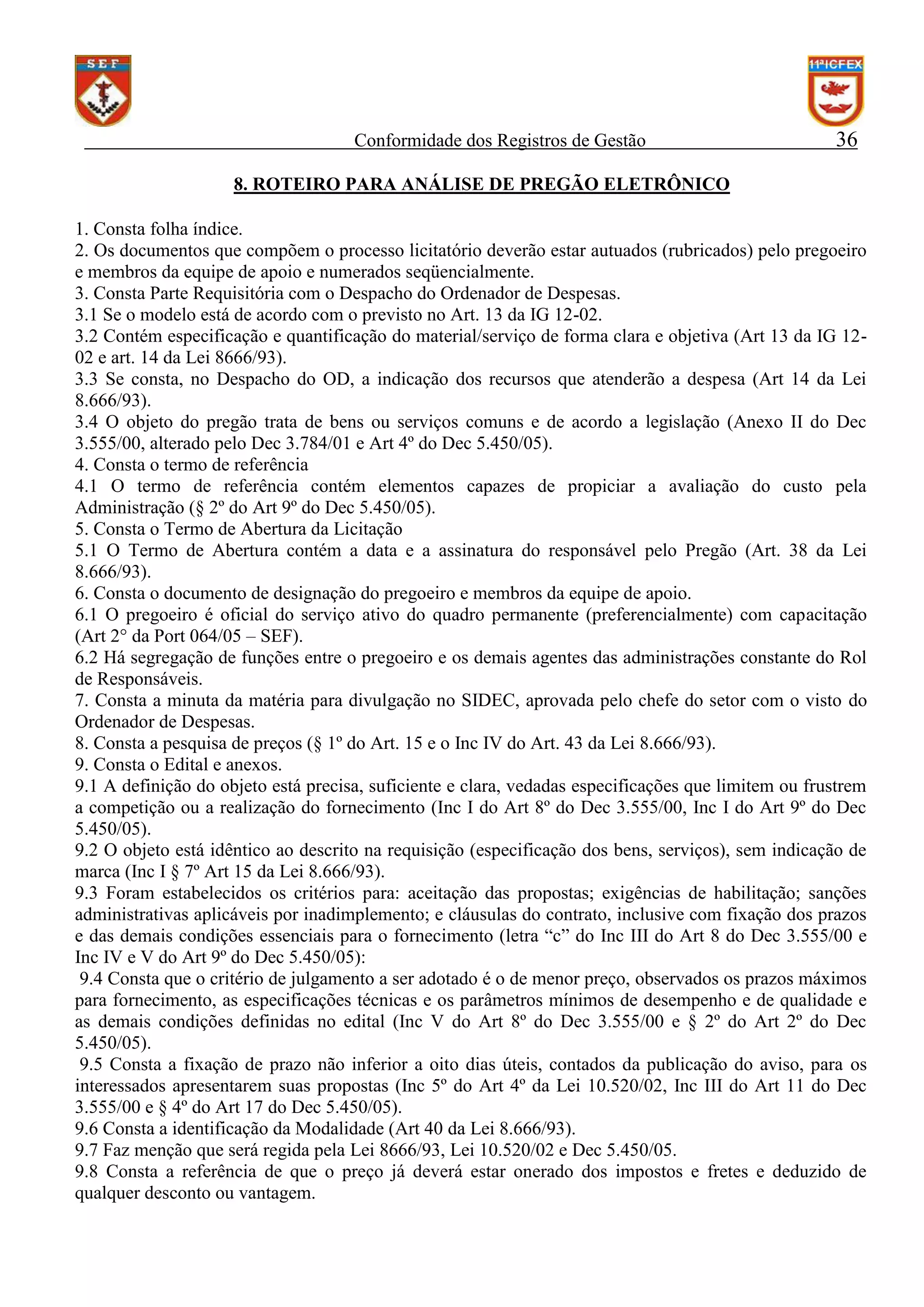 Conformidade dos Registros de Gestão

36

8. ROTEIRO PARA ANÁLISE DE PREGÃO ELETRÔNICO
1. Consta folha índice.
2. Os documentos que compõem o processo licitatório deverão estar autuados (rubricados) pelo pregoeiro
e membros da equipe de apoio e numerados seqüencialmente.
3. Consta Parte Requisitória com o Despacho do Ordenador de Despesas.
3.1 Se o modelo está de acordo com o previsto no Art. 13 da IG 12-02.
3.2 Contém especificação e quantificação do material/serviço de forma clara e objetiva (Art 13 da IG 1202 e art. 14 da Lei 8666/93).
3.3 Se consta, no Despacho do OD, a indicação dos recursos que atenderão a despesa (Art 14 da Lei
8.666/93).
3.4 O objeto do pregão trata de bens ou serviços comuns e de acordo a legislação (Anexo II do Dec
3.555/00, alterado pelo Dec 3.784/01 e Art 4º do Dec 5.450/05).
4. Consta o termo de referência
4.1 O termo de referência contém elementos capazes de propiciar a avaliação do custo pela
Administração (§ 2º do Art 9º do Dec 5.450/05).
5. Consta o Termo de Abertura da Licitação
5.1 O Termo de Abertura contém a data e a assinatura do responsável pelo Pregão (Art. 38 da Lei
8.666/93).
6. Consta o documento de designação do pregoeiro e membros da equipe de apoio.
6.1 O pregoeiro é oficial do serviço ativo do quadro permanente (preferencialmente) com capacitação
(Art 2° da Port 064/05 – SEF).
6.2 Há segregação de funções entre o pregoeiro e os demais agentes das administrações constante do Rol
de Responsáveis.
7. Consta a minuta da matéria para divulgação no SIDEC, aprovada pelo chefe do setor com o visto do
Ordenador de Despesas.
8. Consta a pesquisa de preços (§ 1º do Art. 15 e o Inc IV do Art. 43 da Lei 8.666/93).
9. Consta o Edital e anexos.
9.1 A definição do objeto está precisa, suficiente e clara, vedadas especificações que limitem ou frustrem
a competição ou a realização do fornecimento (Inc I do Art 8º do Dec 3.555/00, Inc I do Art 9º do Dec
5.450/05).
9.2 O objeto está idêntico ao descrito na requisição (especificação dos bens, serviços), sem indicação de
marca (Inc I § 7º Art 15 da Lei 8.666/93).
9.3 Foram estabelecidos os critérios para: aceitação das propostas; exigências de habilitação; sanções
administrativas aplicáveis por inadimplemento; e cláusulas do contrato, inclusive com fixação dos prazos
e das demais condições essenciais para o fornecimento (letra “c” do Inc III do Art 8 do Dec 3.555/00 e
Inc IV e V do Art 9º do Dec 5.450/05):
9.4 Consta que o critério de julgamento a ser adotado é o de menor preço, observados os prazos máximos
para fornecimento, as especificações técnicas e os parâmetros mínimos de desempenho e de qualidade e
as demais condições definidas no edital (Inc V do Art 8º do Dec 3.555/00 e § 2º do Art 2º do Dec
5.450/05).
9.5 Consta a fixação de prazo não inferior a oito dias úteis, contados da publicação do aviso, para os
interessados apresentarem suas propostas (Inc 5º do Art 4º da Lei 10.520/02, Inc III do Art 11 do Dec
3.555/00 e § 4º do Art 17 do Dec 5.450/05).
9.6 Consta a identificação da Modalidade (Art 40 da Lei 8.666/93).
9.7 Faz menção que será regida pela Lei 8666/93, Lei 10.520/02 e Dec 5.450/05.
9.8 Consta a referência de que o preço já deverá estar onerado dos impostos e fretes e deduzido de
qualquer desconto ou vantagem.

 