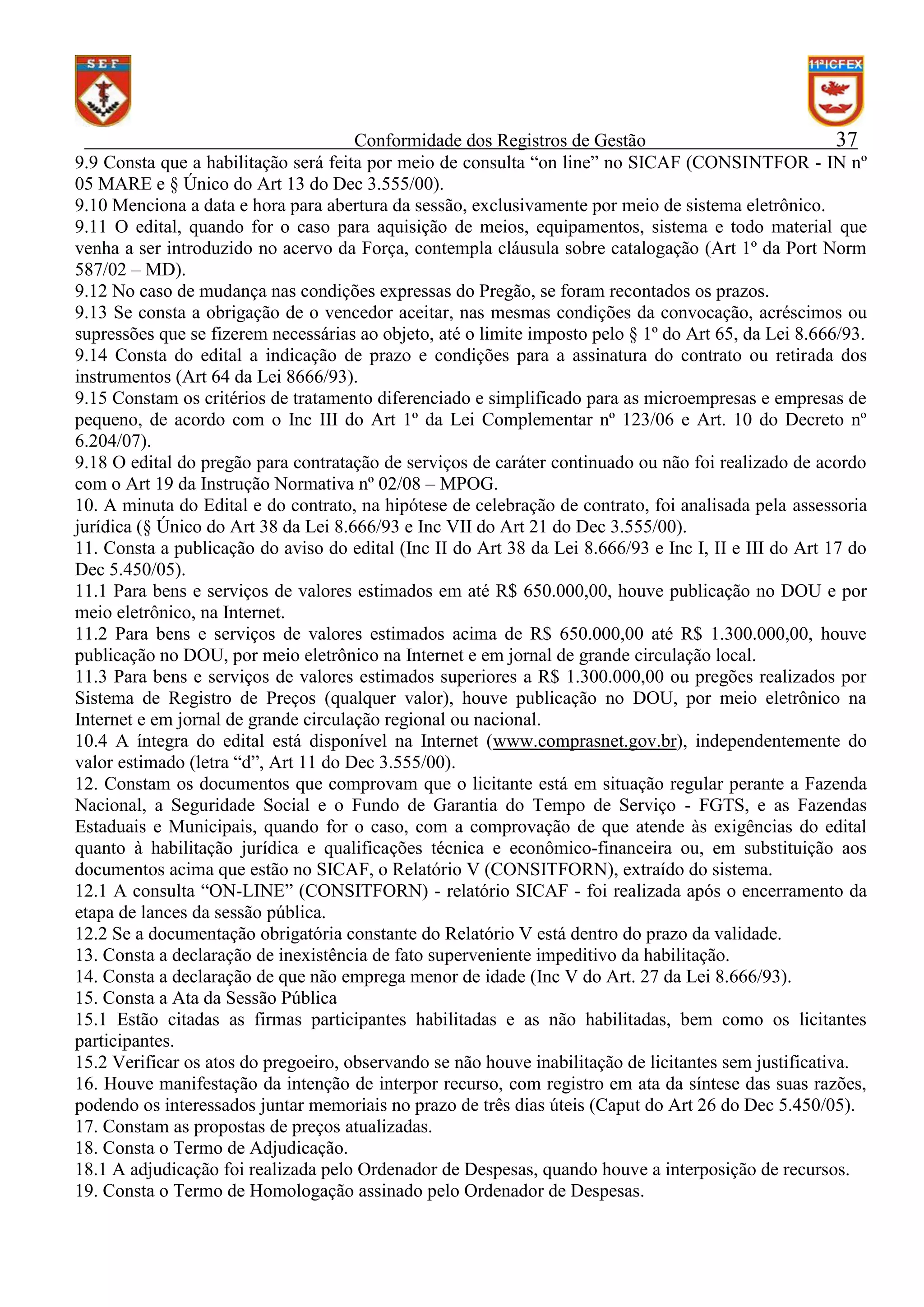Conformidade dos Registros de Gestão
37
9.9 Consta que a habilitação será feita por meio de consulta “on line” no SICAF (CONSINTFOR - IN nº
05 MARE e § Único do Art 13 do Dec 3.555/00).
9.10 Menciona a data e hora para abertura da sessão, exclusivamente por meio de sistema eletrônico.
9.11 O edital, quando for o caso para aquisição de meios, equipamentos, sistema e todo material que
venha a ser introduzido no acervo da Força, contempla cláusula sobre catalogação (Art 1º da Port Norm
587/02 – MD).
9.12 No caso de mudança nas condições expressas do Pregão, se foram recontados os prazos.
9.13 Se consta a obrigação de o vencedor aceitar, nas mesmas condições da convocação, acréscimos ou
supressões que se fizerem necessárias ao objeto, até o limite imposto pelo § 1º do Art 65, da Lei 8.666/93.
9.14 Consta do edital a indicação de prazo e condições para a assinatura do contrato ou retirada dos
instrumentos (Art 64 da Lei 8666/93).
9.15 Constam os critérios de tratamento diferenciado e simplificado para as microempresas e empresas de
pequeno, de acordo com o Inc III do Art 1º da Lei Complementar nº 123/06 e Art. 10 do Decreto nº
6.204/07).
9.18 O edital do pregão para contratação de serviços de caráter continuado ou não foi realizado de acordo
com o Art 19 da Instrução Normativa nº 02/08 – MPOG.
10. A minuta do Edital e do contrato, na hipótese de celebração de contrato, foi analisada pela assessoria
jurídica (§ Único do Art 38 da Lei 8.666/93 e Inc VII do Art 21 do Dec 3.555/00).
11. Consta a publicação do aviso do edital (Inc II do Art 38 da Lei 8.666/93 e Inc I, II e III do Art 17 do
Dec 5.450/05).
11.1 Para bens e serviços de valores estimados em até R$ 650.000,00, houve publicação no DOU e por
meio eletrônico, na Internet.
11.2 Para bens e serviços de valores estimados acima de R$ 650.000,00 até R$ 1.300.000,00, houve
publicação no DOU, por meio eletrônico na Internet e em jornal de grande circulação local.
11.3 Para bens e serviços de valores estimados superiores a R$ 1.300.000,00 ou pregões realizados por
Sistema de Registro de Preços (qualquer valor), houve publicação no DOU, por meio eletrônico na
Internet e em jornal de grande circulação regional ou nacional.
10.4 A íntegra do edital está disponível na Internet (www.comprasnet.gov.br), independentemente do
valor estimado (letra “d”, Art 11 do Dec 3.555/00).
12. Constam os documentos que comprovam que o licitante está em situação regular perante a Fazenda
Nacional, a Seguridade Social e o Fundo de Garantia do Tempo de Serviço - FGTS, e as Fazendas
Estaduais e Municipais, quando for o caso, com a comprovação de que atende às exigências do edital
quanto à habilitação jurídica e qualificações técnica e econômico-financeira ou, em substituição aos
documentos acima que estão no SICAF, o Relatório V (CONSITFORN), extraído do sistema.
12.1 A consulta “ON-LINE” (CONSITFORN) - relatório SICAF - foi realizada após o encerramento da
etapa de lances da sessão pública.
12.2 Se a documentação obrigatória constante do Relatório V está dentro do prazo da validade.
13. Consta a declaração de inexistência de fato superveniente impeditivo da habilitação.
14. Consta a declaração de que não emprega menor de idade (Inc V do Art. 27 da Lei 8.666/93).
15. Consta a Ata da Sessão Pública
15.1 Estão citadas as firmas participantes habilitadas e as não habilitadas, bem como os licitantes
participantes.
15.2 Verificar os atos do pregoeiro, observando se não houve inabilitação de licitantes sem justificativa.
16. Houve manifestação da intenção de interpor recurso, com registro em ata da síntese das suas razões,
podendo os interessados juntar memoriais no prazo de três dias úteis (Caput do Art 26 do Dec 5.450/05).
17. Constam as propostas de preços atualizadas.
18. Consta o Termo de Adjudicação.
18.1 A adjudicação foi realizada pelo Ordenador de Despesas, quando houve a interposição de recursos.
19. Consta o Termo de Homologação assinado pelo Ordenador de Despesas.

 