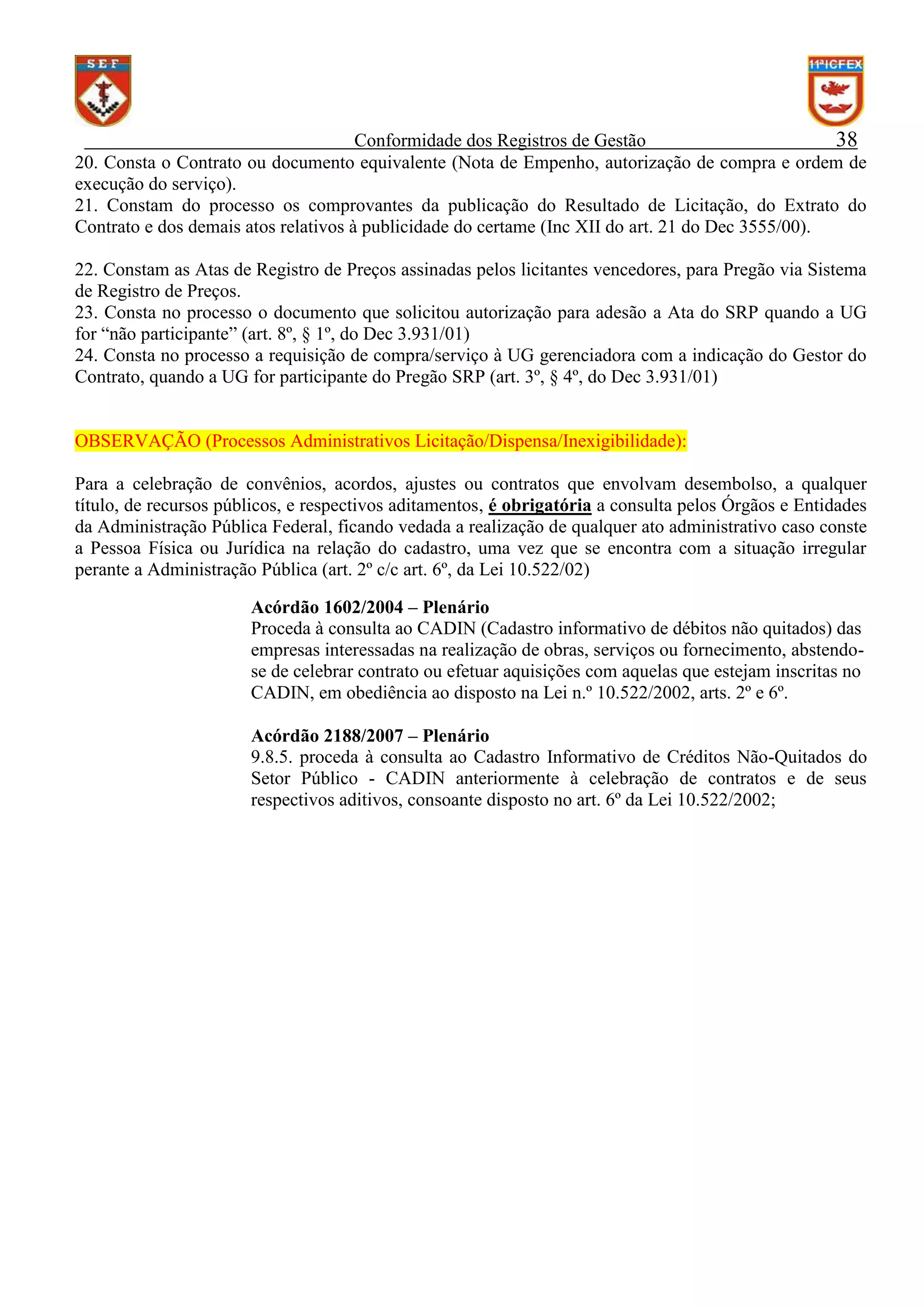 Conformidade dos Registros de Gestão
38
20. Consta o Contrato ou documento equivalente (Nota de Empenho, autorização de compra e ordem de
execução do serviço).
21. Constam do processo os comprovantes da publicação do Resultado de Licitação, do Extrato do
Contrato e dos demais atos relativos à publicidade do certame (Inc XII do art. 21 do Dec 3555/00).
22. Constam as Atas de Registro de Preços assinadas pelos licitantes vencedores, para Pregão via Sistema
de Registro de Preços.
23. Consta no processo o documento que solicitou autorização para adesão a Ata do SRP quando a UG
for “não participante” (art. 8º, § 1º, do Dec 3.931/01)
24. Consta no processo a requisição de compra/serviço à UG gerenciadora com a indicação do Gestor do
Contrato, quando a UG for participante do Pregão SRP (art. 3º, § 4º, do Dec 3.931/01)

OBSERVAÇÃO (Processos Administrativos Licitação/Dispensa/Inexigibilidade):
Para a celebração de convênios, acordos, ajustes ou contratos que envolvam desembolso, a qualquer
título, de recursos públicos, e respectivos aditamentos, é obrigatória a consulta pelos Órgãos e Entidades
da Administração Pública Federal, ficando vedada a realização de qualquer ato administrativo caso conste
a Pessoa Física ou Jurídica na relação do cadastro, uma vez que se encontra com a situação irregular
perante a Administração Pública (art. 2º c/c art. 6º, da Lei 10.522/02)
Acórdão 1602/2004 – Plenário
Proceda à consulta ao CADIN (Cadastro informativo de débitos não quitados) das
empresas interessadas na realização de obras, serviços ou fornecimento, abstendose de celebrar contrato ou efetuar aquisições com aquelas que estejam inscritas no
CADIN, em obediência ao disposto na Lei n.º 10.522/2002, arts. 2º e 6º.
Acórdão 2188/2007 – Plenário
9.8.5. proceda à consulta ao Cadastro Informativo de Créditos Não-Quitados do
Setor Público - CADIN anteriormente à celebração de contratos e de seus
respectivos aditivos, consoante disposto no art. 6º da Lei 10.522/2002;

 
