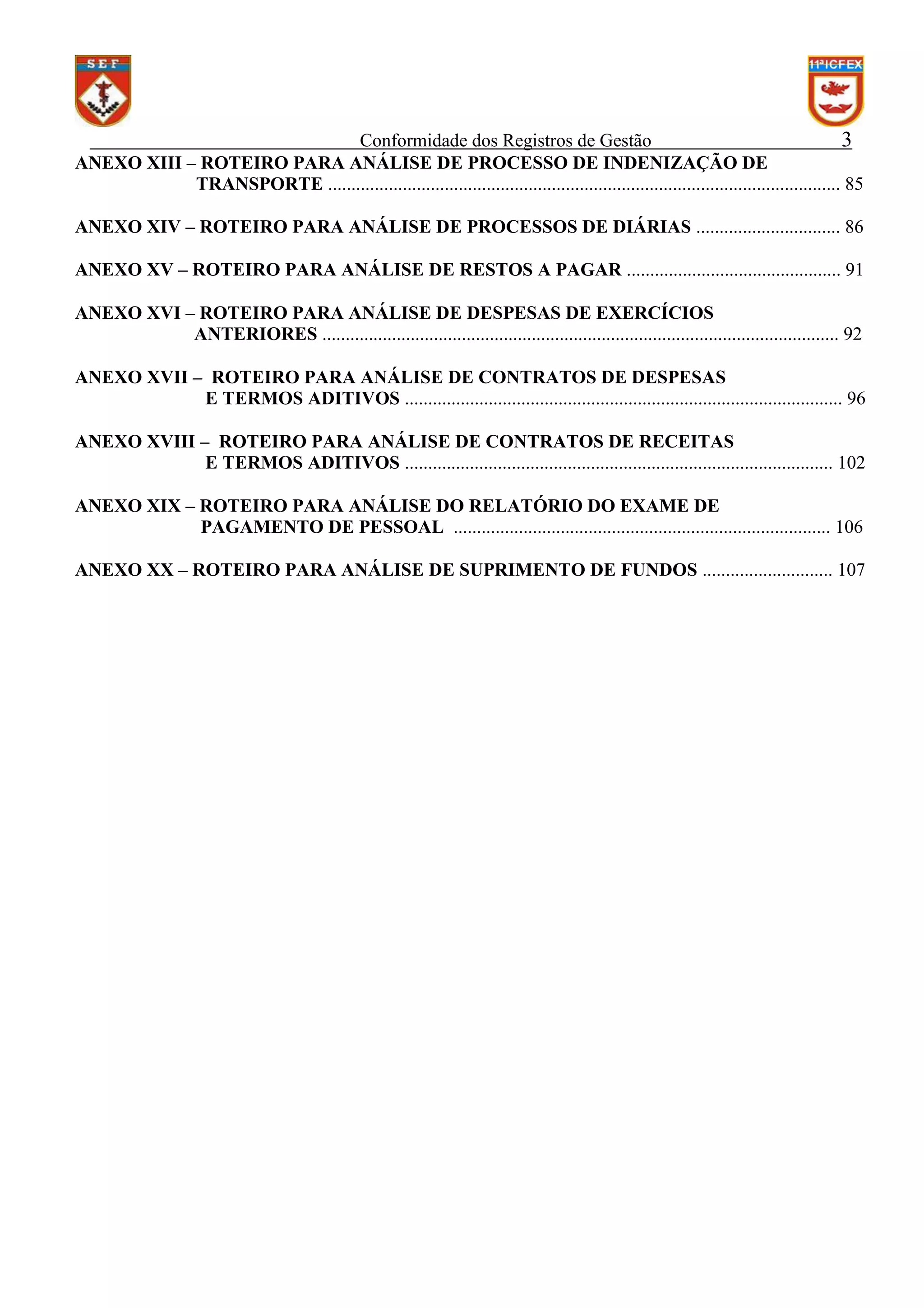 Conformidade dos Registros de Gestão
3
ANEXO XIII – ROTEIRO PARA ANÁLISE DE PROCESSO DE INDENIZAÇÃO DE
TRANSPORTE .............................................................................................................. 85
ANEXO XIV – ROTEIRO PARA ANÁLISE DE PROCESSOS DE DIÁRIAS ............................... 86
ANEXO XV – ROTEIRO PARA ANÁLISE DE RESTOS A PAGAR .............................................. 91
ANEXO XVI – ROTEIRO PARA ANÁLISE DE DESPESAS DE EXERCÍCIOS
ANTERIORES ............................................................................................................... 92
ANEXO XVII – ROTEIRO PARA ANÁLISE DE CONTRATOS DE DESPESAS
E TERMOS ADITIVOS .............................................................................................. 96
ANEXO XVIII – ROTEIRO PARA ANÁLISE DE CONTRATOS DE RECEITAS
E TERMOS ADITIVOS ............................................................................................ 102
ANEXO XIX – ROTEIRO PARA ANÁLISE DO RELATÓRIO DO EXAME DE
PAGAMENTO DE PESSOAL ................................................................................. 106
ANEXO XX – ROTEIRO PARA ANÁLISE DE SUPRIMENTO DE FUNDOS ............................ 107

 