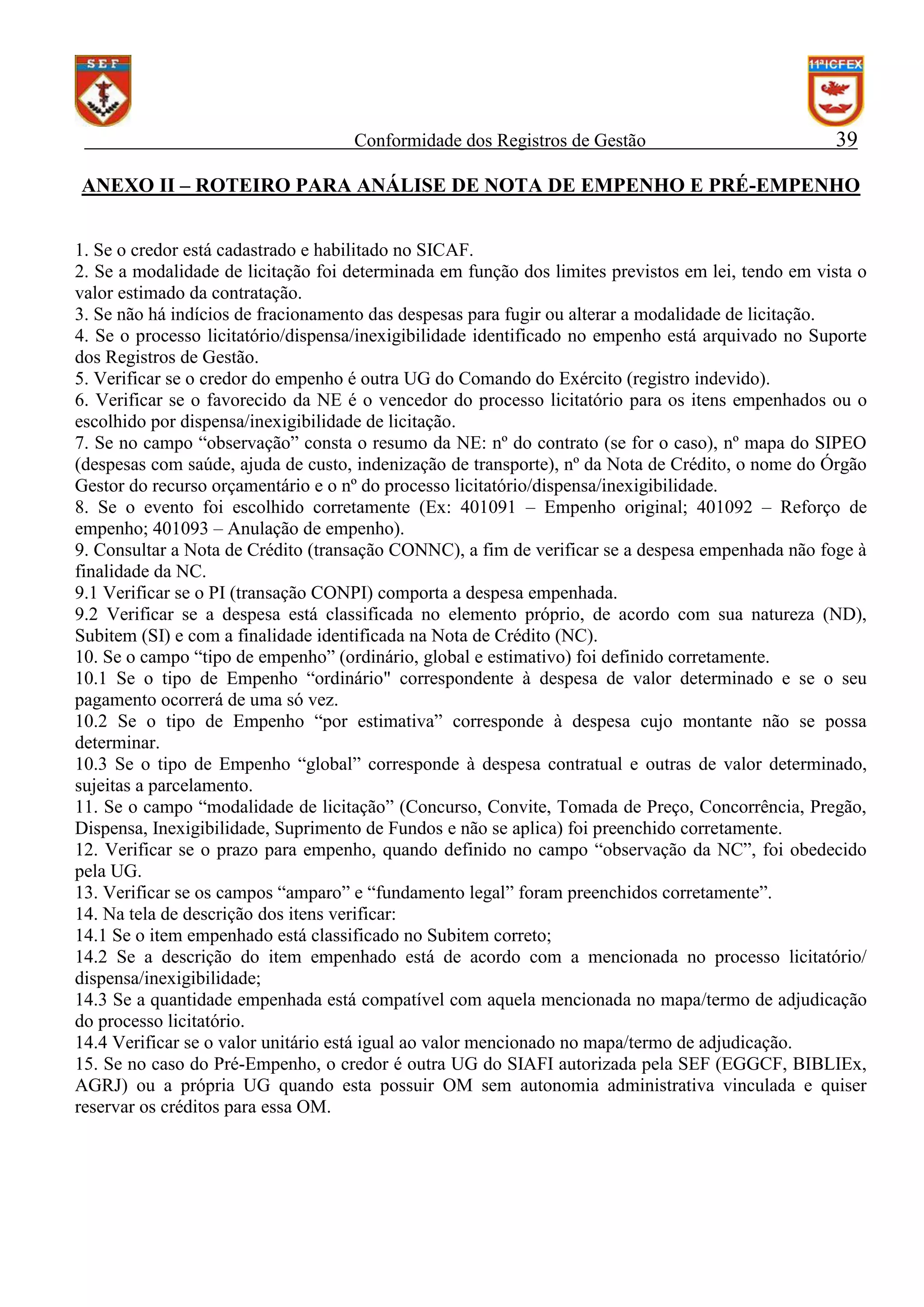 Conformidade dos Registros de Gestão

39

ANEXO II – ROTEIRO PARA ANÁLISE DE NOTA DE EMPENHO E PRÉ-EMPENHO
1. Se o credor está cadastrado e habilitado no SICAF.
2. Se a modalidade de licitação foi determinada em função dos limites previstos em lei, tendo em vista o
valor estimado da contratação.
3. Se não há indícios de fracionamento das despesas para fugir ou alterar a modalidade de licitação.
4. Se o processo licitatório/dispensa/inexigibilidade identificado no empenho está arquivado no Suporte
dos Registros de Gestão.
5. Verificar se o credor do empenho é outra UG do Comando do Exército (registro indevido).
6. Verificar se o favorecido da NE é o vencedor do processo licitatório para os itens empenhados ou o
escolhido por dispensa/inexigibilidade de licitação.
7. Se no campo “observação” consta o resumo da NE: nº do contrato (se for o caso), nº mapa do SIPEO
(despesas com saúde, ajuda de custo, indenização de transporte), nº da Nota de Crédito, o nome do Órgão
Gestor do recurso orçamentário e o nº do processo licitatório/dispensa/inexigibilidade.
8. Se o evento foi escolhido corretamente (Ex: 401091 – Empenho original; 401092 – Reforço de
empenho; 401093 – Anulação de empenho).
9. Consultar a Nota de Crédito (transação CONNC), a fim de verificar se a despesa empenhada não foge à
finalidade da NC.
9.1 Verificar se o PI (transação CONPI) comporta a despesa empenhada.
9.2 Verificar se a despesa está classificada no elemento próprio, de acordo com sua natureza (ND),
Subitem (SI) e com a finalidade identificada na Nota de Crédito (NC).
10. Se o campo “tipo de empenho” (ordinário, global e estimativo) foi definido corretamente.
10.1 Se o tipo de Empenho “ordinário" correspondente à despesa de valor determinado e se o seu
pagamento ocorrerá de uma só vez.
10.2 Se o tipo de Empenho “por estimativa” corresponde à despesa cujo montante não se possa
determinar.
10.3 Se o tipo de Empenho “global” corresponde à despesa contratual e outras de valor determinado,
sujeitas a parcelamento.
11. Se o campo “modalidade de licitação” (Concurso, Convite, Tomada de Preço, Concorrência, Pregão,
Dispensa, Inexigibilidade, Suprimento de Fundos e não se aplica) foi preenchido corretamente.
12. Verificar se o prazo para empenho, quando definido no campo “observação da NC”, foi obedecido
pela UG.
13. Verificar se os campos “amparo” e “fundamento legal” foram preenchidos corretamente”.
14. Na tela de descrição dos itens verificar:
14.1 Se o item empenhado está classificado no Subitem correto;
14.2 Se a descrição do item empenhado está de acordo com a mencionada no processo licitatório/
dispensa/inexigibilidade;
14.3 Se a quantidade empenhada está compatível com aquela mencionada no mapa/termo de adjudicação
do processo licitatório.
14.4 Verificar se o valor unitário está igual ao valor mencionado no mapa/termo de adjudicação.
15. Se no caso do Pré-Empenho, o credor é outra UG do SIAFI autorizada pela SEF (EGGCF, BIBLIEx,
AGRJ) ou a própria UG quando esta possuir OM sem autonomia administrativa vinculada e quiser
reservar os créditos para essa OM.

 