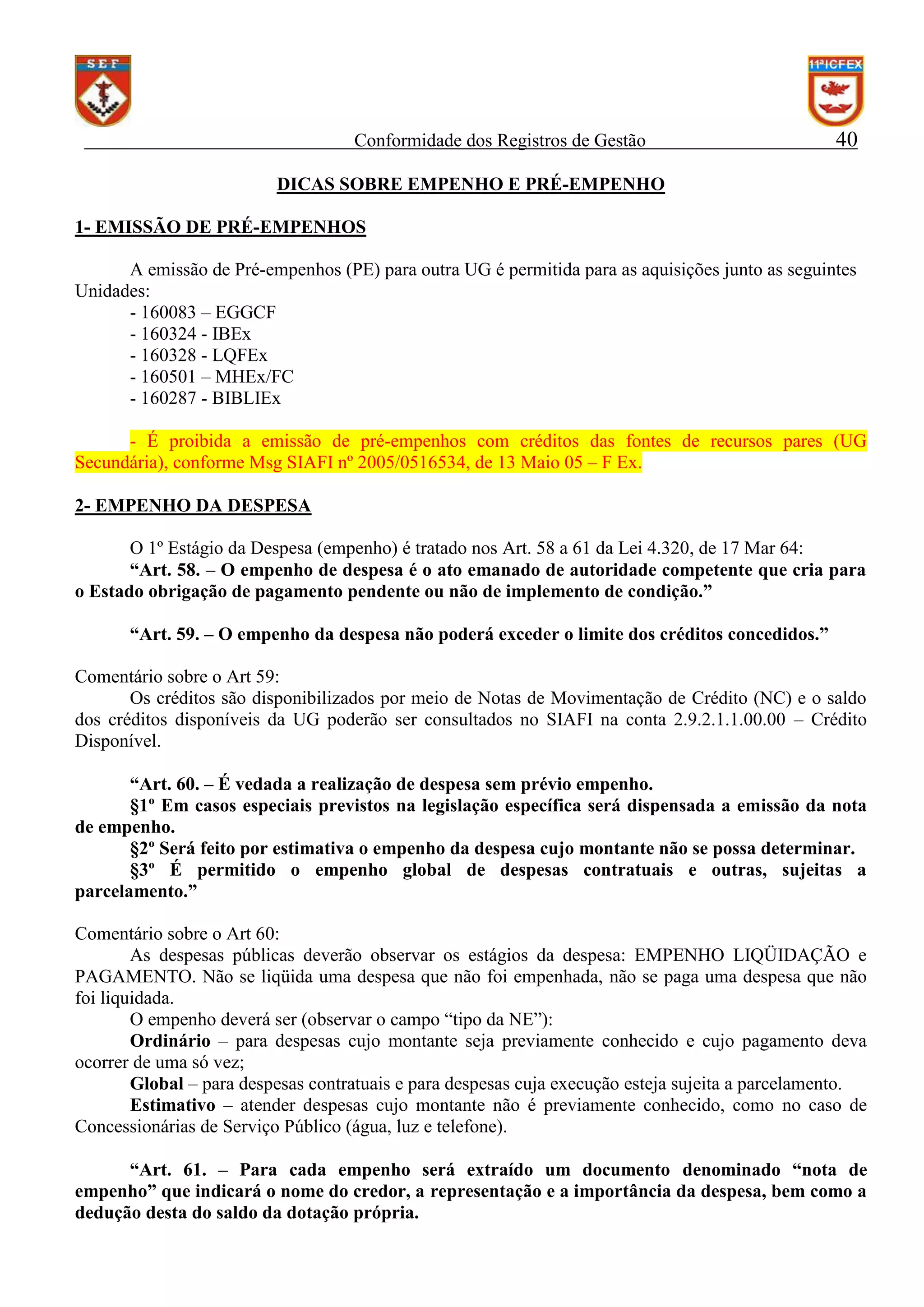 Conformidade dos Registros de Gestão

40

DICAS SOBRE EMPENHO E PRÉ-EMPENHO
1- EMISSÃO DE PRÉ-EMPENHOS
A emissão de Pré-empenhos (PE) para outra UG é permitida para as aquisições junto as seguintes
Unidades:
- 160083 – EGGCF
- 160324 - IBEx
- 160328 - LQFEx
- 160501 – MHEx/FC
- 160287 - BIBLIEx
- É proibida a emissão de pré-empenhos com créditos das fontes de recursos pares (UG
Secundária), conforme Msg SIAFI nº 2005/0516534, de 13 Maio 05 – F Ex.
2- EMPENHO DA DESPESA
O 1º Estágio da Despesa (empenho) é tratado nos Art. 58 a 61 da Lei 4.320, de 17 Mar 64:
“Art. 58. – O empenho de despesa é o ato emanado de autoridade competente que cria para
o Estado obrigação de pagamento pendente ou não de implemento de condição.”
“Art. 59. – O empenho da despesa não poderá exceder o limite dos créditos concedidos.”
Comentário sobre o Art 59:
Os créditos são disponibilizados por meio de Notas de Movimentação de Crédito (NC) e o saldo
dos créditos disponíveis da UG poderão ser consultados no SIAFI na conta 2.9.2.1.1.00.00 – Crédito
Disponível.
“Art. 60. – É vedada a realização de despesa sem prévio empenho.
§1º Em casos especiais previstos na legislação específica será dispensada a emissão da nota
de empenho.
§2º Será feito por estimativa o empenho da despesa cujo montante não se possa determinar.
§3º É permitido o empenho global de despesas contratuais e outras, sujeitas a
parcelamento.”
Comentário sobre o Art 60:
As despesas públicas deverão observar os estágios da despesa: EMPENHO LIQÜIDAÇÃO e
PAGAMENTO. Não se liqüida uma despesa que não foi empenhada, não se paga uma despesa que não
foi liquidada.
O empenho deverá ser (observar o campo “tipo da NE”):
Ordinário – para despesas cujo montante seja previamente conhecido e cujo pagamento deva
ocorrer de uma só vez;
Global – para despesas contratuais e para despesas cuja execução esteja sujeita a parcelamento.
Estimativo – atender despesas cujo montante não é previamente conhecido, como no caso de
Concessionárias de Serviço Público (água, luz e telefone).
“Art. 61. – Para cada empenho será extraído um documento denominado “nota de
empenho” que indicará o nome do credor, a representação e a importância da despesa, bem como a
dedução desta do saldo da dotação própria.

 