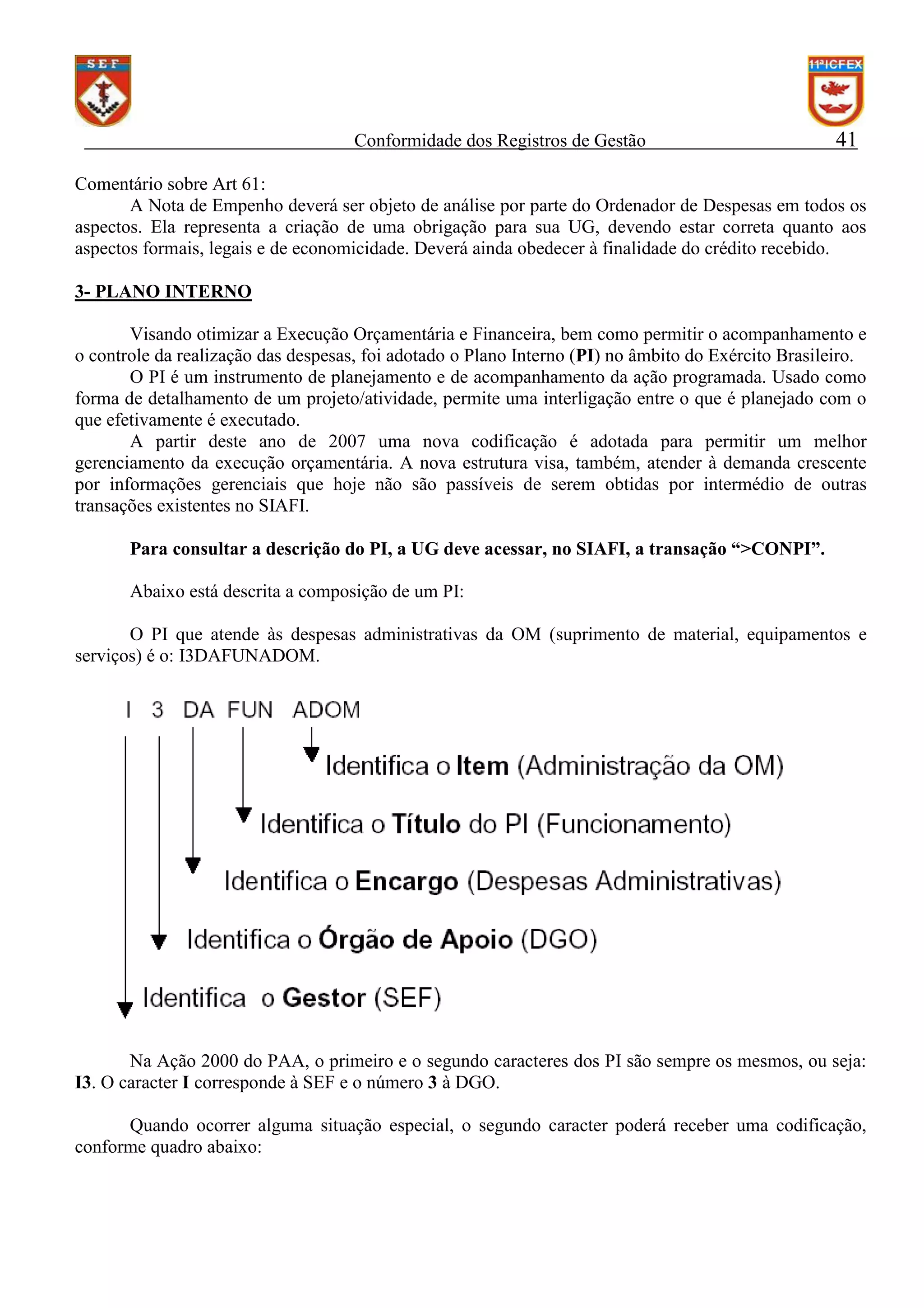 Conformidade dos Registros de Gestão

41

Comentário sobre Art 61:
A Nota de Empenho deverá ser objeto de análise por parte do Ordenador de Despesas em todos os
aspectos. Ela representa a criação de uma obrigação para sua UG, devendo estar correta quanto aos
aspectos formais, legais e de economicidade. Deverá ainda obedecer à finalidade do crédito recebido.
3- PLANO INTERNO
Visando otimizar a Execução Orçamentária e Financeira, bem como permitir o acompanhamento e
o controle da realização das despesas, foi adotado o Plano Interno (PI) no âmbito do Exército Brasileiro.
O PI é um instrumento de planejamento e de acompanhamento da ação programada. Usado como
forma de detalhamento de um projeto/atividade, permite uma interligação entre o que é planejado com o
que efetivamente é executado.
A partir deste ano de 2007 uma nova codificação é adotada para permitir um melhor
gerenciamento da execução orçamentária. A nova estrutura visa, também, atender à demanda crescente
por informações gerenciais que hoje não são passíveis de serem obtidas por intermédio de outras
transações existentes no SIAFI.
Para consultar a descrição do PI, a UG deve acessar, no SIAFI, a transação “>CONPI”.
Abaixo está descrita a composição de um PI:
O PI que atende às despesas administrativas da OM (suprimento de material, equipamentos e
serviços) é o: I3DAFUNADOM.

Na Ação 2000 do PAA, o primeiro e o segundo caracteres dos PI são sempre os mesmos, ou seja:
I3. O caracter I corresponde à SEF e o número 3 à DGO.
Quando ocorrer alguma situação especial, o segundo caracter poderá receber uma codificação,
conforme quadro abaixo:

 
