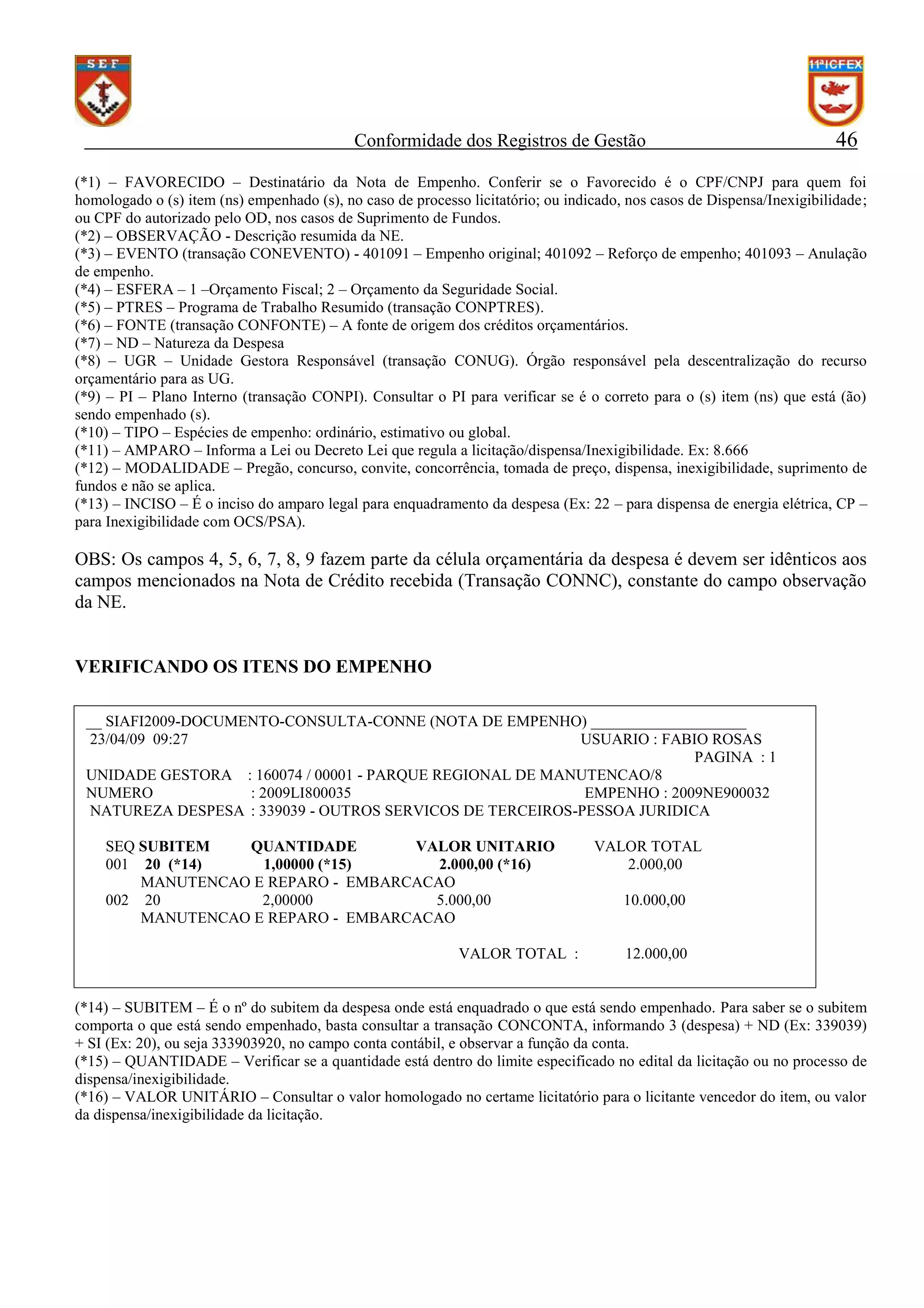 Conformidade dos Registros de Gestão

46

(*1) – FAVORECIDO – Destinatário da Nota de Empenho. Conferir se o Favorecido é o CPF/CNPJ para quem foi
homologado o (s) item (ns) empenhado (s), no caso de processo licitatório; ou indicado, nos casos de Dispensa/Inexigibilidade;
ou CPF do autorizado pelo OD, nos casos de Suprimento de Fundos.
(*2) – OBSERVAÇÃO - Descrição resumida da NE.
(*3) – EVENTO (transação CONEVENTO) - 401091 – Empenho original; 401092 – Reforço de empenho; 401093 – Anulação
de empenho.
(*4) – ESFERA – 1 –Orçamento Fiscal; 2 – Orçamento da Seguridade Social.
(*5) – PTRES – Programa de Trabalho Resumido (transação CONPTRES).
(*6) – FONTE (transação CONFONTE) – A fonte de origem dos créditos orçamentários.
(*7) – ND – Natureza da Despesa
(*8) – UGR – Unidade Gestora Responsável (transação CONUG). Órgão responsável pela descentralização do recurso
orçamentário para as UG.
(*9) – PI – Plano Interno (transação CONPI). Consultar o PI para verificar se é o correto para o (s) item (ns) que está (ão)
sendo empenhado (s).
(*10) – TIPO – Espécies de empenho: ordinário, estimativo ou global.
(*11) – AMPARO – Informa a Lei ou Decreto Lei que regula a licitação/dispensa/Inexigibilidade. Ex: 8.666
(*12) – MODALIDADE – Pregão, concurso, convite, concorrência, tomada de preço, dispensa, inexigibilidade, suprimento de
fundos e não se aplica.
(*13) – INCISO – É o inciso do amparo legal para enquadramento da despesa (Ex: 22 – para dispensa de energia elétrica, CP –
para Inexigibilidade com OCS/PSA).

OBS: Os campos 4, 5, 6, 7, 8, 9 fazem parte da célula orçamentária da despesa é devem ser idênticos aos
campos mencionados na Nota de Crédito recebida (Transação CONNC), constante do campo observação
da NE.

VERIFICANDO OS ITENS DO EMPENHO
__ SIAFI2009-DOCUMENTO-CONSULTA-CONNE (NOTA DE EMPENHO) ____________________
23/04/09 09:27
USUARIO : FABIO ROSAS
PAGINA : 1
UNIDADE GESTORA : 160074 / 00001 - PARQUE REGIONAL DE MANUTENCAO/8
NUMERO
: 2009LI800035
EMPENHO : 2009NE900032
NATUREZA DESPESA : 339039 - OUTROS SERVICOS DE TERCEIROS-PESSOA JURIDICA
SEQ SUBITEM
QUANTIDADE
VALOR UNITARIO
001 20 (*14)
1,00000 (*15)
2.000,00 (*16)
MANUTENCAO E REPARO - EMBARCACAO
002 20
2,00000
5.000,00
MANUTENCAO E REPARO - EMBARCACAO
VALOR TOTAL :

VALOR TOTAL
2.000,00
10.000,00

12.000,00

PF1=AJUDA PF2=DETALHA PF3=SAI PF12=RETORNA
(*14) – SUBITEM – É o nº do subitem da despesa onde está enquadrado o que está sendo empenhado. Para saber se o subitem
comporta o que está sendo empenhado, basta consultar a transação CONCONTA, informando 3 (despesa) + ND (Ex: 339039)
+ SI (Ex: 20), ou seja 333903920, no campo conta contábil, e observar a função da conta.
(*15) – QUANTIDADE – Verificar se a quantidade está dentro do limite especificado no edital da licitação ou no processo de
dispensa/inexigibilidade.
(*16) – VALOR UNITÁRIO – Consultar o valor homologado no certame licitatório para o licitante vencedor do item, ou valor
da dispensa/inexigibilidade da licitação.

 