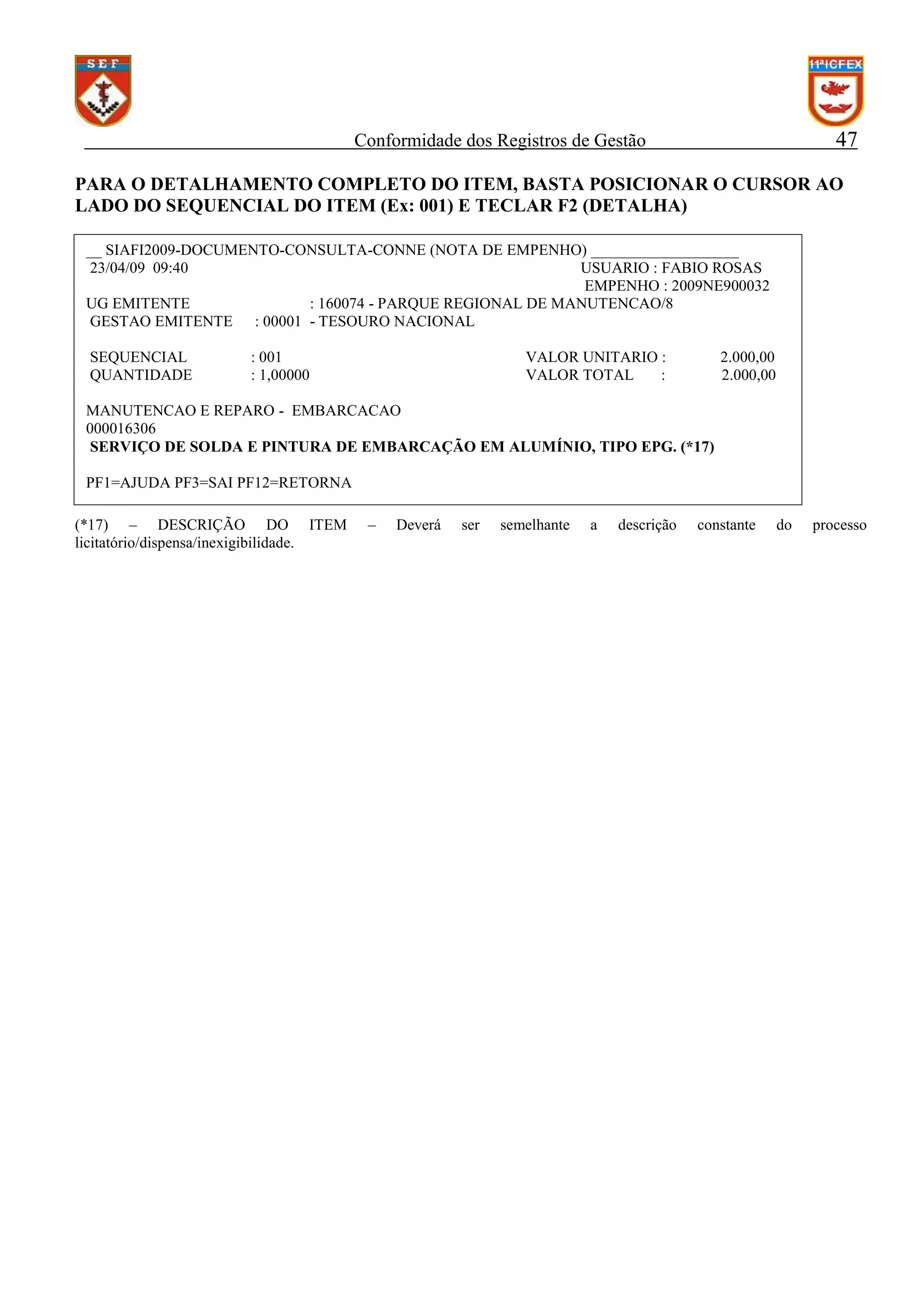 47

Conformidade dos Registros de Gestão

PARA O DETALHAMENTO COMPLETO DO ITEM, BASTA POSICIONAR O CURSOR AO
LADO DO SEQUENCIAL DO ITEM (Ex: 001) E TECLAR F2 (DETALHA)
__ SIAFI2009-DOCUMENTO-CONSULTA-CONNE (NOTA DE EMPENHO) ___________________
23/04/09 09:40
USUARIO : FABIO ROSAS
EMPENHO : 2009NE900032
UG EMITENTE
: 160074 - PARQUE REGIONAL DE MANUTENCAO/8
GESTAO EMITENTE : 00001 - TESOURO NACIONAL
SEQUENCIAL
QUANTIDADE

: 001
: 1,00000

VALOR UNITARIO :
VALOR TOTAL
:

2.000,00
2.000,00

MANUTENCAO E REPARO - EMBARCACAO
000016306
SERVIÇO DE SOLDA E PINTURA DE EMBARCAÇÃO EM ALUMÍNIO, TIPO EPG. (*17)
PF1=AJUDA PF3=SAI PF12=RETORNA
(*17) – DESCRIÇÃO DO ITEM
licitatório/dispensa/inexigibilidade.

–

Deverá

ser

semelhante

a

descrição

constante

do

processo

 