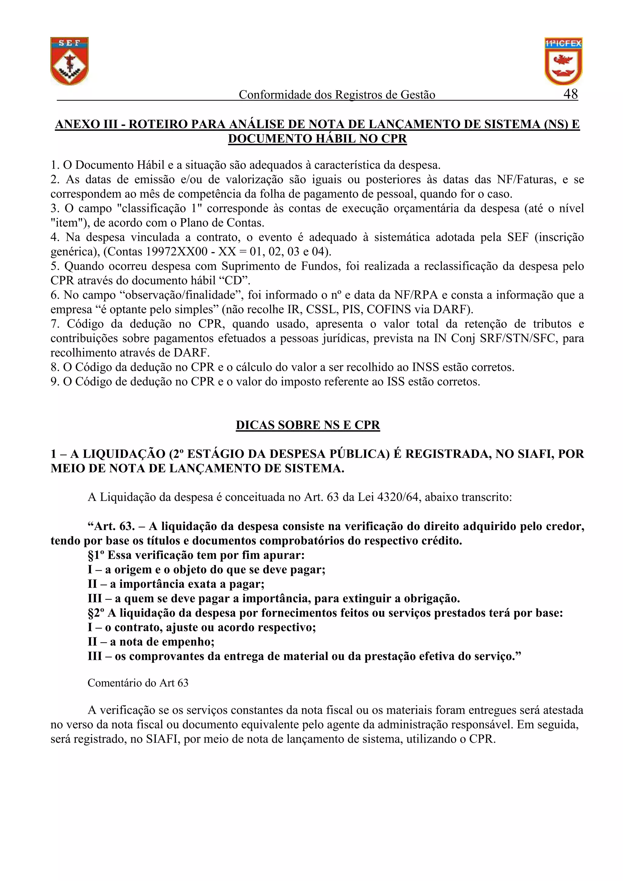 Conformidade dos Registros de Gestão

48

ANEXO III - ROTEIRO PARA ANÁLISE DE NOTA DE LANÇAMENTO DE SISTEMA (NS) E
DOCUMENTO HÁBIL NO CPR
1. O Documento Hábil e a situação são adequados à característica da despesa.
2. As datas de emissão e/ou de valorização são iguais ou posteriores às datas das NF/Faturas, e se
correspondem ao mês de competência da folha de pagamento de pessoal, quando for o caso.
3. O campo "classificação 1" corresponde às contas de execução orçamentária da despesa (até o nível
"item"), de acordo com o Plano de Contas.
4. Na despesa vinculada a contrato, o evento é adequado à sistemática adotada pela SEF (inscrição
genérica), (Contas 19972XX00 - XX = 01, 02, 03 e 04).
5. Quando ocorreu despesa com Suprimento de Fundos, foi realizada a reclassificação da despesa pelo
CPR através do documento hábil “CD”.
6. No campo “observação/finalidade”, foi informado o nº e data da NF/RPA e consta a informação que a
empresa “é optante pelo simples” (não recolhe IR, CSSL, PIS, COFINS via DARF).
7. Código da dedução no CPR, quando usado, apresenta o valor total da retenção de tributos e
contribuições sobre pagamentos efetuados a pessoas jurídicas, prevista na IN Conj SRF/STN/SFC, para
recolhimento através de DARF.
8. O Código da dedução no CPR e o cálculo do valor a ser recolhido ao INSS estão corretos.
9. O Código de dedução no CPR e o valor do imposto referente ao ISS estão corretos.

DICAS SOBRE NS E CPR
1 – A LIQUIDAÇÃO (2º ESTÁGIO DA DESPESA PÚBLICA) É REGISTRADA, NO SIAFI, POR
MEIO DE NOTA DE LANÇAMENTO DE SISTEMA.
A Liquidação da despesa é conceituada no Art. 63 da Lei 4320/64, abaixo transcrito:
“Art. 63. – A liquidação da despesa consiste na verificação do direito adquirido pelo credor,
tendo por base os títulos e documentos comprobatórios do respectivo crédito.
§1º Essa verificação tem por fim apurar:
I – a origem e o objeto do que se deve pagar;
II – a importância exata a pagar;
III – a quem se deve pagar a importância, para extinguir a obrigação.
§2º A liquidação da despesa por fornecimentos feitos ou serviços prestados terá por base:
I – o contrato, ajuste ou acordo respectivo;
II – a nota de empenho;
III – os comprovantes da entrega de material ou da prestação efetiva do serviço.”
Comentário do Art 63

A verificação se os serviços constantes da nota fiscal ou os materiais foram entregues será atestada
no verso da nota fiscal ou documento equivalente pelo agente da administração responsável. Em seguida,
será registrado, no SIAFI, por meio de nota de lançamento de sistema, utilizando o CPR.

 