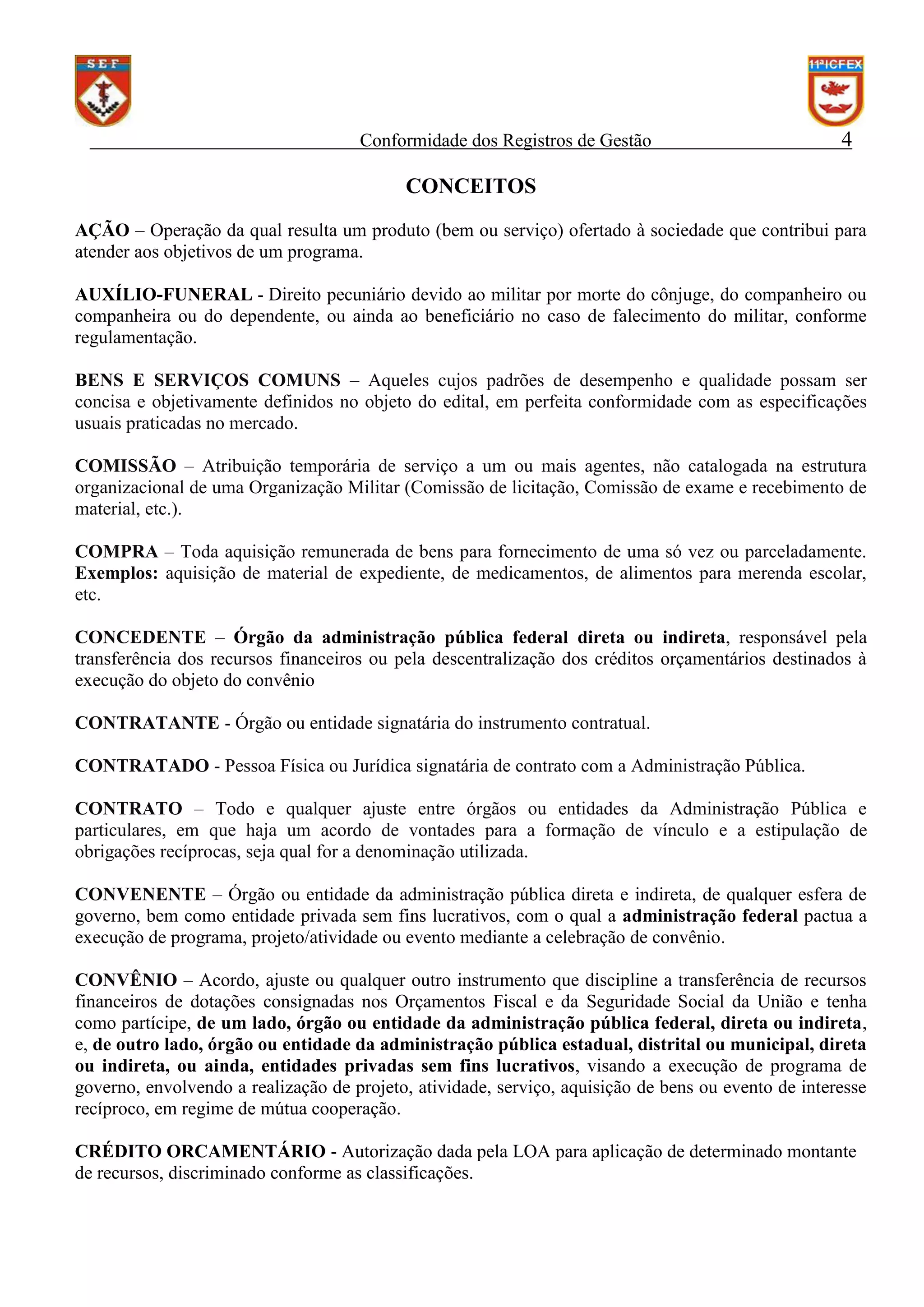 Conformidade dos Registros de Gestão

4

CONCEITOS
AÇÃO – Operação da qual resulta um produto (bem ou serviço) ofertado à sociedade que contribui para
atender aos objetivos de um programa.
AUXÍLIO-FUNERAL - Direito pecuniário devido ao militar por morte do cônjuge, do companheiro ou
companheira ou do dependente, ou ainda ao beneficiário no caso de falecimento do militar, conforme
regulamentação.
BENS E SERVIÇOS COMUNS – Aqueles cujos padrões de desempenho e qualidade possam ser
concisa e objetivamente definidos no objeto do edital, em perfeita conformidade com as especificações
usuais praticadas no mercado.
COMISSÃO – Atribuição temporária de serviço a um ou mais agentes, não catalogada na estrutura
organizacional de uma Organização Militar (Comissão de licitação, Comissão de exame e recebimento de
material, etc.).
COMPRA – Toda aquisição remunerada de bens para fornecimento de uma só vez ou parceladamente.
Exemplos: aquisição de material de expediente, de medicamentos, de alimentos para merenda escolar,
etc.
CONCEDENTE – Órgão da administração pública federal direta ou indireta, responsável pela
transferência dos recursos financeiros ou pela descentralização dos créditos orçamentários destinados à
execução do objeto do convênio
CONTRATANTE - Órgão ou entidade signatária do instrumento contratual.
CONTRATADO - Pessoa Física ou Jurídica signatária de contrato com a Administração Pública.
CONTRATO – Todo e qualquer ajuste entre órgãos ou entidades da Administração Pública e
particulares, em que haja um acordo de vontades para a formação de vínculo e a estipulação de
obrigações recíprocas, seja qual for a denominação utilizada.
CONVENENTE – Órgão ou entidade da administração pública direta e indireta, de qualquer esfera de
governo, bem como entidade privada sem fins lucrativos, com o qual a administração federal pactua a
execução de programa, projeto/atividade ou evento mediante a celebração de convênio.
CONVÊNIO – Acordo, ajuste ou qualquer outro instrumento que discipline a transferência de recursos
financeiros de dotações consignadas nos Orçamentos Fiscal e da Seguridade Social da União e tenha
como partícipe, de um lado, órgão ou entidade da administração pública federal, direta ou indireta,
e, de outro lado, órgão ou entidade da administração pública estadual, distrital ou municipal, direta
ou indireta, ou ainda, entidades privadas sem fins lucrativos, visando a execução de programa de
governo, envolvendo a realização de projeto, atividade, serviço, aquisição de bens ou evento de interesse
recíproco, em regime de mútua cooperação.
CRÉDITO ORCAMENTÁRIO - Autorização dada pela LOA para aplicação de determinado montante
de recursos, discriminado conforme as classificações.

 