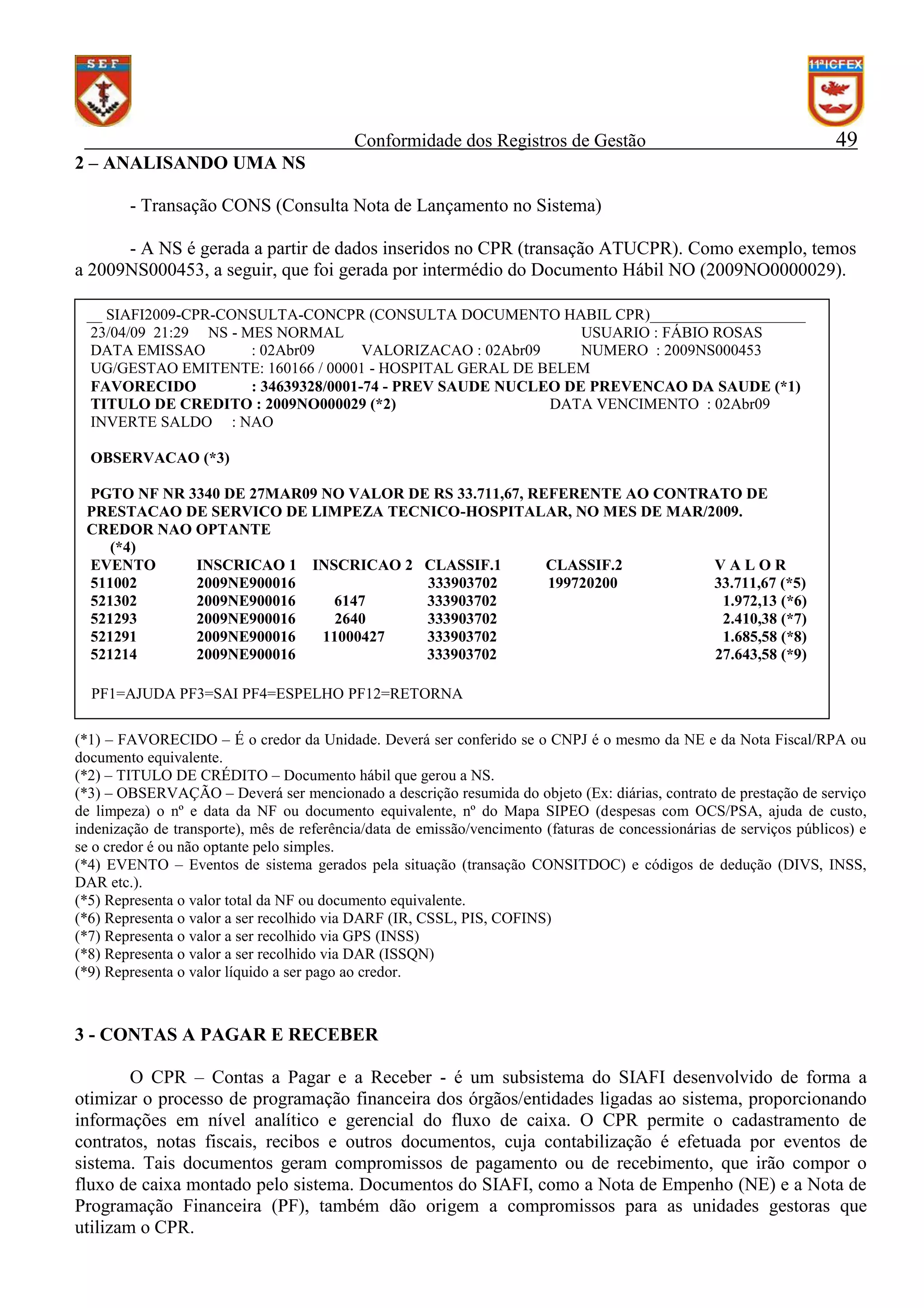Conformidade dos Registros de Gestão

49

2 – ANALISANDO UMA NS
- Transação CONS (Consulta Nota de Lançamento no Sistema)
- A NS é gerada a partir de dados inseridos no CPR (transação ATUCPR). Como exemplo, temos
a 2009NS000453, a seguir, que foi gerada por intermédio do Documento Hábil NO (2009NO0000029).
__ SIAFI2009-CPR-CONSULTA-CONCPR (CONSULTA DOCUMENTO HABIL CPR)____________________
23/04/09 21:29 NS - MES NORMAL
USUARIO : FÁBIO ROSAS
DATA EMISSAO
: 02Abr09
VALORIZACAO : 02Abr09
NUMERO : 2009NS000453
UG/GESTAO EMITENTE: 160166 / 00001 - HOSPITAL GERAL DE BELEM
FAVORECIDO
: 34639328/0001-74 - PREV SAUDE NUCLEO DE PREVENCAO DA SAUDE (*1)
TITULO DE CREDITO : 2009NO000029 (*2)
DATA VENCIMENTO : 02Abr09
INVERTE SALDO : NAO
OBSERVACAO (*3)
PGTO NF NR 3340 DE 27MAR09 NO VALOR DE RS 33.711,67, REFERENTE AO CONTRATO DE
PRESTACAO DE SERVICO DE LIMPEZA TECNICO-HOSPITALAR, NO MES DE MAR/2009.
CREDOR NAO OPTANTE
(*4)
EVENTO
INSCRICAO 1 INSCRICAO 2 CLASSIF.1
CLASSIF.2
VALOR
511002
2009NE900016
333903702
199720200
33.711,67 (*5)
521302
2009NE900016
6147
333903702
1.972,13 (*6)
521293
2009NE900016
2640
333903702
2.410,38 (*7)
521291
2009NE900016
11000427
333903702
1.685,58 (*8)
521214
2009NE900016
333903702
27.643,58 (*9)
PF1=AJUDA PF3=SAI PF4=ESPELHO PF12=RETORNA
(*1) – FAVORECIDO – É o credor da Unidade. Deverá ser conferido se o CNPJ é o mesmo da NE e da Nota Fiscal/RPA ou
documento equivalente.
(*2) – TITULO DE CRÉDITO – Documento hábil que gerou a NS.
(*3) – OBSERVAÇÃO – Deverá ser mencionado a descrição resumida do objeto (Ex: diárias, contrato de prestação de serviço
de limpeza) o nº e data da NF ou documento equivalente, nº do Mapa SIPEO (despesas com OCS/PSA, ajuda de custo,
indenização de transporte), mês de referência/data de emissão/vencimento (faturas de concessionárias de serviços públicos) e
se o credor é ou não optante pelo simples.
(*4) EVENTO – Eventos de sistema gerados pela situação (transação CONSITDOC) e códigos de dedução (DIVS, INSS,
DAR etc.).
(*5) Representa o valor total da NF ou documento equivalente.
(*6) Representa o valor a ser recolhido via DARF (IR, CSSL, PIS, COFINS)
(*7) Representa o valor a ser recolhido via GPS (INSS)
(*8) Representa o valor a ser recolhido via DAR (ISSQN)
(*9) Representa o valor líquido a ser pago ao credor.

3 - CONTAS A PAGAR E RECEBER
O CPR – Contas a Pagar e a Receber - é um subsistema do SIAFI desenvolvido de forma a
otimizar o processo de programação financeira dos órgãos/entidades ligadas ao sistema, proporcionando
informações em nível analítico e gerencial do fluxo de caixa. O CPR permite o cadastramento de
contratos, notas fiscais, recibos e outros documentos, cuja contabilização é efetuada por eventos de
sistema. Tais documentos geram compromissos de pagamento ou de recebimento, que irão compor o
fluxo de caixa montado pelo sistema. Documentos do SIAFI, como a Nota de Empenho (NE) e a Nota de
Programação Financeira (PF), também dão origem a compromissos para as unidades gestoras que
utilizam o CPR.

 