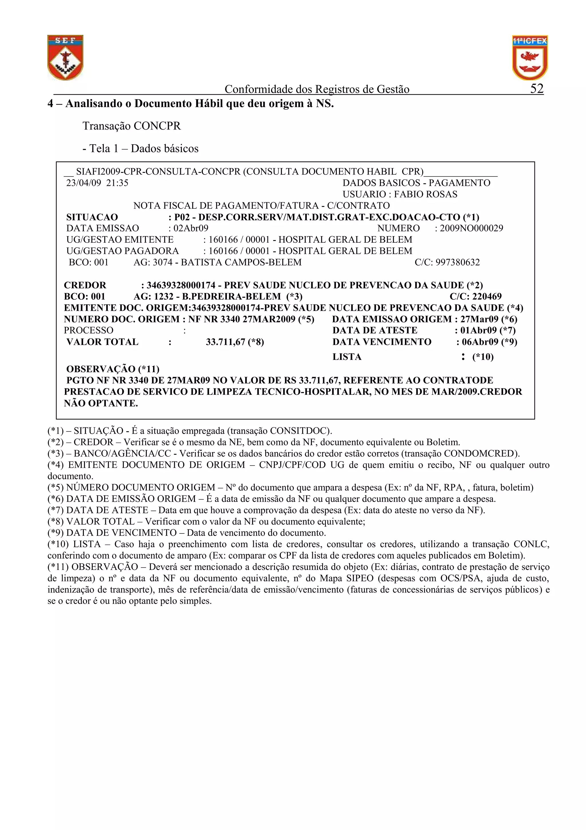 Conformidade dos Registros de Gestão
4 – Analisando o Documento Hábil que deu origem à NS.

52

Transação CONCPR
- Tela 1 – Dados básicos
__ SIAFI2009-CPR-CONSULTA-CONCPR (CONSULTA DOCUMENTO HABIL CPR)_______________
23/04/09 21:35
DADOS BASICOS - PAGAMENTO
USUARIO : FABIO ROSAS
NOTA FISCAL DE PAGAMENTO/FATURA - C/CONTRATO
SITUACAO
: P02 - DESP.CORR.SERV/MAT.DIST.GRAT-EXC.DOACAO-CTO (*1)
DATA EMISSAO
: 02Abr09
NUMERO
: 2009NO000029
UG/GESTAO EMITENTE
: 160166 / 00001 - HOSPITAL GERAL DE BELEM
UG/GESTAO PAGADORA
: 160166 / 00001 - HOSPITAL GERAL DE BELEM
BCO: 001
AG: 3074 - BATISTA CAMPOS-BELEM
C/C: 997380632
CREDOR
: 34639328000174 - PREV SAUDE NUCLEO DE PREVENCAO DA SAUDE (*2)
BCO: 001
AG: 1232 - B.PEDREIRA-BELEM (*3)
C/C: 220469
EMITENTE DOC. ORIGEM:34639328000174-PREV SAUDE NUCLEO DE PREVENCAO DA SAUDE (*4)
NUMERO DOC. ORIGEM : NF NR 3340 27MAR2009 (*5)
DATA EMISSAO ORIGEM : 27Mar09 (*6)
PROCESSO
:
DATA DE ATESTE
: 01Abr09 (*7)
VALOR TOTAL
:
33.711,67 (*8)
DATA VENCIMENTO
: 06Abr09 (*9)
LISTA
: (*10)
OBSERVAÇÃO (*11)
PGTO NF NR 3340 DE 27MAR09 NO VALOR DE RS 33.711,67, REFERENTE AO CONTRATODE
PRESTACAO DE SERVICO DE LIMPEZA TECNICO-HOSPITALAR, NO MES DE MAR/2009.CREDOR
NÃO OPTANTE.
(*1) – SITUAÇÃO - É a situação empregada (transação CONSITDOC).
(*2) – CREDOR – Verificar se é o mesmo da NE, bem como da NF, documento equivalente ou Boletim.
(*3) – BANCO/AGÊNCIA/CC - Verificar se os dados bancários do credor estão corretos (transação CONDOMCRED).
(*4) EMITENTE DOCUMENTO DE ORIGEM – CNPJ/CPF/COD UG de quem emitiu o recibo, NF ou qualquer outro
documento.
(*5) NÚMERO DOCUMENTO ORIGEM – Nº do documento que ampara a despesa (Ex: nº da NF, RPA, , fatura, boletim)
(*6) DATA DE EMISSÃO ORIGEM – É a data de emissão da NF ou qualquer documento que ampare a despesa.
(*7) DATA DE ATESTE – Data em que houve a comprovação da despesa (Ex: data do ateste no verso da NF).
(*8) VALOR TOTAL – Verificar com o valor da NF ou documento equivalente;
(*9) DATA DE VENCIMENTO – Data de vencimento do documento.
(*10) LISTA – Caso haja o preenchimento com lista de credores, consultar os credores, utilizando a transação CONLC,
conferindo com o documento de amparo (Ex: comparar os CPF da lista de credores com aqueles publicados em Boletim).
(*11) OBSERVAÇÃO – Deverá ser mencionado a descrição resumida do objeto (Ex: diárias, contrato de prestação de serviço
de limpeza) o nº e data da NF ou documento equivalente, nº do Mapa SIPEO (despesas com OCS/PSA, ajuda de custo,
indenização de transporte), mês de referência/data de emissão/vencimento (faturas de concessionárias de serviços públicos) e
se o credor é ou não optante pelo simples.

 