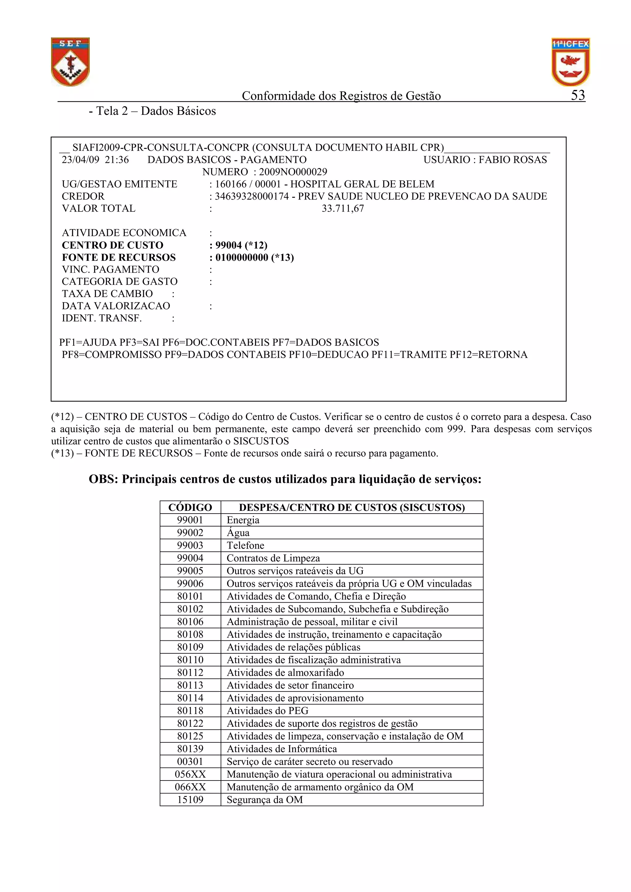 Conformidade dos Registros de Gestão

53

- Tela 2 – Dados Básicos
__ SIAFI2009-CPR-CONSULTA-CONCPR (CONSULTA DOCUMENTO HABIL CPR)____________________
23/04/09 21:36
DADOS BASICOS - PAGAMENTO
USUARIO : FABIO ROSAS
NUMERO : 2009NO000029
UG/GESTAO EMITENTE
: 160166 / 00001 - HOSPITAL GERAL DE BELEM
CREDOR
: 34639328000174 - PREV SAUDE NUCLEO DE PREVENCAO DA SAUDE
VALOR TOTAL
:
33.711,67
ATIVIDADE ECONOMICA
CENTRO DE CUSTO
FONTE DE RECURSOS
VINC. PAGAMENTO
CATEGORIA DE GASTO
TAXA DE CAMBIO
:
DATA VALORIZACAO
IDENT. TRANSF.
:

:
: 99004 (*12)
: 0100000000 (*13)
:
:
:

PF1=AJUDA PF3=SAI PF6=DOC.CONTABEIS PF7=DADOS BASICOS
PF8=COMPROMISSO PF9=DADOS CONTABEIS PF10=DEDUCAO PF11=TRAMITE PF12=RETORNA

(*12) – CENTRO DE CUSTOS – Código do Centro de Custos. Verificar se o centro de custos é o correto para a despesa. Caso
a aquisição seja de material ou bem permanente, este campo deverá ser preenchido com 999. Para despesas com serviços
utilizar centro de custos que alimentarão o SISCUSTOS
(*13) – FONTE DE RECURSOS – Fonte de recursos onde sairá o recurso para pagamento.

OBS: Principais centros de custos utilizados para liquidação de serviços:
CÓDIGO
99001
99002
99003
99004
99005
99006
80101
80102
80106
80108
80109
80110
80112
80113
80114
80118
80122
80125
80139
00301
056XX
066XX
15109

DESPESA/CENTRO DE CUSTOS (SISCUSTOS)
Energia
Água
Telefone
Contratos de Limpeza
Outros serviços rateáveis da UG
Outros serviços rateáveis da própria UG e OM vinculadas
Atividades de Comando, Chefia e Direção
Atividades de Subcomando, Subchefia e Subdireção
Administração de pessoal, militar e civil
Atividades de instrução, treinamento e capacitação
Atividades de relações públicas
Atividades de fiscalização administrativa
Atividades de almoxarifado
Atividades de setor financeiro
Atividades de aprovisionamento
Atividades do PEG
Atividades de suporte dos registros de gestão
Atividades de limpeza, conservação e instalação de OM
Atividades de Informática
Serviço de caráter secreto ou reservado
Manutenção de viatura operacional ou administrativa
Manutenção de armamento orgânico da OM
Segurança da OM

 