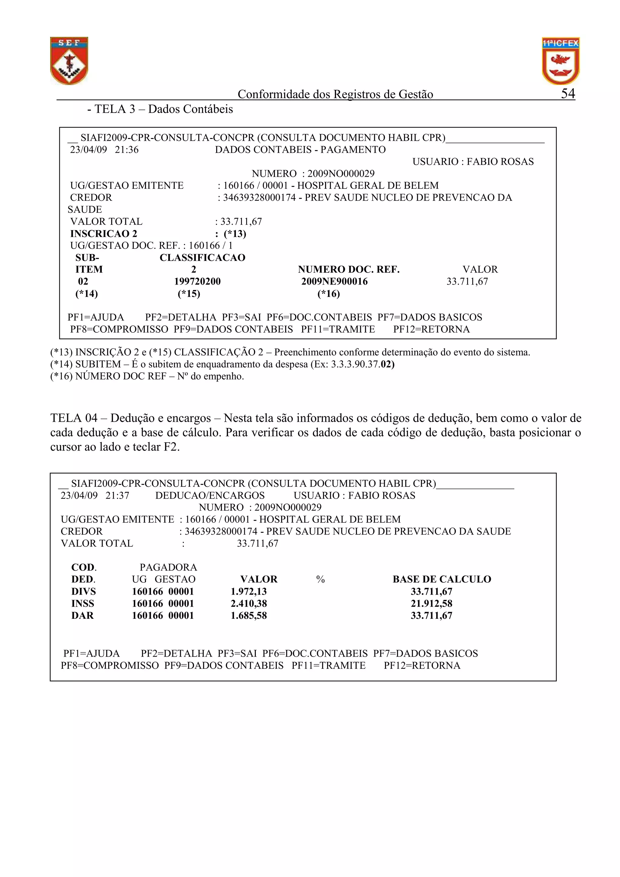 Conformidade dos Registros de Gestão

54

- TELA 3 – Dados Contábeis
__ SIAFI2009-CPR-CONSULTA-CONCPR (CONSULTA DOCUMENTO HABIL CPR)___________________
23/04/09 21:36
DADOS CONTABEIS - PAGAMENTO
USUARIO : FABIO ROSAS
NUMERO : 2009NO000029
UG/GESTAO EMITENTE
: 160166 / 00001 - HOSPITAL GERAL DE BELEM
CREDOR
: 34639328000174 - PREV SAUDE NUCLEO DE PREVENCAO DA
SAUDE
VALOR TOTAL
: 33.711,67
INSCRICAO 2
: (*13)
UG/GESTAO DOC. REF. : 160166 / 1
SUBCLASSIFICACAO
ITEM
2
NUMERO DOC. REF.
VALOR
02
199720200
2009NE900016
33.711,67
(*14)
(*15)
(*16)
PF1=AJUDA
PF2=DETALHA PF3=SAI PF6=DOC.CONTABEIS PF7=DADOS BASICOS
PF8=COMPROMISSO PF9=DADOS CONTABEIS PF11=TRAMITE
PF12=RETORNA
(*13) INSCRIÇÃO 2 e (*15) CLASSIFICAÇÃO 2 – Preenchimento conforme determinação do evento do sistema.
(*14) SUBITEM – É o subitem de enquadramento da despesa (Ex: 3.3.3.90.37.02)
(*16) NÚMERO DOC REF – Nº do empenho.

TELA 04 – Dedução e encargos – Nesta tela são informados os códigos de dedução, bem como o valor de
cada dedução e a base de cálculo. Para verificar os dados de cada código de dedução, basta posicionar o
cursor ao lado e teclar F2.
__ SIAFI2009-CPR-CONSULTA-CONCPR (CONSULTA DOCUMENTO HABIL CPR)_______________
23/04/09 21:37
DEDUCAO/ENCARGOS
USUARIO : FABIO ROSAS
NUMERO : 2009NO000029
UG/GESTAO EMITENTE : 160166 / 00001 - HOSPITAL GERAL DE BELEM
CREDOR
: 34639328000174 - PREV SAUDE NUCLEO DE PREVENCAO DA SAUDE
VALOR TOTAL
:
33.711,67
COD.
DED.
DIVS
INSS
DAR

PAGADORA
UG GESTAO
160166 00001
160166 00001
160166 00001

VALOR
1.972,13
2.410,38
1.685,58

%

BASE DE CALCULO
33.711,67
21.912,58
33.711,67

PF1=AJUDA
PF2=DETALHA PF3=SAI PF6=DOC.CONTABEIS PF7=DADOS BASICOS
PF8=COMPROMISSO PF9=DADOS CONTABEIS PF11=TRAMITE
PF12=RETORNA

PF1=AJUDA
BASICOS

PF2=DETALHA PF3=SAI PF6=DOC.CONTABEIS PF7=DADOS

 