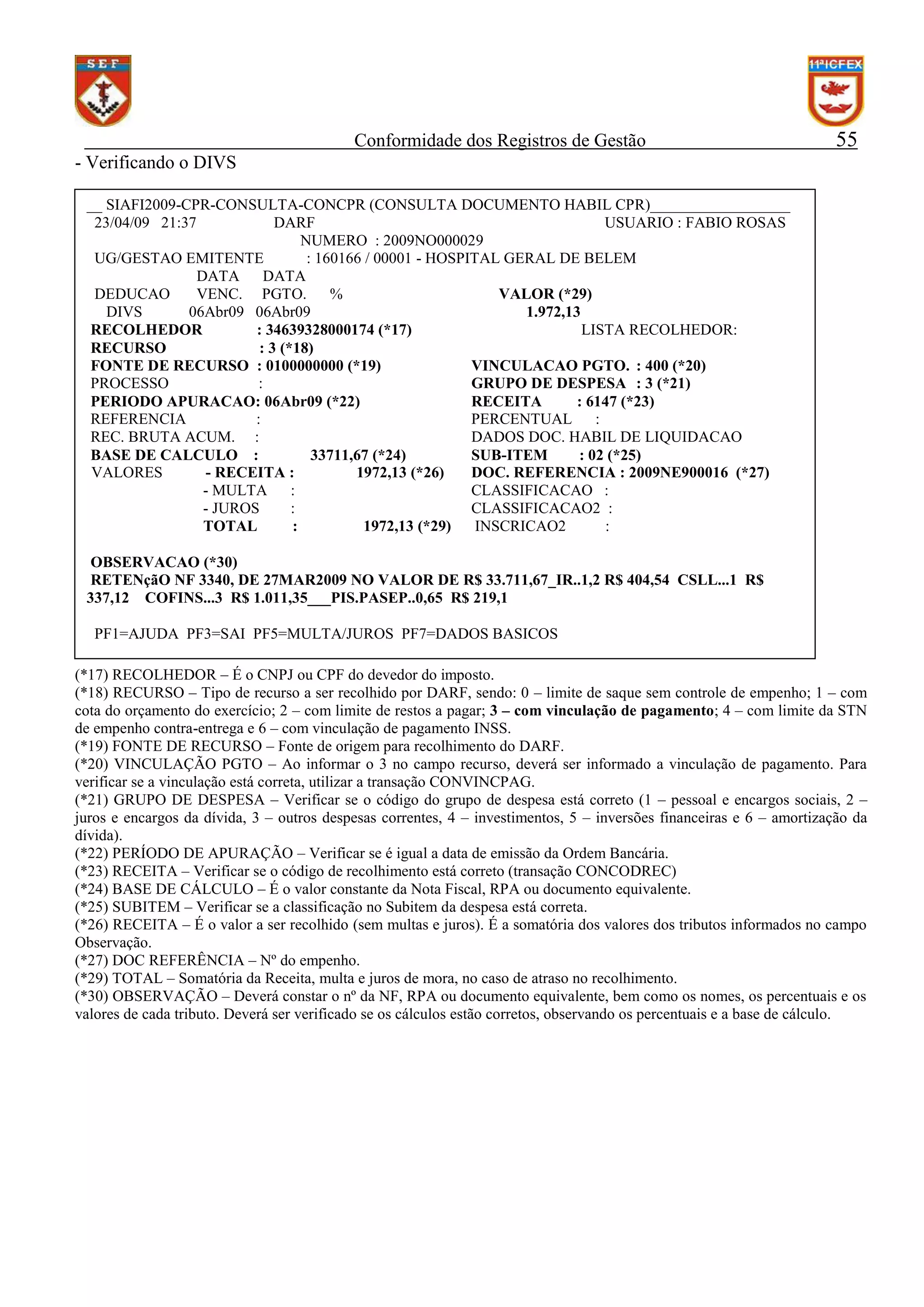 Conformidade dos Registros de Gestão

55

- Verificando o DIVS
__ SIAFI2009-CPR-CONSULTA-CONCPR (CONSULTA DOCUMENTO HABIL CPR)__________________
23/04/09 21:37
DARF
USUARIO : FABIO ROSAS
NUMERO : 2009NO000029
UG/GESTAO EMITENTE
: 160166 / 00001 - HOSPITAL GERAL DE BELEM
DATA
DATA
DEDUCAO
VENC. PGTO.
%
VALOR (*29)
DIVS
06Abr09 06Abr09
1.972,13
RECOLHEDOR
: 34639328000174 (*17)
LISTA RECOLHEDOR:
RECURSO
: 3 (*18)
FONTE DE RECURSO : 0100000000 (*19)
VINCULACAO PGTO. : 400 (*20)
PROCESSO
:
GRUPO DE DESPESA : 3 (*21)
PERIODO APURACAO: 06Abr09 (*22)
RECEITA
: 6147 (*23)
REFERENCIA
:
PERCENTUAL
:
REC. BRUTA ACUM. :
DADOS DOC. HABIL DE LIQUIDACAO
BASE DE CALCULO :
33711,67 (*24)
SUB-ITEM
: 02 (*25)
VALORES
- RECEITA :
1972,13 (*26)
DOC. REFERENCIA : 2009NE900016 (*27)
- MULTA
:
CLASSIFICACAO :
- JUROS
:
CLASSIFICACAO2 :
TOTAL
:
1972,13 (*29)
INSCRICAO2
:
OBSERVACAO (*30)
RETENçãO NF 3340, DE 27MAR2009 NO VALOR DE R$ 33.711,67_IR..1,2 R$ 404,54 CSLL...1 R$
337,12 COFINS...3 R$ 1.011,35___PIS.PASEP..0,65 R$ 219,1
PF1=AJUDA PF3=SAI PF5=MULTA/JUROS PF7=DADOS BASICOS
(*17) RECOLHEDOR – É o CNPJ ou CPF do devedor do imposto.
(*18) RECURSO – Tipo de recurso a ser recolhido por DARF, sendo: 0 – limite de saque sem controle de empenho; 1 – com
cota do orçamento do exercício; 2 – com limite de restos a pagar; 3 – com vinculação de pagamento; 4 – com limite da STN
de empenho contra-entrega e 6 – com vinculação de pagamento INSS.
(*19) FONTE DE RECURSO – Fonte de origem para recolhimento do DARF.
(*20) VINCULAÇÃO PGTO – Ao informar o 3 no campo recurso, deverá ser informado a vinculação de pagamento. Para
verificar se a vinculação está correta, utilizar a transação CONVINCPAG.
(*21) GRUPO DE DESPESA – Verificar se o código do grupo de despesa está correto (1 – pessoal e encargos sociais, 2 –
juros e encargos da dívida, 3 – outros despesas correntes, 4 – investimentos, 5 – inversões financeiras e 6 – amortização da
dívida).
(*22) PERÍODO DE APURAÇÃO – Verificar se é igual a data de emissão da Ordem Bancária.
(*23) RECEITA – Verificar se o código de recolhimento está correto (transação CONCODREC)
(*24) BASE DE CÁLCULO – É o valor constante da Nota Fiscal, RPA ou documento equivalente.
(*25) SUBITEM – Verificar se a classificação no Subitem da despesa está correta.
(*26) RECEITA – É o valor a ser recolhido (sem multas e juros). É a somatória dos valores dos tributos informados no campo
Observação.
(*27) DOC REFERÊNCIA – Nº do empenho.
(*29) TOTAL – Somatória da Receita, multa e juros de mora, no caso de atraso no recolhimento.
(*30) OBSERVAÇÃO – Deverá constar o nº da NF, RPA ou documento equivalente, bem como os nomes, os percentuais e os
valores de cada tributo. Deverá ser verificado se os cálculos estão corretos, observando os percentuais e a base de cálculo.

 