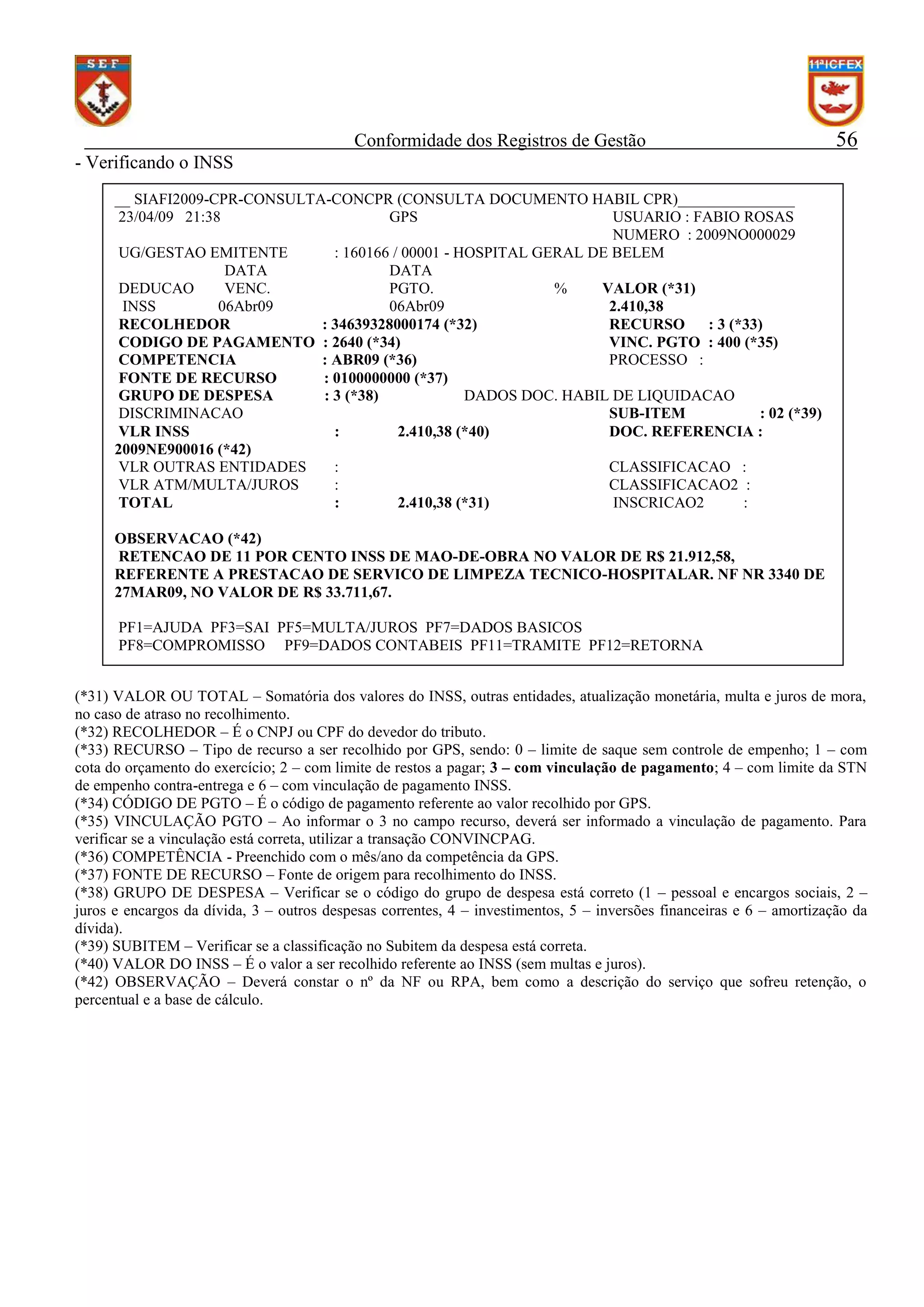 Conformidade dos Registros de Gestão

56

- Verificando o INSS
__ SIAFI2009-CPR-CONSULTA-CONCPR (CONSULTA DOCUMENTO HABIL CPR)_______________
23/04/09 21:38
GPS
USUARIO : FABIO ROSAS
NUMERO : 2009NO000029
UG/GESTAO EMITENTE
: 160166 / 00001 - HOSPITAL GERAL DE BELEM
DATA
DATA
DEDUCAO
VENC.
PGTO.
%
VALOR (*31)
INSS
06Abr09
06Abr09
2.410,38
RECOLHEDOR
: 34639328000174 (*32)
RECURSO
: 3 (*33)
CODIGO DE PAGAMENTO : 2640 (*34)
VINC. PGTO : 400 (*35)
COMPETENCIA
: ABR09 (*36)
PROCESSO :
FONTE DE RECURSO
: 0100000000 (*37)
GRUPO DE DESPESA
: 3 (*38)
DADOS DOC. HABIL DE LIQUIDACAO
DISCRIMINACAO
SUB-ITEM
: 02 (*39)
VLR INSS
:
2.410,38 (*40)
DOC. REFERENCIA :
2009NE900016 (*42)
VLR OUTRAS ENTIDADES
:
CLASSIFICACAO :
VLR ATM/MULTA/JUROS
:
CLASSIFICACAO2 :
TOTAL
:
2.410,38 (*31)
INSCRICAO2
:
OBSERVACAO (*42)
RETENCAO DE 11 POR CENTO INSS DE MAO-DE-OBRA NO VALOR DE R$ 21.912,58,
REFERENTE A PRESTACAO DE SERVICO DE LIMPEZA TECNICO-HOSPITALAR. NF NR 3340 DE
27MAR09, NO VALOR DE R$ 33.711,67.
PF1=AJUDA PF3=SAI PF5=MULTA/JUROS PF7=DADOS BASICOS
PF8=COMPROMISSO PF9=DADOS CONTABEIS PF11=TRAMITE PF12=RETORNA
(*31) VALOR OU TOTAL – Somatória dos valores do INSS, outras entidades, atualização monetária, multa e juros de mora,
no caso de atraso no recolhimento.
(*32) RECOLHEDOR – É o CNPJ ou CPF do devedor do tributo.
(*33) RECURSO – Tipo de recurso a ser recolhido por GPS, sendo: 0 – limite de saque sem controle de empenho; 1 – com
cota do orçamento do exercício; 2 – com limite de restos a pagar; 3 – com vinculação de pagamento; 4 – com limite da STN
de empenho contra-entrega e 6 – com vinculação de pagamento INSS.
(*34) CÓDIGO DE PGTO – É o código de pagamento referente ao valor recolhido por GPS.
(*35) VINCULAÇÃO PGTO – Ao informar o 3 no campo recurso, deverá ser informado a vinculação de pagamento. Para
verificar se a vinculação está correta, utilizar a transação CONVINCPAG.
(*36) COMPETÊNCIA - Preenchido com o mês/ano da competência da GPS.
(*37) FONTE DE RECURSO – Fonte de origem para recolhimento do INSS.
(*38) GRUPO DE DESPESA – Verificar se o código do grupo de despesa está correto (1 – pessoal e encargos sociais, 2 –
juros e encargos da dívida, 3 – outros despesas correntes, 4 – investimentos, 5 – inversões financeiras e 6 – amortização da
dívida).
(*39) SUBITEM – Verificar se a classificação no Subitem da despesa está correta.
(*40) VALOR DO INSS – É o valor a ser recolhido referente ao INSS (sem multas e juros).
(*42) OBSERVAÇÃO – Deverá constar o nº da NF ou RPA, bem como a descrição do serviço que sofreu retenção, o
percentual e a base de cálculo.

 