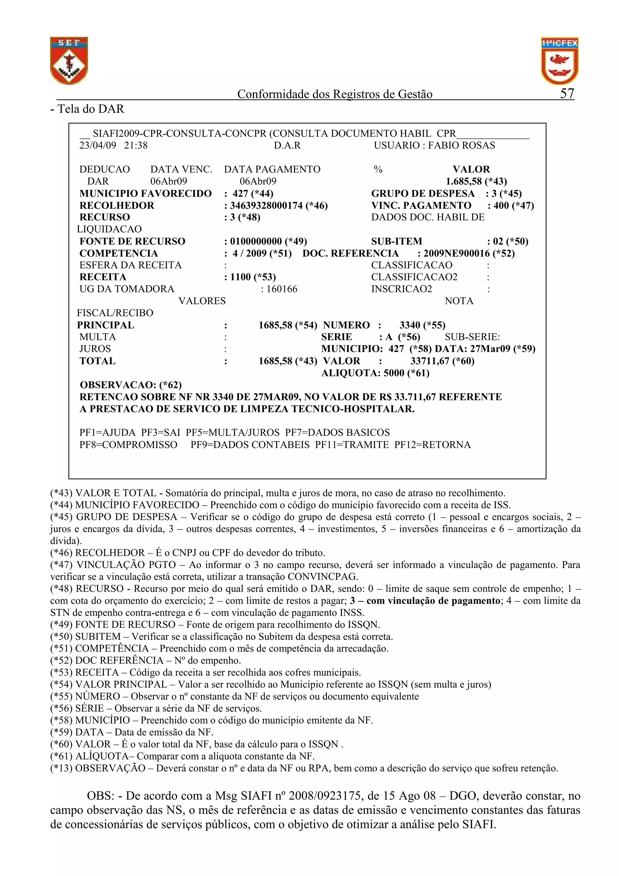 Conformidade dos Registros de Gestão

57

- Tela do DAR
__ SIAFI2009-CPR-CONSULTA-CONCPR (CONSULTA DOCUMENTO HABIL CPR______________
23/04/09 21:38
D.A.R
USUARIO : FABIO ROSAS
DEDUCAO
DATA VENC. DATA PAGAMENTO
%
VALOR
DAR
06Abr09
06Abr09
1.685,58 (*43)
MUNICIPIO FAVORECIDO : 427 (*44)
GRUPO DE DESPESA : 3 (*45)
RECOLHEDOR
: 34639328000174 (*46)
VINC. PAGAMENTO
: 400 (*47)
RECURSO
: 3 (*48)
DADOS DOC. HABIL DE
LIQUIDACAO
FONTE DE RECURSO
: 0100000000 (*49)
SUB-ITEM
: 02 (*50)
COMPETENCIA
: 4 / 2009 (*51) DOC. REFERENCIA
: 2009NE900016 (*52)
ESFERA DA RECEITA
:
CLASSIFICACAO
:
RECEITA
: 1100 (*53)
CLASSIFICACAO2
:
UG DA TOMADORA
: 160166
INSCRICAO2
:
VALORES
NOTA
FISCAL/RECIBO
PRINCIPAL
:
1685,58 (*54) NUMERO :
3340 (*55)
MULTA
:
SERIE
: A (*56)
SUB-SERIE:
JUROS
:
MUNICIPIO: 427 (*58) DATA: 27Mar09 (*59)
TOTAL
:
1685,58 (*43) VALOR
:
33711,67 (*60)
ALIQUOTA: 5000 (*61)
OBSERVACAO: (*62)
RETENCAO SOBRE NF NR 3340 DE 27MAR09, NO VALOR DE R$ 33.711,67 REFERENTE
A PRESTACAO DE SERVICO DE LIMPEZA TECNICO-HOSPITALAR.
PF1=AJUDA PF3=SAI PF5=MULTA/JUROS PF7=DADOS BASICOS
PF8=COMPROMISSO PF9=DADOS CONTABEIS PF11=TRAMITE PF12=RETORNA

(*43) VALOR E TOTAL - Somatória do principal, multa e juros de mora, no caso de atraso no recolhimento.
(*44) MUNICÍPIO FAVORECIDO – Preenchido com o código do município favorecido com a receita de ISS.
(*45) GRUPO DE DESPESA – Verificar se o código do grupo de despesa está correto (1 – pessoal e encargos sociais, 2 –
juros e encargos da dívida, 3 – outros despesas correntes, 4 – investimentos, 5 – inversões financeiras e 6 – amortização da
dívida).
(*46) RECOLHEDOR – É o CNPJ ou CPF do devedor do tributo.
(*47) VINCULAÇÃO PGTO – Ao informar o 3 no campo recurso, deverá ser informado a vinculação de pagamento. Para
verificar se a vinculação está correta, utilizar a transação CONVINCPAG.
(*48) RECURSO - Recurso por meio do qual será emitido o DAR, sendo: 0 – limite de saque sem controle de empenho; 1 –
com cota do orçamento do exercício; 2 – com limite de restos a pagar; 3 – com vinculação de pagamento; 4 – com limite da
STN de empenho contra-entrega e 6 – com vinculação de pagamento INSS.
(*49) FONTE DE RECURSO – Fonte de origem para recolhimento do ISSQN.
(*50) SUBITEM – Verificar se a classificação no Subitem da despesa está correta.
(*51) COMPETÊNCIA – Preenchido com o mês de competência da arrecadação.
(*52) DOC REFERÊNCIA – Nº do empenho.
(*53) RECEITA – Código da receita a ser recolhida aos cofres municipais.
(*54) VALOR PRINCIPAL – Valor a ser recolhido ao Município referente ao ISSQN (sem multa e juros)
(*55) NÚMERO – Observar o nº constante da NF de serviços ou documento equivalente
(*56) SÉRIE – Observar a série da NF de serviços.
(*58) MUNICÍPIO – Preenchido com o código do município emitente da NF.
(*59) DATA – Data de emissão da NF.
(*60) VALOR – É o valor total da NF, base da cálculo para o ISSQN .
(*61) ALÍQUOTA– Comparar com a alíquota constante da NF.
(*13) OBSERVAÇÃO – Deverá constar o nº e data da NF ou RPA, bem como a descrição do serviço que sofreu retenção.

OBS: - De acordo com a Msg SIAFI nº 2008/0923175, de 15 Ago 08 – DGO, deverão constar, no
campo observação das NS, o mês de referência e as datas de emissão e vencimento constantes das faturas
de concessionárias de serviços públicos, com o objetivo de otimizar a análise pelo SIAFI.

 