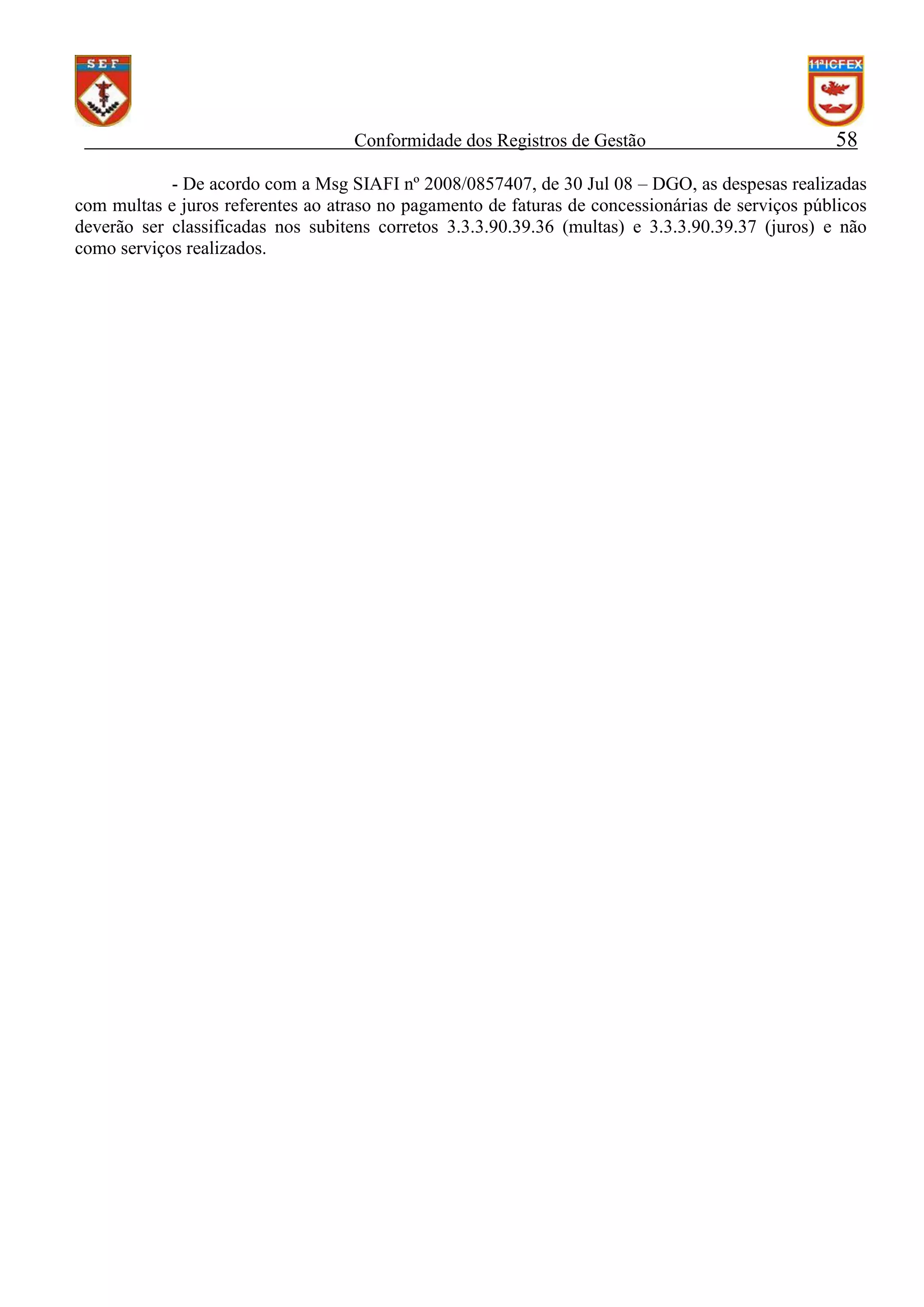 Conformidade dos Registros de Gestão

58

- De acordo com a Msg SIAFI nº 2008/0857407, de 30 Jul 08 – DGO, as despesas realizadas
com multas e juros referentes ao atraso no pagamento de faturas de concessionárias de serviços públicos
deverão ser classificadas nos subitens corretos 3.3.3.90.39.36 (multas) e 3.3.3.90.39.37 (juros) e não
como serviços realizados.

 
