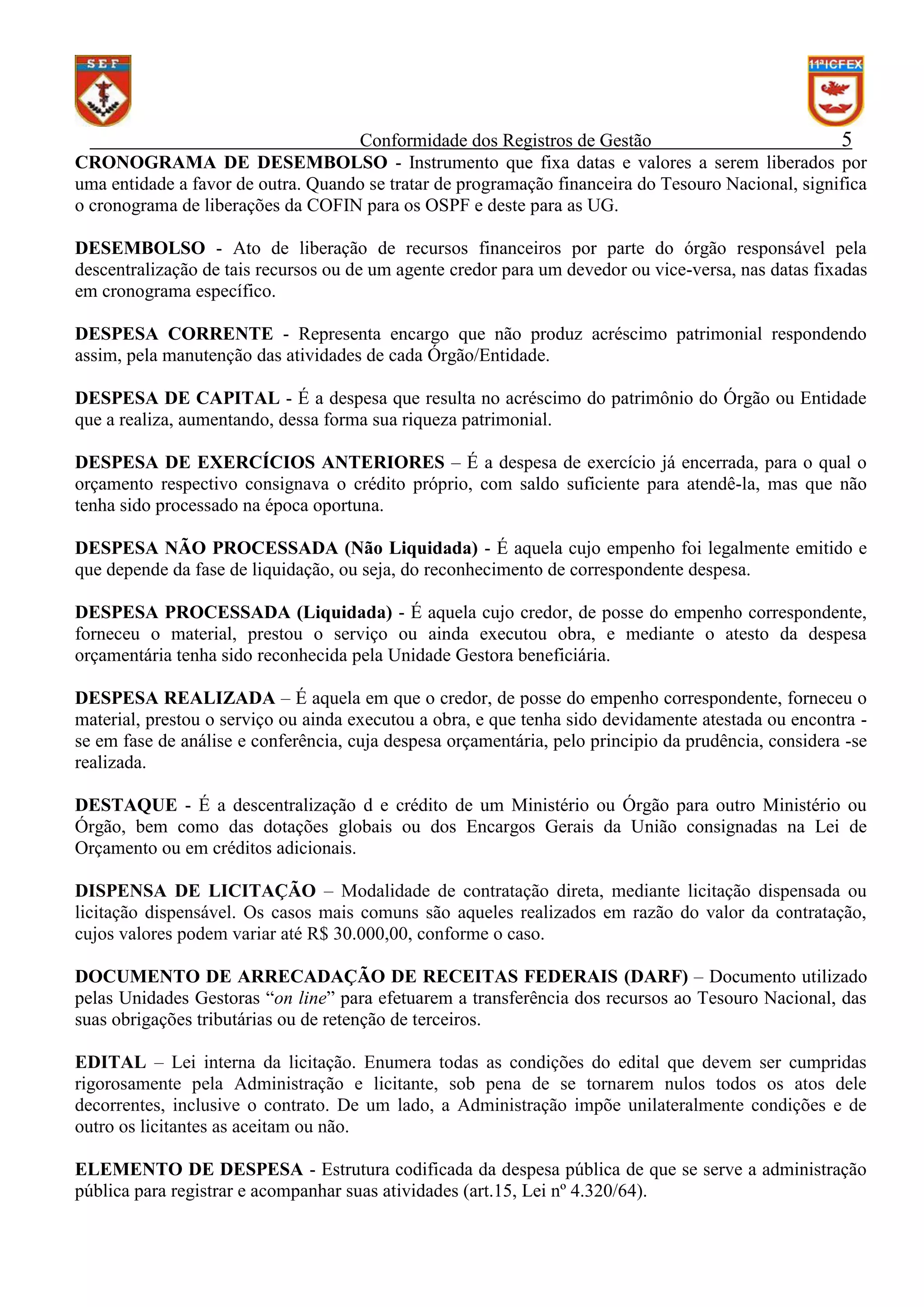 Conformidade dos Registros de Gestão
5
CRONOGRAMA DE DESEMBOLSO - Instrumento que fixa datas e valores a serem liberados por
uma entidade a favor de outra. Quando se tratar de programação financeira do Tesouro Nacional, significa
o cronograma de liberações da COFIN para os OSPF e deste para as UG.
DESEMBOLSO - Ato de liberação de recursos financeiros por parte do órgão responsável pela
descentralização de tais recursos ou de um agente credor para um devedor ou vice-versa, nas datas fixadas
em cronograma específico.
DESPESA CORRENTE - Representa encargo que não produz acréscimo patrimonial respondendo
assim, pela manutenção das atividades de cada Órgão/Entidade.
DESPESA DE CAPITAL - É a despesa que resulta no acréscimo do patrimônio do Órgão ou Entidade
que a realiza, aumentando, dessa forma sua riqueza patrimonial.
DESPESA DE EXERCÍCIOS ANTERIORES – É a despesa de exercício já encerrada, para o qual o
orçamento respectivo consignava o crédito próprio, com saldo suficiente para atendê-la, mas que não
tenha sido processado na época oportuna.
DESPESA NÃO PROCESSADA (Não Liquidada) - É aquela cujo empenho foi legalmente emitido e
que depende da fase de liquidação, ou seja, do reconhecimento de correspondente despesa.
DESPESA PROCESSADA (Liquidada) - É aquela cujo credor, de posse do empenho correspondente,
forneceu o material, prestou o serviço ou ainda executou obra, e mediante o atesto da despesa
orçamentária tenha sido reconhecida pela Unidade Gestora beneficiária.
DESPESA REALIZADA – É aquela em que o credor, de posse do empenho correspondente, forneceu o
material, prestou o serviço ou ainda executou a obra, e que tenha sido devidamente atestada ou encontra se em fase de análise e conferência, cuja despesa orçamentária, pelo principio da prudência, considera -se
realizada.
DESTAQUE - É a descentralização d e crédito de um Ministério ou Órgão para outro Ministério ou
Órgão, bem como das dotações globais ou dos Encargos Gerais da União consignadas na Lei de
Orçamento ou em créditos adicionais.
DISPENSA DE LICITAÇÃO – Modalidade de contratação direta, mediante licitação dispensada ou
licitação dispensável. Os casos mais comuns são aqueles realizados em razão do valor da contratação,
cujos valores podem variar até R$ 30.000,00, conforme o caso.
DOCUMENTO DE ARRECADAÇÃO DE RECEITAS FEDERAIS (DARF) – Documento utilizado
pelas Unidades Gestoras “on line” para efetuarem a transferência dos recursos ao Tesouro Nacional, das
suas obrigações tributárias ou de retenção de terceiros.
EDITAL – Lei interna da licitação. Enumera todas as condições do edital que devem ser cumpridas
rigorosamente pela Administração e licitante, sob pena de se tornarem nulos todos os atos dele
decorrentes, inclusive o contrato. De um lado, a Administração impõe unilateralmente condições e de
outro os licitantes as aceitam ou não.
ELEMENTO DE DESPESA - Estrutura codificada da despesa pública de que se serve a administração
pública para registrar e acompanhar suas atividades (art.15, Lei nº 4.320/64).

 