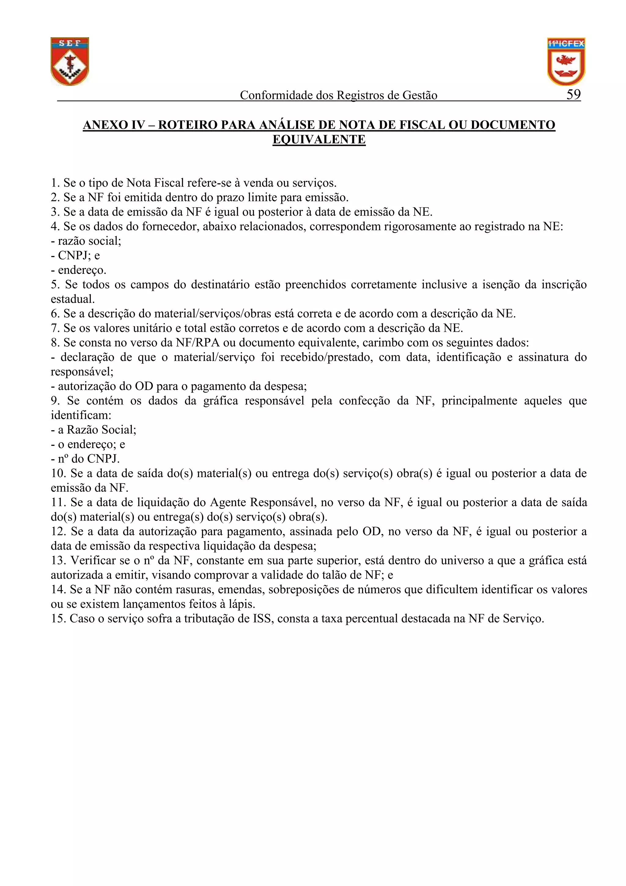 Conformidade dos Registros de Gestão

59

ANEXO IV – ROTEIRO PARA ANÁLISE DE NOTA DE FISCAL OU DOCUMENTO
EQUIVALENTE

1. Se o tipo de Nota Fiscal refere-se à venda ou serviços.
2. Se a NF foi emitida dentro do prazo limite para emissão.
3. Se a data de emissão da NF é igual ou posterior à data de emissão da NE.
4. Se os dados do fornecedor, abaixo relacionados, correspondem rigorosamente ao registrado na NE:
- razão social;
- CNPJ; e
- endereço.
5. Se todos os campos do destinatário estão preenchidos corretamente inclusive a isenção da inscrição
estadual.
6. Se a descrição do material/serviços/obras está correta e de acordo com a descrição da NE.
7. Se os valores unitário e total estão corretos e de acordo com a descrição da NE.
8. Se consta no verso da NF/RPA ou documento equivalente, carimbo com os seguintes dados:
- declaração de que o material/serviço foi recebido/prestado, com data, identificação e assinatura do
responsável;
- autorização do OD para o pagamento da despesa;
9. Se contém os dados da gráfica responsável pela confecção da NF, principalmente aqueles que
identificam:
- a Razão Social;
- o endereço; e
- nº do CNPJ.
10. Se a data de saída do(s) material(s) ou entrega do(s) serviço(s) obra(s) é igual ou posterior a data de
emissão da NF.
11. Se a data de liquidação do Agente Responsável, no verso da NF, é igual ou posterior a data de saída
do(s) material(s) ou entrega(s) do(s) serviço(s) obra(s).
12. Se a data da autorização para pagamento, assinada pelo OD, no verso da NF, é igual ou posterior a
data de emissão da respectiva liquidação da despesa;
13. Verificar se o nº da NF, constante em sua parte superior, está dentro do universo a que a gráfica está
autorizada a emitir, visando comprovar a validade do talão de NF; e
14. Se a NF não contém rasuras, emendas, sobreposições de números que dificultem identificar os valores
ou se existem lançamentos feitos à lápis.
15. Caso o serviço sofra a tributação de ISS, consta a taxa percentual destacada na NF de Serviço.

 