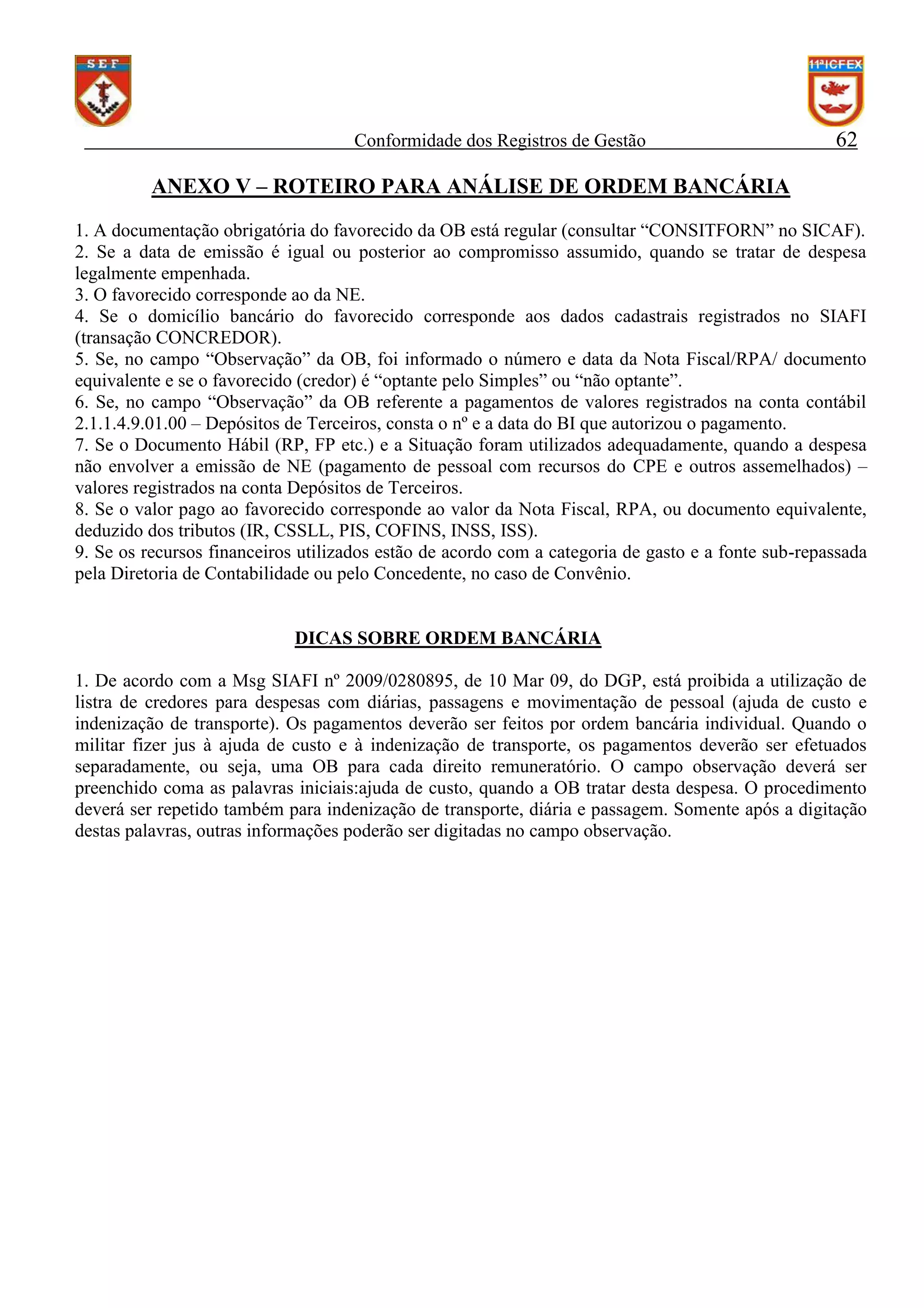 Conformidade dos Registros de Gestão

62

ANEXO V – ROTEIRO PARA ANÁLISE DE ORDEM BANCÁRIA
1. A documentação obrigatória do favorecido da OB está regular (consultar “CONSITFORN” no SICAF).
2. Se a data de emissão é igual ou posterior ao compromisso assumido, quando se tratar de despesa
legalmente empenhada.
3. O favorecido corresponde ao da NE.
4. Se o domicílio bancário do favorecido corresponde aos dados cadastrais registrados no SIAFI
(transação CONCREDOR).
5. Se, no campo “Observação” da OB, foi informado o número e data da Nota Fiscal/RPA/ documento
equivalente e se o favorecido (credor) é “optante pelo Simples” ou “não optante”.
6. Se, no campo “Observação” da OB referente a pagamentos de valores registrados na conta contábil
2.1.1.4.9.01.00 – Depósitos de Terceiros, consta o nº e a data do BI que autorizou o pagamento.
7. Se o Documento Hábil (RP, FP etc.) e a Situação foram utilizados adequadamente, quando a despesa
não envolver a emissão de NE (pagamento de pessoal com recursos do CPE e outros assemelhados) –
valores registrados na conta Depósitos de Terceiros.
8. Se o valor pago ao favorecido corresponde ao valor da Nota Fiscal, RPA, ou documento equivalente,
deduzido dos tributos (IR, CSSLL, PIS, COFINS, INSS, ISS).
9. Se os recursos financeiros utilizados estão de acordo com a categoria de gasto e a fonte sub-repassada
pela Diretoria de Contabilidade ou pelo Concedente, no caso de Convênio.

DICAS SOBRE ORDEM BANCÁRIA
1. De acordo com a Msg SIAFI nº 2009/0280895, de 10 Mar 09, do DGP, está proibida a utilização de
listra de credores para despesas com diárias, passagens e movimentação de pessoal (ajuda de custo e
indenização de transporte). Os pagamentos deverão ser feitos por ordem bancária individual. Quando o
militar fizer jus à ajuda de custo e à indenização de transporte, os pagamentos deverão ser efetuados
separadamente, ou seja, uma OB para cada direito remuneratório. O campo observação deverá ser
preenchido coma as palavras iniciais:ajuda de custo, quando a OB tratar desta despesa. O procedimento
deverá ser repetido também para indenização de transporte, diária e passagem. Somente após a digitação
destas palavras, outras informações poderão ser digitadas no campo observação.

 