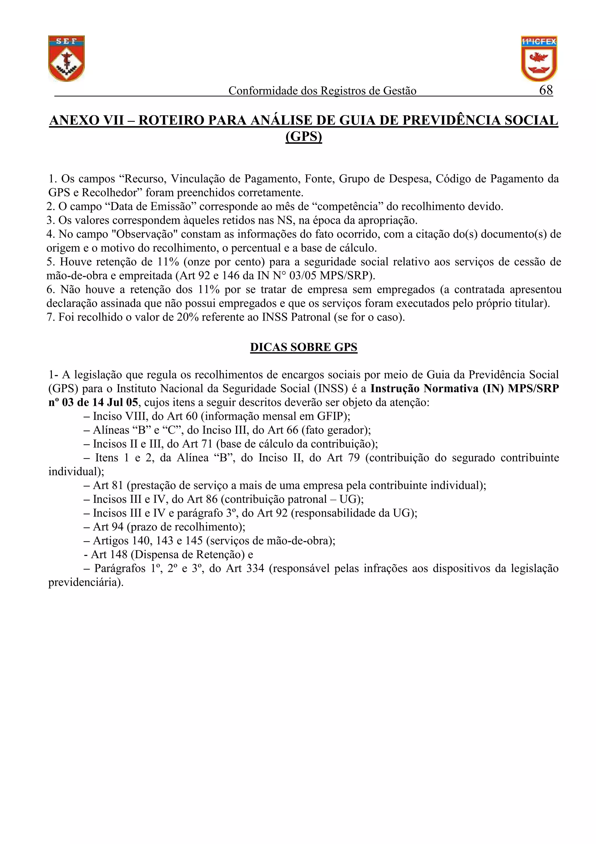 Conformidade dos Registros de Gestão

68

ANEXO VII – ROTEIRO PARA ANÁLISE DE GUIA DE PREVIDÊNCIA SOCIAL
(GPS)
1. Os campos “Recurso, Vinculação de Pagamento, Fonte, Grupo de Despesa, Código de Pagamento da
GPS e Recolhedor” foram preenchidos corretamente.
2. O campo “Data de Emissão” corresponde ao mês de “competência” do recolhimento devido.
3. Os valores correspondem àqueles retidos nas NS, na época da apropriação.
4. No campo "Observação" constam as informações do fato ocorrido, com a citação do(s) documento(s) de
origem e o motivo do recolhimento, o percentual e a base de cálculo.
5. Houve retenção de 11% (onze por cento) para a seguridade social relativo aos serviços de cessão de
mão-de-obra e empreitada (Art 92 e 146 da IN N° 03/05 MPS/SRP).
6. Não houve a retenção dos 11% por se tratar de empresa sem empregados (a contratada apresentou
declaração assinada que não possui empregados e que os serviços foram executados pelo próprio titular).
7. Foi recolhido o valor de 20% referente ao INSS Patronal (se for o caso).
DICAS SOBRE GPS
1- A legislação que regula os recolhimentos de encargos sociais por meio de Guia da Previdência Social
(GPS) para o Instituto Nacional da Seguridade Social (INSS) é a Instrução Normativa (IN) MPS/SRP
nº 03 de 14 Jul 05, cujos itens a seguir descritos deverão ser objeto da atenção:
– Inciso VIII, do Art 60 (informação mensal em GFIP);
– Alíneas “B” e “C”, do Inciso III, do Art 66 (fato gerador);
– Incisos II e III, do Art 71 (base de cálculo da contribuição);
– Itens 1 e 2, da Alínea “B”, do Inciso II, do Art 79 (contribuição do segurado contribuinte
individual);
– Art 81 (prestação de serviço a mais de uma empresa pela contribuinte individual);
– Incisos III e IV, do Art 86 (contribuição patronal – UG);
– Incisos III e IV e parágrafo 3º, do Art 92 (responsabilidade da UG);
– Art 94 (prazo de recolhimento);
– Artigos 140, 143 e 145 (serviços de mão-de-obra);
- Art 148 (Dispensa de Retenção) e
– Parágrafos 1º, 2º e 3º, do Art 334 (responsável pelas infrações aos dispositivos da legislação
previdenciária).

 