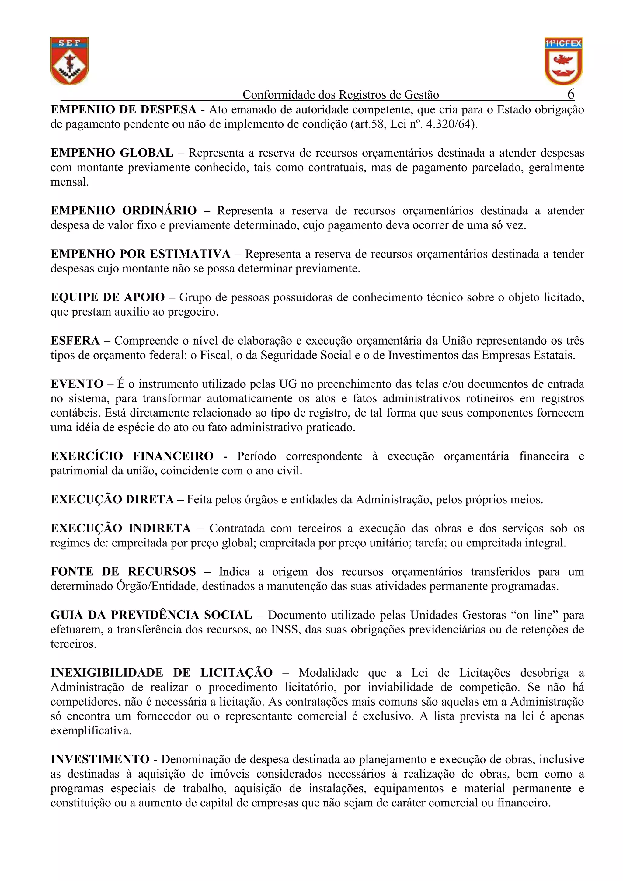 Conformidade dos Registros de Gestão
6
EMPENHO DE DESPESA - Ato emanado de autoridade competente, que cria para o Estado obrigação
de pagamento pendente ou não de implemento de condição (art.58, Lei nº. 4.320/64).
EMPENHO GLOBAL – Representa a reserva de recursos orçamentários destinada a atender despesas
com montante previamente conhecido, tais como contratuais, mas de pagamento parcelado, geralmente
mensal.
EMPENHO ORDINÁRIO – Representa a reserva de recursos orçamentários destinada a atender
despesa de valor fixo e previamente determinado, cujo pagamento deva ocorrer de uma só vez.
EMPENHO POR ESTIMATIVA – Representa a reserva de recursos orçamentários destinada a tender
despesas cujo montante não se possa determinar previamente.
EQUIPE DE APOIO – Grupo de pessoas possuidoras de conhecimento técnico sobre o objeto licitado,
que prestam auxílio ao pregoeiro.
ESFERA – Compreende o nível de elaboração e execução orçamentária da União representando os três
tipos de orçamento federal: o Fiscal, o da Seguridade Social e o de Investimentos das Empresas Estatais.
EVENTO – É o instrumento utilizado pelas UG no preenchimento das telas e/ou documentos de entrada
no sistema, para transformar automaticamente os atos e fatos administrativos rotineiros em registros
contábeis. Está diretamente relacionado ao tipo de registro, de tal forma que seus componentes fornecem
uma idéia de espécie do ato ou fato administrativo praticado.
EXERCÍCIO FINANCEIRO - Período correspondente à execução orçamentária financeira e
patrimonial da união, coincidente com o ano civil.
EXECUÇÃO DIRETA – Feita pelos órgãos e entidades da Administração, pelos próprios meios.
EXECUÇÃO INDIRETA – Contratada com terceiros a execução das obras e dos serviços sob os
regimes de: empreitada por preço global; empreitada por preço unitário; tarefa; ou empreitada integral.
FONTE DE RECURSOS – Indica a origem dos recursos orçamentários transferidos para um
determinado Órgão/Entidade, destinados a manutenção das suas atividades permanente programadas.
GUIA DA PREVIDÊNCIA SOCIAL – Documento utilizado pelas Unidades Gestoras “on line” para
efetuarem, a transferência dos recursos, ao INSS, das suas obrigações previdenciárias ou de retenções de
terceiros.
394
INEXIGIBILIDADE DE LICITAÇÃO – Modalidade que a Lei de Licitações desobriga a
Administração de realizar o procedimento licitatório, por inviabilidade de competição. Se não há
competidores, não é necessária a licitação. As contratações mais comuns são aquelas em a Administração
só encontra um fornecedor ou o representante comercial é exclusivo. A lista prevista na lei é apenas
exemplificativa.
INVESTIMENTO - Denominação de despesa destinada ao planejamento e execução de obras, inclusive
as destinadas à aquisição de imóveis considerados necessários à realização de obras, bem como a
programas especiais de trabalho, aquisição de instalações, equipamentos e material permanente e
constituição ou a aumento de capital de empresas que não sejam de caráter comercial ou financeiro.

 