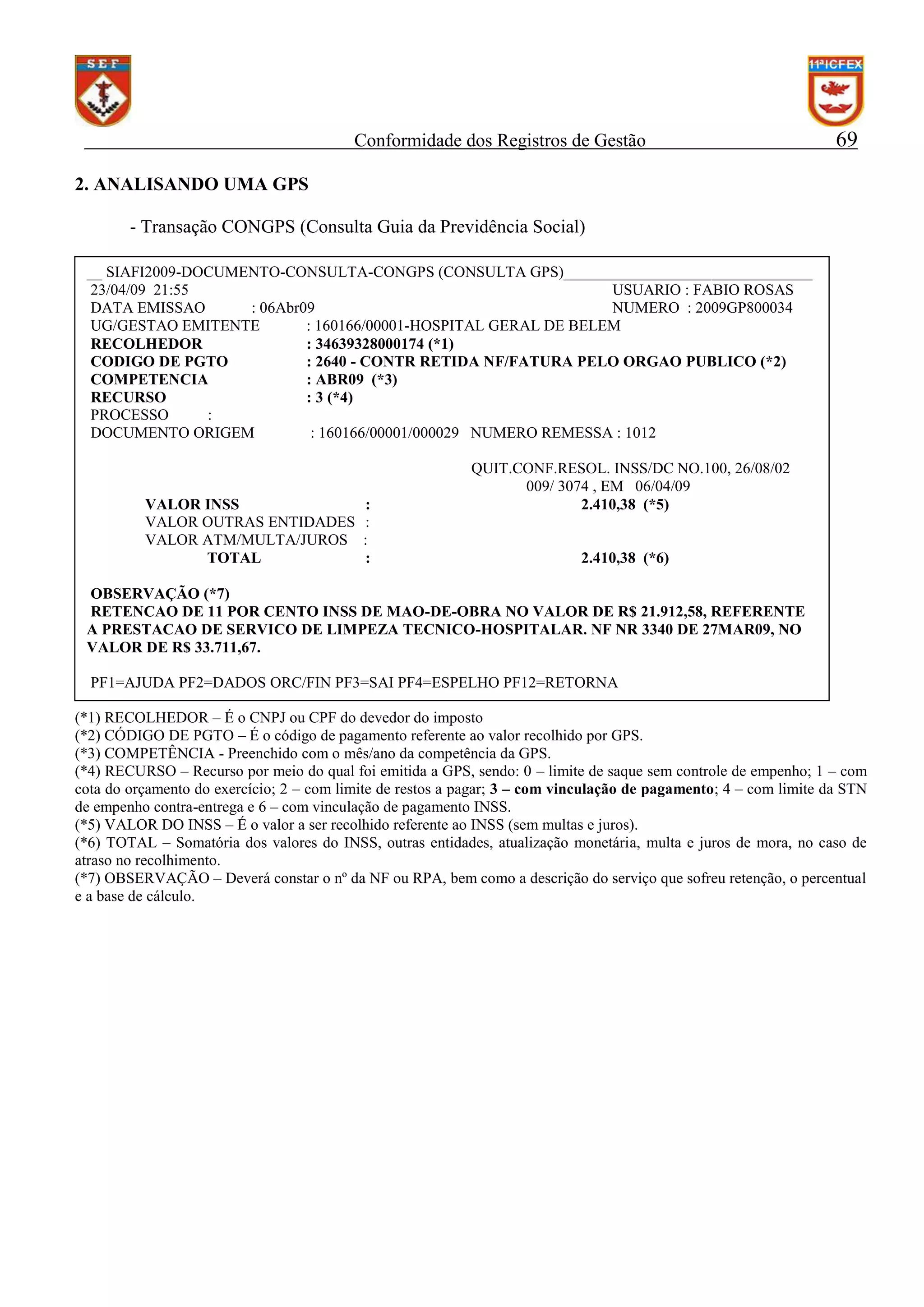 Conformidade dos Registros de Gestão

69

2. ANALISANDO UMA GPS
- Transação CONGPS (Consulta Guia da Previdência Social)
__ SIAFI2009-DOCUMENTO-CONSULTA-CONGPS (CONSULTA GPS)________________________________
23/04/09 21:55
USUARIO : FABIO ROSAS
DATA EMISSAO
: 06Abr09
NUMERO : 2009GP800034
UG/GESTAO EMITENTE
: 160166/00001-HOSPITAL GERAL DE BELEM
RECOLHEDOR
: 34639328000174 (*1)
CODIGO DE PGTO
: 2640 - CONTR RETIDA NF/FATURA PELO ORGAO PUBLICO (*2)
COMPETENCIA
: ABR09 (*3)
RECURSO
: 3 (*4)
PROCESSO
:
DOCUMENTO ORIGEM
: 160166/00001/000029 NUMERO REMESSA : 1012

VALOR INSS
VALOR OUTRAS ENTIDADES
VALOR ATM/MULTA/JUROS
TOTAL

:
:
:
:

QUIT.CONF.RESOL. INSS/DC NO.100, 26/08/02
009/ 3074 , EM 06/04/09
2.410,38 (*5)

2.410,38 (*6)

OBSERVAÇÃO (*7)
RETENCAO DE 11 POR CENTO INSS DE MAO-DE-OBRA NO VALOR DE R$ 21.912,58, REFERENTE
A PRESTACAO DE SERVICO DE LIMPEZA TECNICO-HOSPITALAR. NF NR 3340 DE 27MAR09, NO
VALOR DE R$ 33.711,67.
PF1=AJUDA PF2=DADOS ORC/FIN PF3=SAI PF4=ESPELHO PF12=RETORNA
(*1) RECOLHEDOR – É o CNPJ ou CPF do devedor do imposto
(*2) CÓDIGO DE PGTO – É o código de pagamento referente ao valor recolhido por GPS.
(*3) COMPETÊNCIA - Preenchido com o mês/ano da competência da GPS.
(*4) RECURSO – Recurso por meio do qual foi emitida a GPS, sendo: 0 – limite de saque sem controle de empenho; 1 – com
cota do orçamento do exercício; 2 – com limite de restos a pagar; 3 – com vinculação de pagamento; 4 – com limite da STN
de empenho contra-entrega e 6 – com vinculação de pagamento INSS.
(*5) VALOR DO INSS – É o valor a ser recolhido referente ao INSS (sem multas e juros).
(*6) TOTAL – Somatória dos valores do INSS, outras entidades, atualização monetária, multa e juros de mora, no caso de
atraso no recolhimento.
(*7) OBSERVAÇÃO – Deverá constar o nº da NF ou RPA, bem como a descrição do serviço que sofreu retenção, o percentual
e a base de cálculo.

 