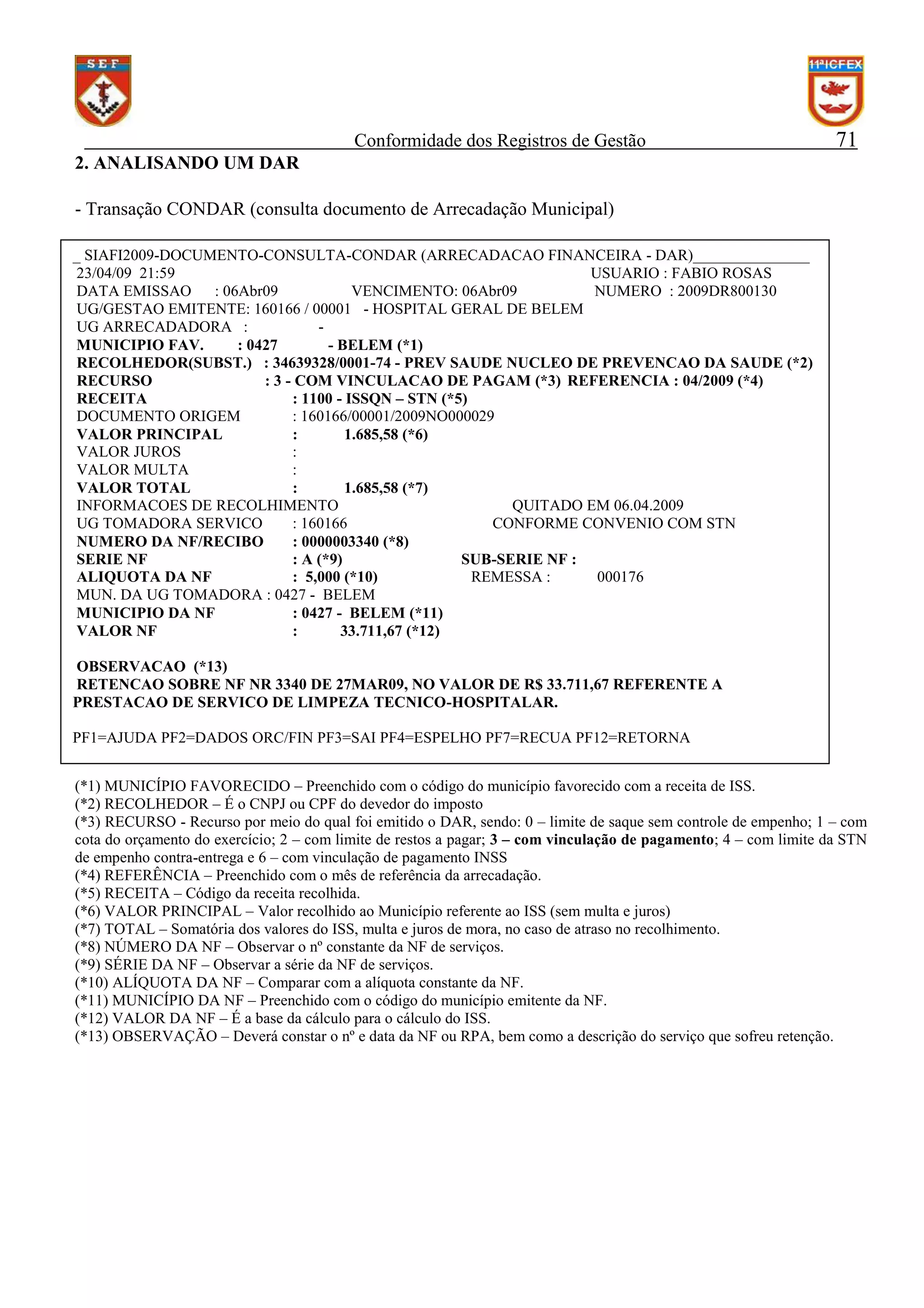 Conformidade dos Registros de Gestão

71

2. ANALISANDO UM DAR
- Transação CONDAR (consulta documento de Arrecadação Municipal)
_ SIAFI2009-DOCUMENTO-CONSULTA-CONDAR (ARRECADACAO FINANCEIRA - DAR)_______________
23/04/09 21:59
USUARIO : FABIO ROSAS
DATA EMISSAO
: 06Abr09
VENCIMENTO: 06Abr09
NUMERO : 2009DR800130
UG/GESTAO EMITENTE: 160166 / 00001 - HOSPITAL GERAL DE BELEM
UG ARRECADADORA :
MUNICIPIO FAV.
: 0427
- BELEM (*1)
RECOLHEDOR(SUBST.) : 34639328/0001-74 - PREV SAUDE NUCLEO DE PREVENCAO DA SAUDE (*2)
RECURSO
: 3 - COM VINCULACAO DE PAGAM (*3) REFERENCIA : 04/2009 (*4)
RECEITA
: 1100 - ISSQN – STN (*5)
DOCUMENTO ORIGEM
: 160166/00001/2009NO000029
VALOR PRINCIPAL
:
1.685,58 (*6)
VALOR JUROS
:
VALOR MULTA
:
VALOR TOTAL
:
1.685,58 (*7)
INFORMACOES DE RECOLHIMENTO
QUITADO EM 06.04.2009
UG TOMADORA SERVICO
: 160166
CONFORME CONVENIO COM STN
NUMERO DA NF/RECIBO
: 0000003340 (*8)
SERIE NF
: A (*9)
SUB-SERIE NF :
ALIQUOTA DA NF
: 5,000 (*10)
REMESSA :
000176
MUN. DA UG TOMADORA : 0427 - BELEM
MUNICIPIO DA NF
: 0427 - BELEM (*11)
VALOR NF
:
33.711,67 (*12)
OBSERVACAO (*13)
RETENCAO SOBRE NF NR 3340 DE 27MAR09, NO VALOR DE R$ 33.711,67 REFERENTE A
PRESTACAO DE SERVICO DE LIMPEZA TECNICO-HOSPITALAR.
PF1=AJUDA PF2=DADOS ORC/FIN PF3=SAI PF4=ESPELHO PF7=RECUA PF12=RETORNA
(*1) MUNICÍPIO FAVORECIDO – Preenchido com o código do município favorecido com a receita de ISS.
(*2) RECOLHEDOR – É o CNPJ ou CPF do devedor do imposto
(*3) RECURSO - Recurso por meio do qual foi emitido o DAR, sendo: 0 – limite de saque sem controle de empenho; 1 – com
cota do orçamento do exercício; 2 – com limite de restos a pagar; 3 – com vinculação de pagamento; 4 – com limite da STN
de empenho contra-entrega e 6 – com vinculação de pagamento INSS
(*4) REFERÊNCIA – Preenchido com o mês de referência da arrecadação.
(*5) RECEITA – Código da receita recolhida.
(*6) VALOR PRINCIPAL – Valor recolhido ao Município referente ao ISS (sem multa e juros)
(*7) TOTAL – Somatória dos valores do ISS, multa e juros de mora, no caso de atraso no recolhimento.
(*8) NÚMERO DA NF – Observar o nº constante da NF de serviços.
(*9) SÉRIE DA NF – Observar a série da NF de serviços.
(*10) ALÍQUOTA DA NF – Comparar com a alíquota constante da NF.
(*11) MUNICÍPIO DA NF – Preenchido com o código do município emitente da NF.
(*12) VALOR DA NF – É a base da cálculo para o cálculo do ISS.
(*13) OBSERVAÇÃO – Deverá constar o nº e data da NF ou RPA, bem como a descrição do serviço que sofreu retenção.

 