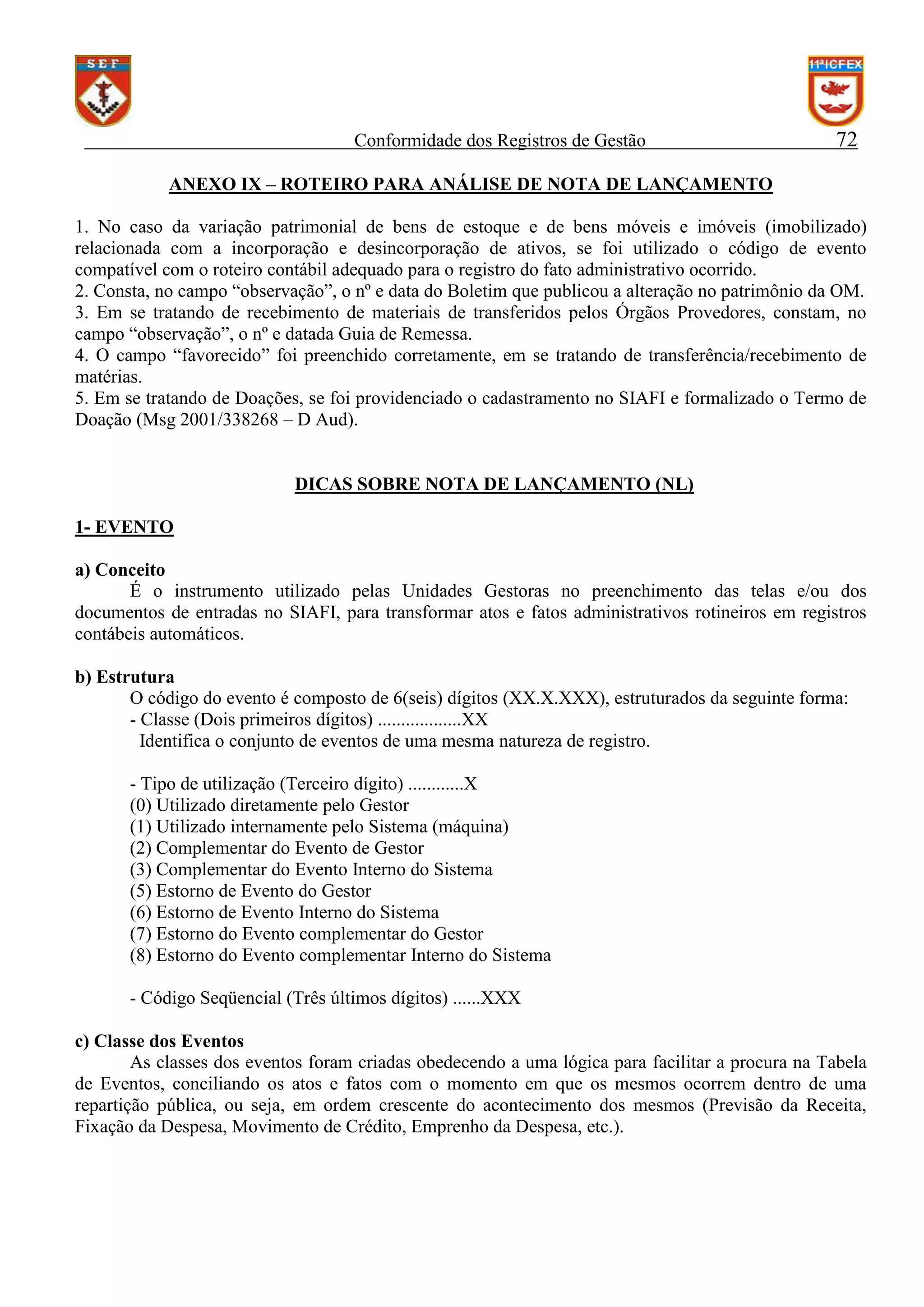 Conformidade dos Registros de Gestão

72

ANEXO IX – ROTEIRO PARA ANÁLISE DE NOTA DE LANÇAMENTO
1. No caso da variação patrimonial de bens de estoque e de bens móveis e imóveis (imobilizado)
relacionada com a incorporação e desincorporação de ativos, se foi utilizado o código de evento
compatível com o roteiro contábil adequado para o registro do fato administrativo ocorrido.
2. Consta, no campo “observação”, o nº e data do Boletim que publicou a alteração no patrimônio da OM.
3. Em se tratando de recebimento de materiais de transferidos pelos Órgãos Provedores, constam, no
campo “observação”, o nº e datada Guia de Remessa.
4. O campo “favorecido” foi preenchido corretamente, em se tratando de transferência/recebimento de
matérias.
5. Em se tratando de Doações, se foi providenciado o cadastramento no SIAFI e formalizado o Termo de
Doação (Msg 2001/338268 – D Aud).

DICAS SOBRE NOTA DE LANÇAMENTO (NL)
1- EVENTO
a) Conceito
É o instrumento utilizado pelas Unidades Gestoras no preenchimento das telas e/ou dos
documentos de entradas no SIAFI, para transformar atos e fatos administrativos rotineiros em registros
contábeis automáticos.
b) Estrutura
O código do evento é composto de 6(seis) dígitos (XX.X.XXX), estruturados da seguinte forma:
- Classe (Dois primeiros dígitos) ..................XX
Identifica o conjunto de eventos de uma mesma natureza de registro.
- Tipo de utilização (Terceiro dígito) ............X
(0) Utilizado diretamente pelo Gestor
(1) Utilizado internamente pelo Sistema (máquina)
(2) Complementar do Evento de Gestor
(3) Complementar do Evento Interno do Sistema
(5) Estorno de Evento do Gestor
(6) Estorno de Evento Interno do Sistema
(7) Estorno do Evento complementar do Gestor
(8) Estorno do Evento complementar Interno do Sistema
- Código Seqüencial (Três últimos dígitos) ......XXX
c) Classe dos Eventos
As classes dos eventos foram criadas obedecendo a uma lógica para facilitar a procura na Tabela
de Eventos, conciliando os atos e fatos com o momento em que os mesmos ocorrem dentro de uma
repartição pública, ou seja, em ordem crescente do acontecimento dos mesmos (Previsão da Receita,
Fixação da Despesa, Movimento de Crédito, Emprenho da Despesa, etc.).

 