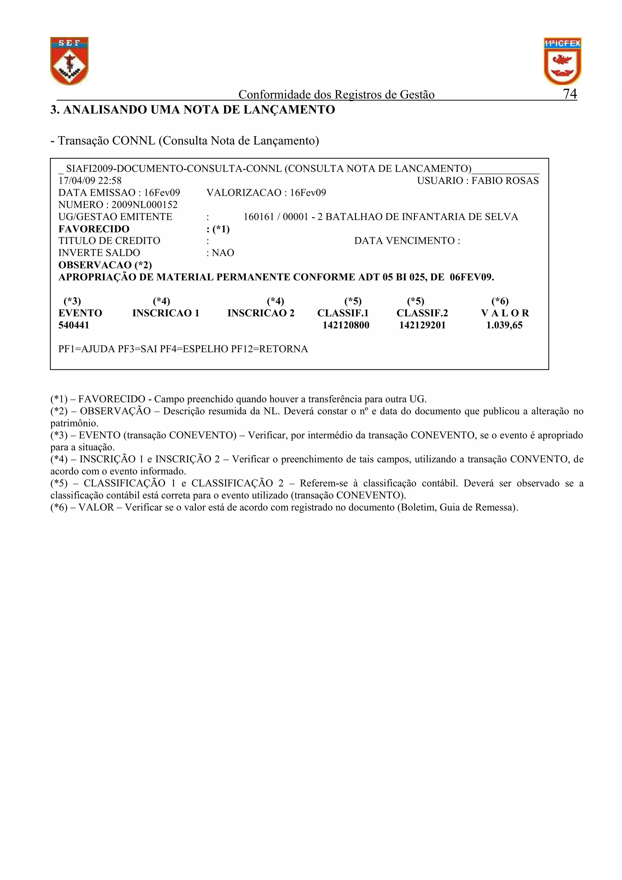 74

Conformidade dos Registros de Gestão
3. ANALISANDO UMA NOTA DE LANÇAMENTO
- Transação CONNL (Consulta Nota de Lançamento)
_ SIAFI2009-DOCUMENTO-CONSULTA-CONNL (CONSULTA NOTA DE LANCAMENTO)_____________
17/04/09 22:58
USUARIO : FABIO ROSAS
DATA EMISSAO : 16Fev09
VALORIZACAO : 16Fev09
NUMERO : 2009NL000152
UG/GESTAO EMITENTE
:
160161 / 00001 - 2 BATALHAO DE INFANTARIA DE SELVA
FAVORECIDO
: (*1)
TITULO DE CREDITO
:
DATA VENCIMENTO :
INVERTE SALDO
: NAO
OBSERVACAO (*2)
APROPRIAÇÃO DE MATERIAL PERMANENTE CONFORME ADT 05 BI 025, DE 06FEV09.
(*3)
EVENTO
540441

(*4)
INSCRICAO 1

(*4)
INSCRICAO 2

(*5)
CLASSIF.1
142120800

(*5)
CLASSIF.2
142129201

(*6)
VALOR
1.039,65

PF1=AJUDA PF3=SAI PF4=ESPELHO PF12=RETORNA

(*1) – FAVORECIDO - Campo preenchido quando houver a transferência para outra UG.
(*2) – OBSERVAÇÃO – Descrição resumida da NL. Deverá constar o nº e data do documento que publicou a alteração no
patrimônio.
(*3) – EVENTO (transação CONEVENTO) – Verificar, por intermédio da transação CONEVENTO, se o evento é apropriado
para a situação.
(*4) – INSCRIÇÃO 1 e INSCRIÇÃO 2 – Verificar o preenchimento de tais campos, utilizando a transação CONVENTO, de
acordo com o evento informado.
(*5) – CLASSIFICAÇÃO 1 e CLASSIFICAÇÃO 2 – Referem-se à classificação contábil. Deverá ser observado se a
classificação contábil está correta para o evento utilizado (transação CONEVENTO).
(*6) – VALOR – Verificar se o valor está de acordo com registrado no documento (Boletim, Guia de Remessa).

 