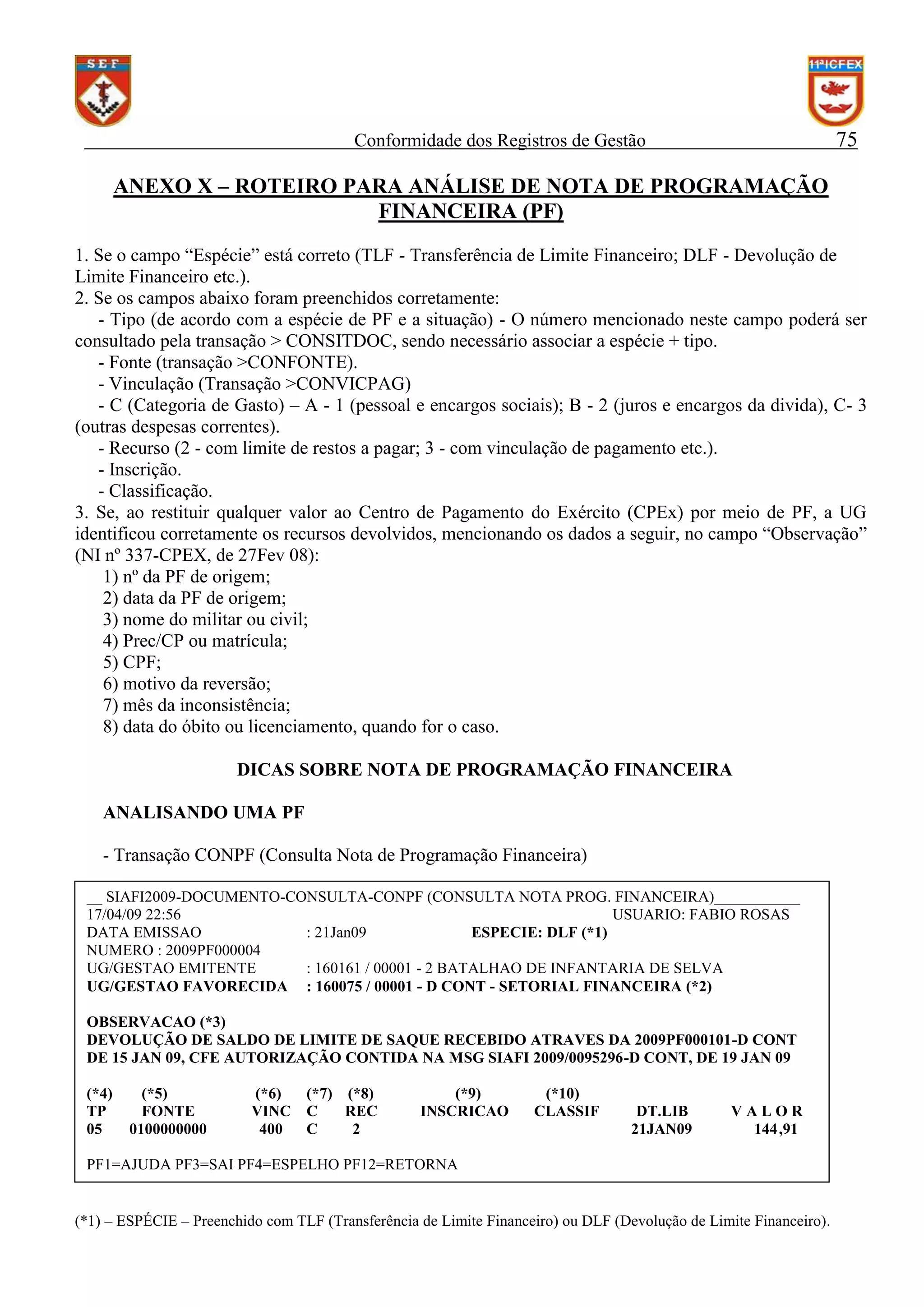 75

Conformidade dos Registros de Gestão

ANEXO X – ROTEIRO PARA ANÁLISE DE NOTA DE PROGRAMAÇÃO
FINANCEIRA (PF)
1. Se o campo “Espécie” está correto (TLF - Transferência de Limite Financeiro; DLF - Devolução de
Limite Financeiro etc.).
2. Se os campos abaixo foram preenchidos corretamente:
- Tipo (de acordo com a espécie de PF e a situação) - O número mencionado neste campo poderá ser
consultado pela transação > CONSITDOC, sendo necessário associar a espécie + tipo.
- Fonte (transação >CONFONTE).
- Vinculação (Transação >CONVICPAG)
- C (Categoria de Gasto) – A - 1 (pessoal e encargos sociais); B - 2 (juros e encargos da divida), C- 3
(outras despesas correntes).
- Recurso (2 - com limite de restos a pagar; 3 - com vinculação de pagamento etc.).
- Inscrição.
- Classificação.
3. Se, ao restituir qualquer valor ao Centro de Pagamento do Exército (CPEx) por meio de PF, a UG
identificou corretamente os recursos devolvidos, mencionando os dados a seguir, no campo “Observação”
(NI nº 337-CPEX, de 27Fev 08):
1) nº da PF de origem;
2) data da PF de origem;
3) nome do militar ou civil;
4) Prec/CP ou matrícula;
5) CPF;
6) motivo da reversão;
7) mês da inconsistência;
8) data do óbito ou licenciamento, quando for o caso.
DICAS SOBRE NOTA DE PROGRAMAÇÃO FINANCEIRA
ANALISANDO UMA PF
- Transação CONPF (Consulta Nota de Programação Financeira)
__ SIAFI2009-DOCUMENTO-CONSULTA-CONPF (CONSULTA NOTA PROG. FINANCEIRA)___________
17/04/09 22:56
USUARIO: FABIO ROSAS
DATA EMISSAO
: 21Jan09
ESPECIE: DLF (*1)
NUMERO : 2009PF000004
UG/GESTAO EMITENTE
: 160161 / 00001 - 2 BATALHAO DE INFANTARIA DE SELVA
UG/GESTAO FAVORECIDA : 160075 / 00001 - D CONT - SETORIAL FINANCEIRA (*2)
OBSERVACAO (*3)
DEVOLUÇÃO DE SALDO DE LIMITE DE SAQUE RECEBIDO ATRAVES DA 2009PF000101-D CONT
DE 15 JAN 09, CFE AUTORIZAÇÃO CONTIDA NA MSG SIAFI 2009/0095296-D CONT, DE 19 JAN 09
(*4)
TP
05

(*5)
FONTE
0100000000

(*6)
VINC
400

(*7) (*8)
C
REC
C
2

(*9)
INSCRICAO

(*10)
CLASSIF

DT.LIB
21JAN09

VALOR
144,91

PF1=AJUDA PF3=SAI PF4=ESPELHO PF12=RETORNA

(*1) – ESPÉCIE – Preenchido com TLF (Transferência de Limite Financeiro) ou DLF (Devolução de Limite Financeiro).

 