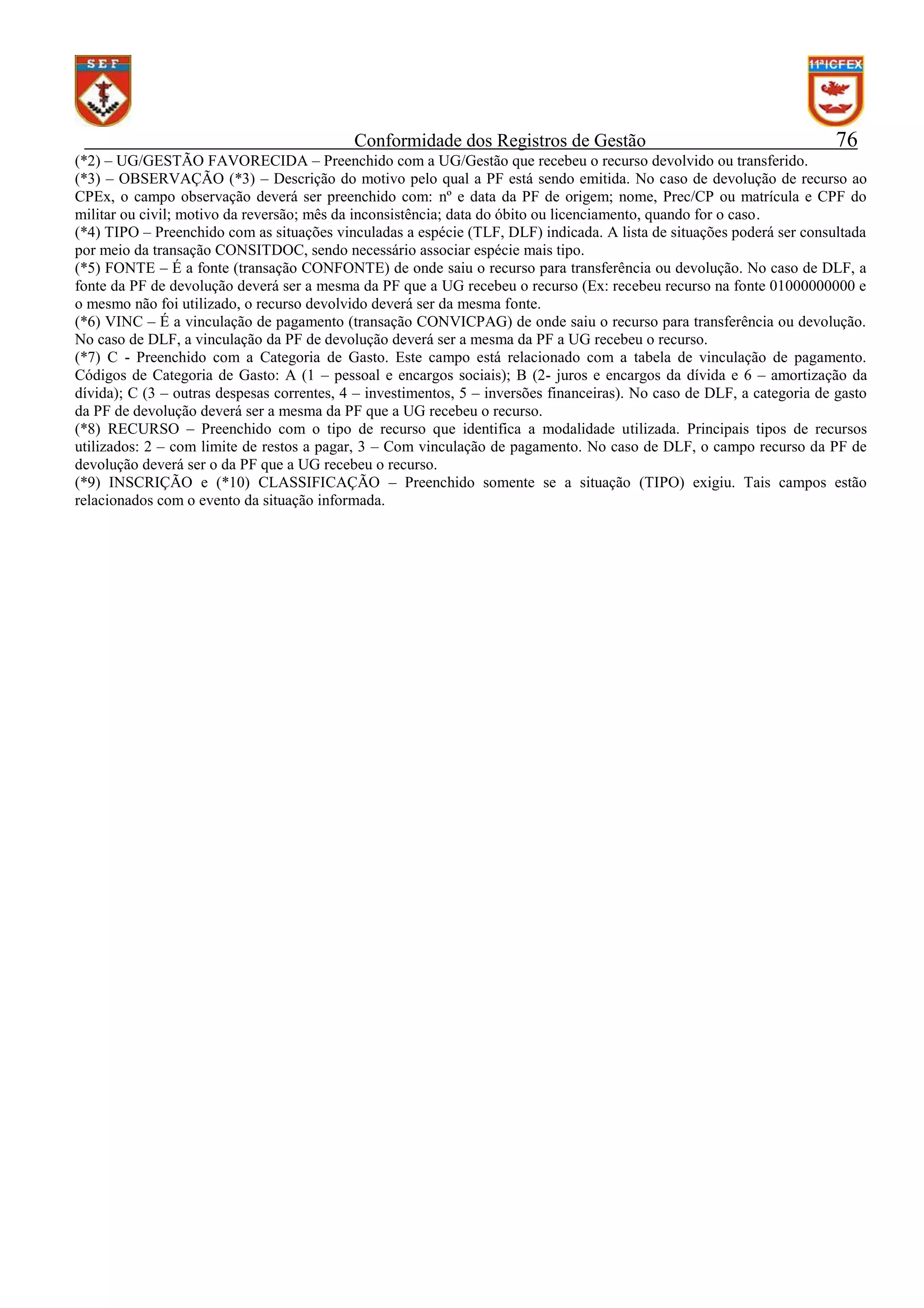 Conformidade dos Registros de Gestão

76

(*2) – UG/GESTÃO FAVORECIDA – Preenchido com a UG/Gestão que recebeu o recurso devolvido ou transferido.
(*3) – OBSERVAÇÃO (*3) – Descrição do motivo pelo qual a PF está sendo emitida. No caso de devolução de recurso ao
CPEx, o campo observação deverá ser preenchido com: nº e data da PF de origem; nome, Prec/CP ou matrícula e CPF do
militar ou civil; motivo da reversão; mês da inconsistência; data do óbito ou licenciamento, quando for o caso.
(*4) TIPO – Preenchido com as situações vinculadas a espécie (TLF, DLF) indicada. A lista de situações poderá ser consultada
por meio da transação CONSITDOC, sendo necessário associar espécie mais tipo.
(*5) FONTE – É a fonte (transação CONFONTE) de onde saiu o recurso para transferência ou devolução. No caso de DLF, a
fonte da PF de devolução deverá ser a mesma da PF que a UG recebeu o recurso (Ex: recebeu recurso na fonte 01000000000 e
o mesmo não foi utilizado, o recurso devolvido deverá ser da mesma fonte.
(*6) VINC – É a vinculação de pagamento (transação CONVICPAG) de onde saiu o recurso para transferência ou devolução.
No caso de DLF, a vinculação da PF de devolução deverá ser a mesma da PF a UG recebeu o recurso.
(*7) C - Preenchido com a Categoria de Gasto. Este campo está relacionado com a tabela de vinculação de pagamento.
Códigos de Categoria de Gasto: A (1 – pessoal e encargos sociais); B (2- juros e encargos da dívida e 6 – amortização da
dívida); C (3 – outras despesas correntes, 4 – investimentos, 5 – inversões financeiras). No caso de DLF, a categoria de gasto
da PF de devolução deverá ser a mesma da PF que a UG recebeu o recurso.
(*8) RECURSO – Preenchido com o tipo de recurso que identifica a modalidade utilizada. Principais tipos de recursos
utilizados: 2 – com limite de restos a pagar, 3 – Com vinculação de pagamento. No caso de DLF, o campo recurso da PF de
devolução deverá ser o da PF que a UG recebeu o recurso.
(*9) INSCRIÇÃO e (*10) CLASSIFICAÇÃO – Preenchido somente se a situação (TIPO) exigiu. Tais campos estão
relacionados com o evento da situação informada.

 