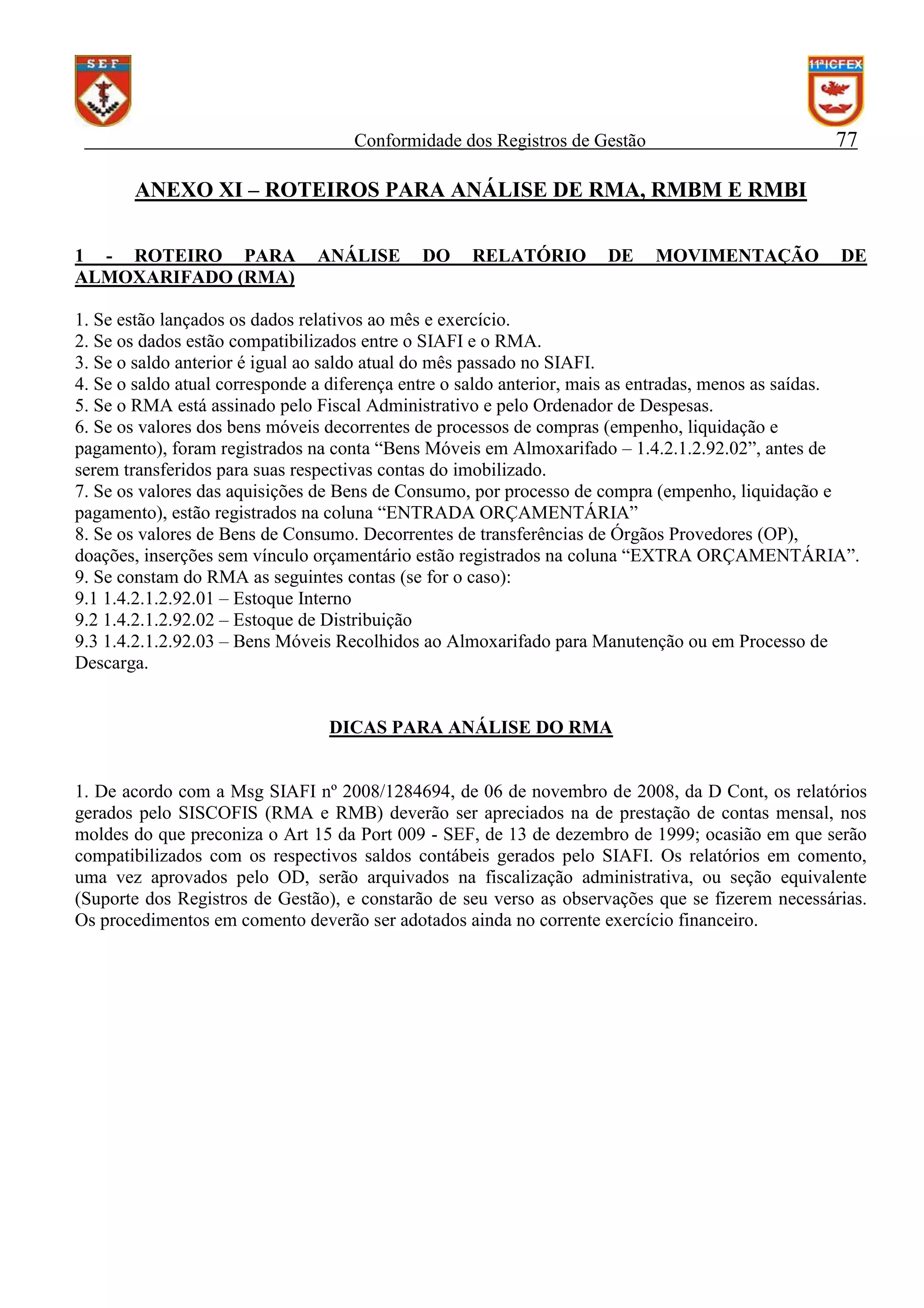 77

Conformidade dos Registros de Gestão

ANEXO XI – ROTEIROS PARA ANÁLISE DE RMA, RMBM E RMBI
1 - ROTEIRO PARA
ALMOXARIFADO (RMA)

ANÁLISE

DO

RELATÓRIO

DE

MOVIMENTAÇÃO

DE

1. Se estão lançados os dados relativos ao mês e exercício.
2. Se os dados estão compatibilizados entre o SIAFI e o RMA.
3. Se o saldo anterior é igual ao saldo atual do mês passado no SIAFI.
4. Se o saldo atual corresponde a diferença entre o saldo anterior, mais as entradas, menos as saídas.
5. Se o RMA está assinado pelo Fiscal Administrativo e pelo Ordenador de Despesas.
6. Se os valores dos bens móveis decorrentes de processos de compras (empenho, liquidação e
pagamento), foram registrados na conta “Bens Móveis em Almoxarifado – 1.4.2.1.2.92.02”, antes de
serem transferidos para suas respectivas contas do imobilizado.
7. Se os valores das aquisições de Bens de Consumo, por processo de compra (empenho, liquidação e
pagamento), estão registrados na coluna “ENTRADA ORÇAMENTÁRIA”
8. Se os valores de Bens de Consumo. Decorrentes de transferências de Órgãos Provedores (OP),
doações, inserções sem vínculo orçamentário estão registrados na coluna “EXTRA ORÇAMENTÁRIA”.
9. Se constam do RMA as seguintes contas (se for o caso):
9.1 1.4.2.1.2.92.01 – Estoque Interno
9.2 1.4.2.1.2.92.02 – Estoque de Distribuição
9.3 1.4.2.1.2.92.03 – Bens Móveis Recolhidos ao Almoxarifado para Manutenção ou em Processo de
Descarga.

DICAS PARA ANÁLISE DO RMA

1. De acordo com a Msg SIAFI nº 2008/1284694, de 06 de novembro de 2008, da D Cont, os relatórios
gerados pelo SISCOFIS (RMA e RMB) deverão ser apreciados na de prestação de contas mensal, nos
moldes do que preconiza o Art 15 da Port 009 - SEF, de 13 de dezembro de 1999; ocasião em que serão
compatibilizados com os respectivos saldos contábeis gerados pelo SIAFI. Os relatórios em comento,
uma vez aprovados pelo OD, serão arquivados na fiscalização administrativa, ou seção equivalente
(Suporte dos Registros de Gestão), e constarão de seu verso as observações que se fizerem necessárias.
Os procedimentos em comento deverão ser adotados ainda no corrente exercício financeiro.

 