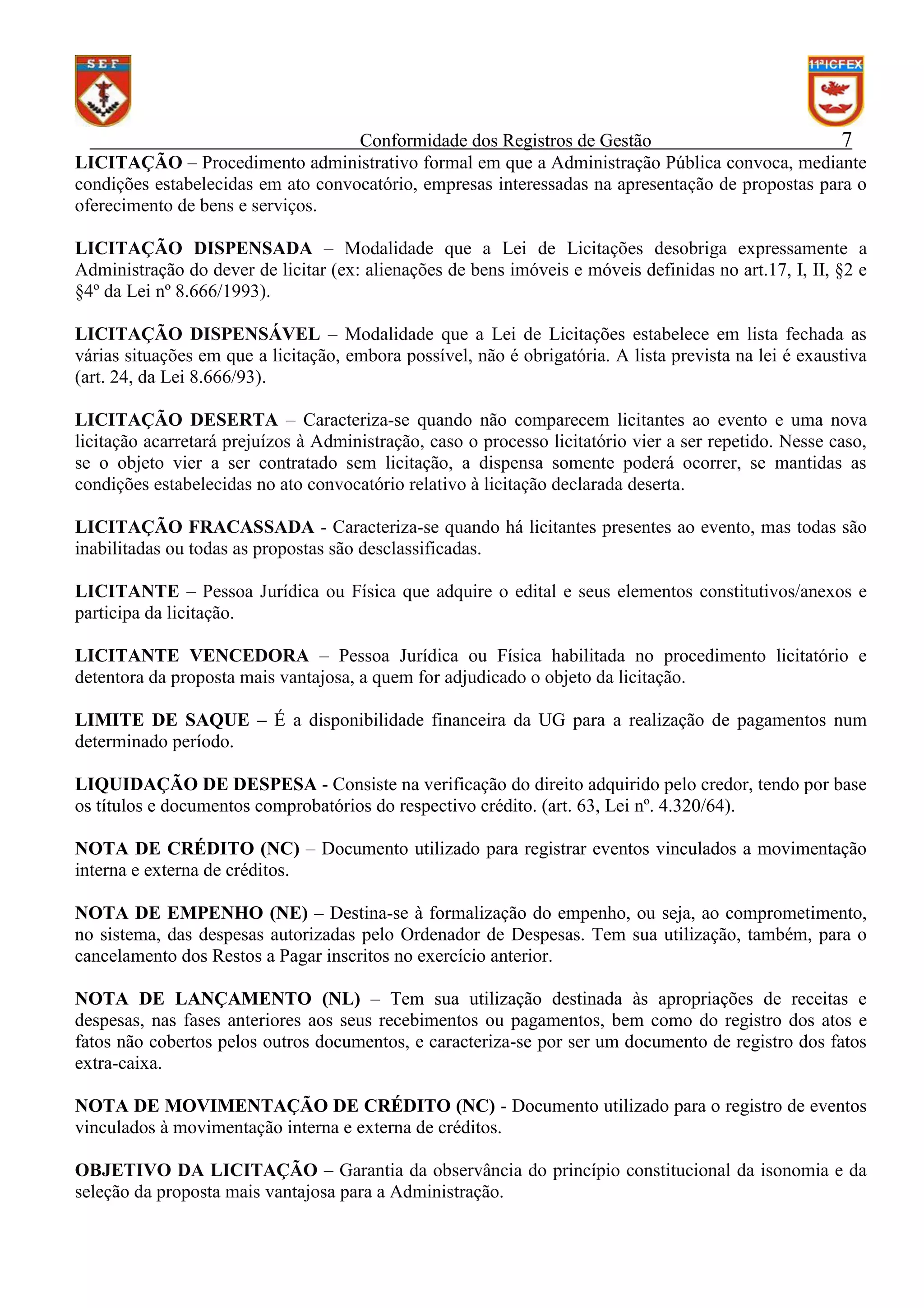 Conformidade dos Registros de Gestão
7
LICITAÇÃO – Procedimento administrativo formal em que a Administração Pública convoca, mediante
condições estabelecidas em ato convocatório, empresas interessadas na apresentação de propostas para o
oferecimento de bens e serviços.
LICITAÇÃO DISPENSADA – Modalidade que a Lei de Licitações desobriga expressamente a
Administração do dever de licitar (ex: alienações de bens imóveis e móveis definidas no art.17, I, II, §2 e
§4º da Lei nº 8.666/1993).
LICITAÇÃO DISPENSÁVEL – Modalidade que a Lei de Licitações estabelece em lista fechada as
várias situações em que a licitação, embora possível, não é obrigatória. A lista prevista na lei é exaustiva
(art. 24, da Lei 8.666/93).
LICITAÇÃO DESERTA – Caracteriza-se quando não comparecem licitantes ao evento e uma nova
licitação acarretará prejuízos à Administração, caso o processo licitatório vier a ser repetido. Nesse caso,
se o objeto vier a ser contratado sem licitação, a dispensa somente poderá ocorrer, se mantidas as
condições estabelecidas no ato convocatório relativo à licitação declarada deserta.
LICITAÇÃO FRACASSADA - Caracteriza-se quando há licitantes presentes ao evento, mas todas são
inabilitadas ou todas as propostas são desclassificadas.
LICITANTE – Pessoa Jurídica ou Física que adquire o edital e seus elementos constitutivos/anexos e
participa da licitação.
LICITANTE VENCEDORA – Pessoa Jurídica ou Física habilitada no procedimento licitatório e
detentora da proposta mais vantajosa, a quem for adjudicado o objeto da licitação.
LIMITE DE SAQUE – É a disponibilidade financeira da UG para a realização de pagamentos num
determinado período.
LIQUIDAÇÃO DE DESPESA - Consiste na verificação do direito adquirido pelo credor, tendo por base
os títulos e documentos comprobatórios do respectivo crédito. (art. 63, Lei nº. 4.320/64).
NOTA DE CRÉDITO (NC) – Documento utilizado para registrar eventos vinculados a movimentação
interna e externa de créditos.
NOTA DE EMPENHO (NE) – Destina-se à formalização do empenho, ou seja, ao comprometimento,
no sistema, das despesas autorizadas pelo Ordenador de Despesas. Tem sua utilização, também, para o
cancelamento dos Restos a Pagar inscritos no exercício anterior.
NOTA DE LANÇAMENTO (NL) – Tem sua utilização destinada às apropriações de receitas e
despesas, nas fases anteriores aos seus recebimentos ou pagamentos, bem como do registro dos atos e
fatos não cobertos pelos outros documentos, e caracteriza-se por ser um documento de registro dos fatos
extra-caixa.
NOTA DE MOVIMENTAÇÃO DE CRÉDITO (NC) - Documento utilizado para o registro de eventos
vinculados à movimentação interna e externa de créditos.
OBJETIVO DA LICITAÇÃO – Garantia da observância do princípio constitucional da isonomia e da
seleção da proposta mais vantajosa para a Administração.

 