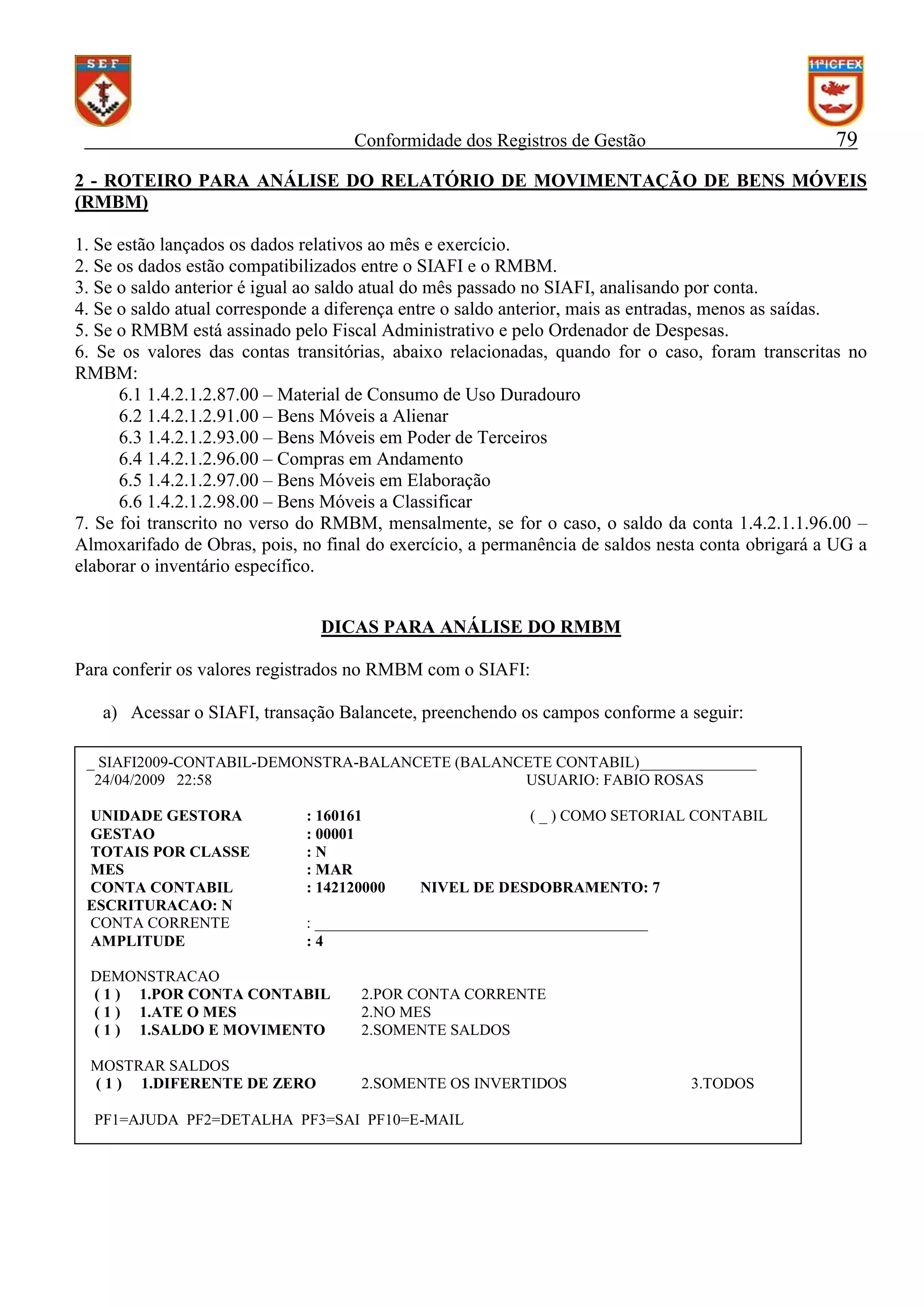 79

Conformidade dos Registros de Gestão

2 - ROTEIRO PARA ANÁLISE DO RELATÓRIO DE MOVIMENTAÇÃO DE BENS MÓVEIS
(RMBM)
1. Se estão lançados os dados relativos ao mês e exercício.
2. Se os dados estão compatibilizados entre o SIAFI e o RMBM.
3. Se o saldo anterior é igual ao saldo atual do mês passado no SIAFI, analisando por conta.
4. Se o saldo atual corresponde a diferença entre o saldo anterior, mais as entradas, menos as saídas.
5. Se o RMBM está assinado pelo Fiscal Administrativo e pelo Ordenador de Despesas.
6. Se os valores das contas transitórias, abaixo relacionadas, quando for o caso, foram transcritas no
RMBM:
6.1 1.4.2.1.2.87.00 – Material de Consumo de Uso Duradouro
6.2 1.4.2.1.2.91.00 – Bens Móveis a Alienar
6.3 1.4.2.1.2.93.00 – Bens Móveis em Poder de Terceiros
6.4 1.4.2.1.2.96.00 – Compras em Andamento
6.5 1.4.2.1.2.97.00 – Bens Móveis em Elaboração
6.6 1.4.2.1.2.98.00 – Bens Móveis a Classificar
7. Se foi transcrito no verso do RMBM, mensalmente, se for o caso, o saldo da conta 1.4.2.1.1.96.00 –
Almoxarifado de Obras, pois, no final do exercício, a permanência de saldos nesta conta obrigará a UG a
elaborar o inventário específico.
DICAS PARA ANÁLISE DO RMBM
Para conferir os valores registrados no RMBM com o SIAFI:
a) Acessar o SIAFI, transação Balancete, preenchendo os campos conforme a seguir:
_ SIAFI2009-CONTABIL-DEMONSTRA-BALANCETE (BALANCETE CONTABIL)_______________
24/04/2009 22:58
USUARIO: FABIO ROSAS
UNIDADE GESTORA
GESTAO
TOTAIS POR CLASSE
MES
CONTA CONTABIL
ESCRITURACAO: N
CONTA CORRENTE
AMPLITUDE

: 160161
: 00001
:N
: MAR
: 142120000

( _ ) COMO SETORIAL CONTABIL

NIVEL DE DESDOBRAMENTO: 7

: ___________________________________________
:4

DEMONSTRACAO
( 1 ) 1.POR CONTA CONTABIL
( 1 ) 1.ATE O MES
( 1 ) 1.SALDO E MOVIMENTO

2.POR CONTA CORRENTE
2.NO MES
2.SOMENTE SALDOS

MOSTRAR SALDOS
( 1 ) 1.DIFERENTE DE ZERO

2.SOMENTE OS INVERTIDOS

PF1=AJUDA PF2=DETALHA PF3=SAI PF10=E-MAIL

3.TODOS

 