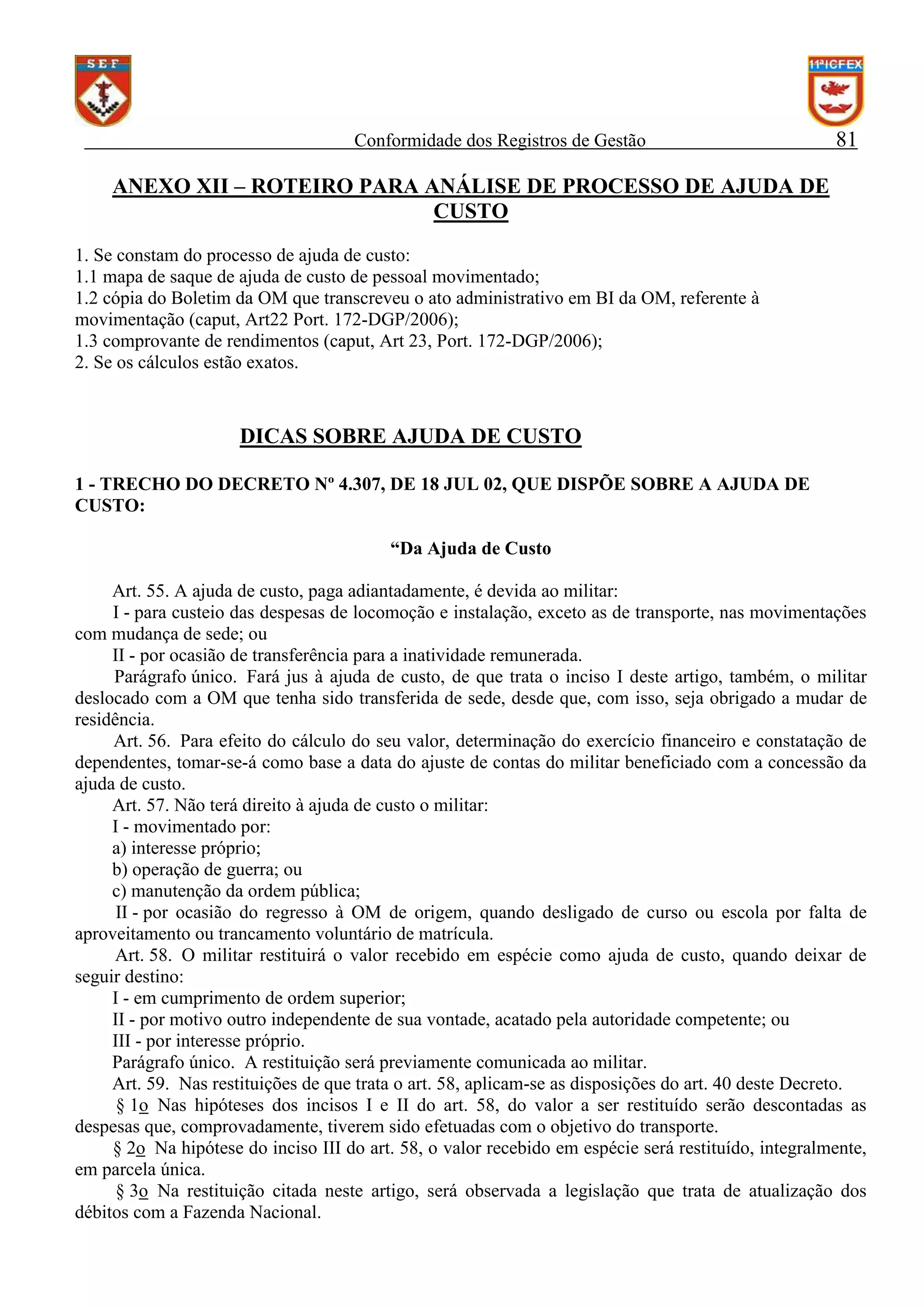 Conformidade dos Registros de Gestão

81

ANEXO XII – ROTEIRO PARA ANÁLISE DE PROCESSO DE AJUDA DE
CUSTO
1. Se constam do processo de ajuda de custo:
1.1 mapa de saque de ajuda de custo de pessoal movimentado;
1.2 cópia do Boletim da OM que transcreveu o ato administrativo em BI da OM, referente à
movimentação (caput, Art22 Port. 172-DGP/2006);
1.3 comprovante de rendimentos (caput, Art 23, Port. 172-DGP/2006);
2. Se os cálculos estão exatos.

DICAS SOBRE AJUDA DE CUSTO
1 - TRECHO DO DECRETO Nº 4.307, DE 18 JUL 02, QUE DISPÕE SOBRE A AJUDA DE
CUSTO:
“Da Ajuda de Custo
Art. 55. A ajuda de custo, paga adiantadamente, é devida ao militar:
I - para custeio das despesas de locomoção e instalação, exceto as de transporte, nas movimentações
com mudança de sede; ou
II - por ocasião de transferência para a inatividade remunerada.
Parágrafo único. Fará jus à ajuda de custo, de que trata o inciso I deste artigo, também, o militar
deslocado com a OM que tenha sido transferida de sede, desde que, com isso, seja obrigado a mudar de
residência.
Art. 56. Para efeito do cálculo do seu valor, determinação do exercício financeiro e constatação de
dependentes, tomar-se-á como base a data do ajuste de contas do militar beneficiado com a concessão da
ajuda de custo.
Art. 57. Não terá direito à ajuda de custo o militar:
I - movimentado por:
a) interesse próprio;
b) operação de guerra; ou
c) manutenção da ordem pública;
II - por ocasião do regresso à OM de origem, quando desligado de curso ou escola por falta de
aproveitamento ou trancamento voluntário de matrícula.
Art. 58. O militar restituirá o valor recebido em espécie como ajuda de custo, quando deixar de
seguir destino:
I - em cumprimento de ordem superior;
II - por motivo outro independente de sua vontade, acatado pela autoridade competente; ou
III - por interesse próprio.
Parágrafo único. A restituição será previamente comunicada ao militar.
Art. 59. Nas restituições de que trata o art. 58, aplicam-se as disposições do art. 40 deste Decreto.
§ 1o Nas hipóteses dos incisos I e II do art. 58, do valor a ser restituído serão descontadas as
despesas que, comprovadamente, tiverem sido efetuadas com o objetivo do transporte.
§ 2o Na hipótese do inciso III do art. 58, o valor recebido em espécie será restituído, integralmente,
em parcela única.
§ 3o Na restituição citada neste artigo, será observada a legislação que trata de atualização dos
débitos com a Fazenda Nacional.

 