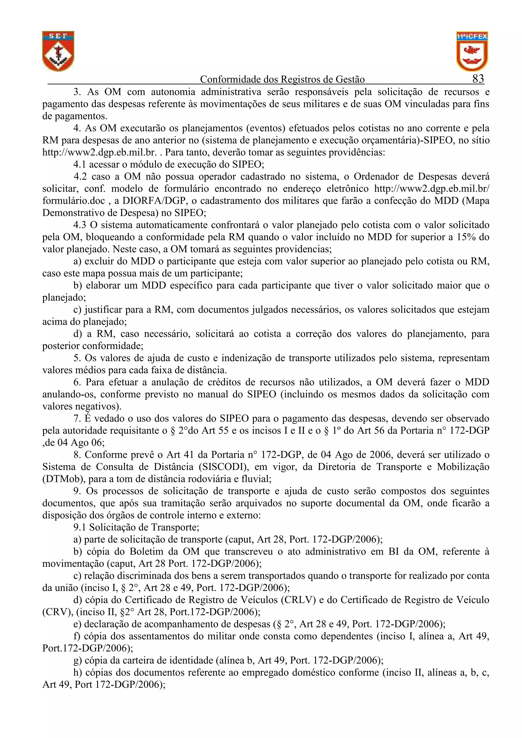 Conformidade dos Registros de Gestão
83
3. As OM com autonomia administrativa serão responsáveis pela solicitação de recursos e
pagamento das despesas referente às movimentações de seus militares e de suas OM vinculadas para fins
de pagamentos.
4. As OM executarão os planejamentos (eventos) efetuados pelos cotistas no ano corrente e pela
RM para despesas de ano anterior no (sistema de planejamento e execução orçamentária)-SIPEO, no sítio
http://www2.dgp.eb.mil.br. . Para tanto, deverão tomar as seguintes providências:
4.1 acessar o módulo de execução do SIPEO;
4.2 caso a OM não possua operador cadastrado no sistema, o Ordenador de Despesas deverá
solicitar, conf. modelo de formulário encontrado no endereço eletrônico http://www2.dgp.eb.mil.br/
formulário.doc , a DIORFA/DGP, o cadastramento dos militares que farão a confecção do MDD (Mapa
Demonstrativo de Despesa) no SIPEO;
4.3 O sistema automaticamente confrontará o valor planejado pelo cotista com o valor solicitado
pela OM, bloqueando a conformidade pela RM quando o valor incluído no MDD for superior a 15% do
valor planejado. Neste caso, a OM tomará as seguintes providencias;
a) excluir do MDD o participante que esteja com valor superior ao planejado pelo cotista ou RM,
caso este mapa possua mais de um participante;
b) elaborar um MDD específico para cada participante que tiver o valor solicitado maior que o
planejado;
c) justificar para a RM, com documentos julgados necessários, os valores solicitados que estejam
acima do planejado;
d) a RM, caso necessário, solicitará ao cotista a correção dos valores do planejamento, para
posterior conformidade;
5. Os valores de ajuda de custo e indenização de transporte utilizados pelo sistema, representam
valores médios para cada faixa de distância.
6. Para efetuar a anulação de créditos de recursos não utilizados, a OM deverá fazer o MDD
anulando-os, conforme previsto no manual do SIPEO (incluindo os mesmos dados da solicitação com
valores negativos).
7. É vedado o uso dos valores do SIPEO para o pagamento das despesas, devendo ser observado
pela autoridade requisitante o § 2°do Art 55 e os incisos I e II e o § 1º do Art 56 da Portaria n° 172-DGP
,de 04 Ago 06;
8. Conforme prevê o Art 41 da Portaria n° 172-DGP, de 04 Ago de 2006, deverá ser utilizado o
Sistema de Consulta de Distância (SISCODI), em vigor, da Diretoria de Transporte e Mobilização
(DTMob), para a tom de distância rodoviária e fluvial;
9. Os processos de solicitação de transporte e ajuda de custo serão compostos dos seguintes
documentos, que após sua tramitação serão arquivados no suporte documental da OM, onde ficarão a
disposição dos órgãos de controle interno e externo:
9.1 Solicitação de Transporte;
a) parte de solicitação de transporte (caput, Art 28, Port. 172-DGP/2006);
b) cópia do Boletim da OM que transcreveu o ato administrativo em BI da OM, referente à
movimentação (caput, Art 28 Port. 172-DGP/2006);
c) relação discriminada dos bens a serem transportados quando o transporte for realizado por conta
da união (inciso I, § 2°, Art 28 e 49, Port. 172-DGP/2006);
d) cópia do Certificado de Registro de Veículos (CRLV) e do Certificado de Registro de Veículo
(CRV), (inciso II, §2° Art 28, Port.172-DGP/2006);
e) declaração de acompanhamento de despesas (§ 2°, Art 28 e 49, Port. 172-DGP/2006);
f) cópia dos assentamentos do militar onde consta como dependentes (inciso I, alínea a, Art 49,
Port.172-DGP/2006);
g) cópia da carteira de identidade (alínea b, Art 49, Port. 172-DGP/2006);
h) cópias dos documentos referente ao empregado doméstico conforme (inciso II, alíneas a, b, c,
Art 49, Port 172-DGP/2006);

 