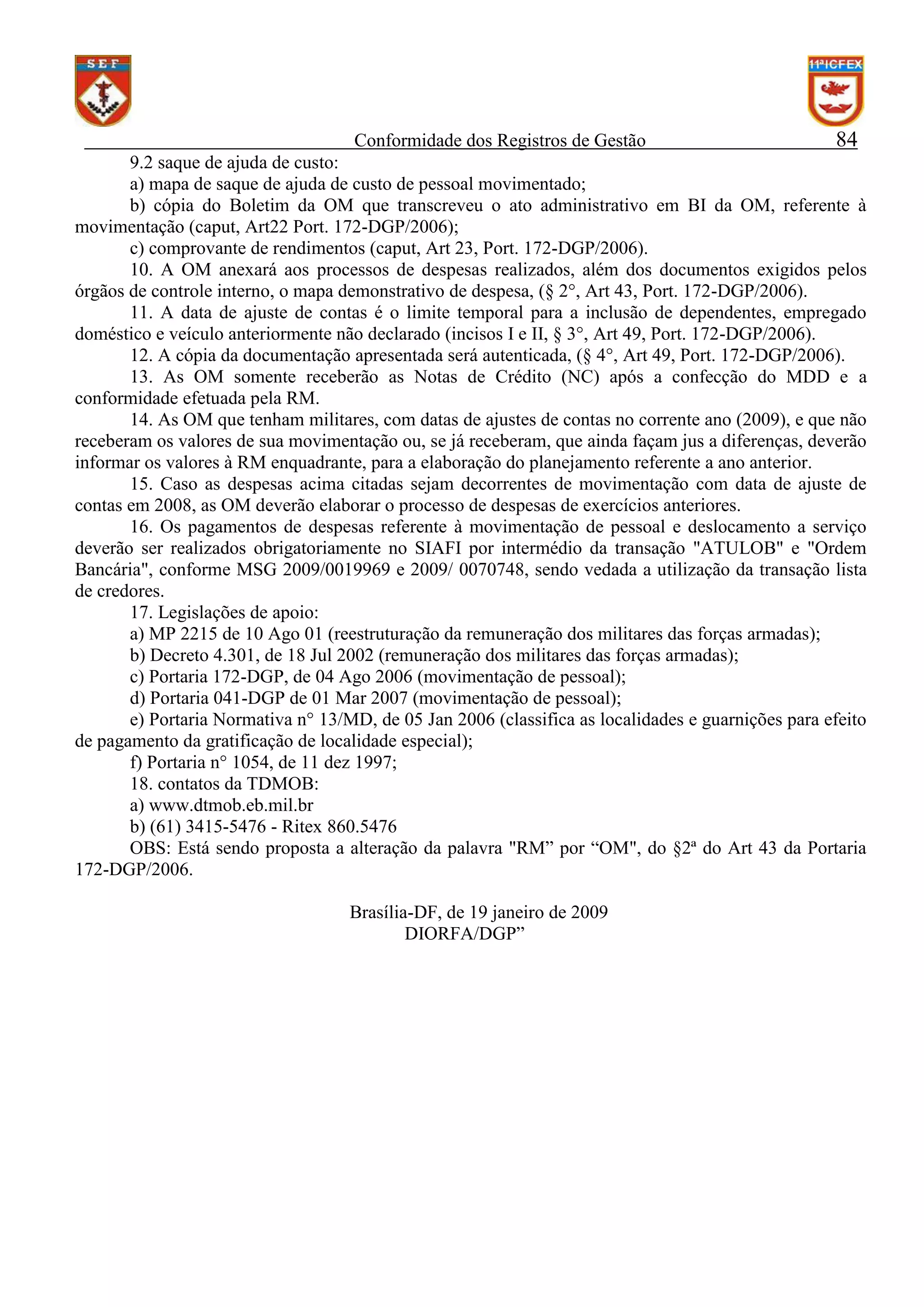 Conformidade dos Registros de Gestão

84

9.2 saque de ajuda de custo:
a) mapa de saque de ajuda de custo de pessoal movimentado;
b) cópia do Boletim da OM que transcreveu o ato administrativo em BI da OM, referente à
movimentação (caput, Art22 Port. 172-DGP/2006);
c) comprovante de rendimentos (caput, Art 23, Port. 172-DGP/2006).
10. A OM anexará aos processos de despesas realizados, além dos documentos exigidos pelos
órgãos de controle interno, o mapa demonstrativo de despesa, (§ 2°, Art 43, Port. 172-DGP/2006).
11. A data de ajuste de contas é o limite temporal para a inclusão de dependentes, empregado
doméstico e veículo anteriormente não declarado (incisos I e II, § 3°, Art 49, Port. 172-DGP/2006).
12. A cópia da documentação apresentada será autenticada, (§ 4°, Art 49, Port. 172-DGP/2006).
13. As OM somente receberão as Notas de Crédito (NC) após a confecção do MDD e a
conformidade efetuada pela RM.
14. As OM que tenham militares, com datas de ajustes de contas no corrente ano (2009), e que não
receberam os valores de sua movimentação ou, se já receberam, que ainda façam jus a diferenças, deverão
informar os valores à RM enquadrante, para a elaboração do planejamento referente a ano anterior.
15. Caso as despesas acima citadas sejam decorrentes de movimentação com data de ajuste de
contas em 2008, as OM deverão elaborar o processo de despesas de exercícios anteriores.
16. Os pagamentos de despesas referente à movimentação de pessoal e deslocamento a serviço
deverão ser realizados obrigatoriamente no SIAFI por intermédio da transação "ATULOB" e "Ordem
Bancária", conforme MSG 2009/0019969 e 2009/ 0070748, sendo vedada a utilização da transação lista
de credores.
17. Legislações de apoio:
a) MP 2215 de 10 Ago 01 (reestruturação da remuneração dos militares das forças armadas);
b) Decreto 4.301, de 18 Jul 2002 (remuneração dos militares das forças armadas);
c) Portaria 172-DGP, de 04 Ago 2006 (movimentação de pessoal);
d) Portaria 041-DGP de 01 Mar 2007 (movimentação de pessoal);
e) Portaria Normativa n° 13/MD, de 05 Jan 2006 (classifica as localidades e guarnições para efeito
de pagamento da gratificação de localidade especial);
f) Portaria n° 1054, de 11 dez 1997;
18. contatos da TDMOB:
a) www.dtmob.eb.mil.br
b) (61) 3415-5476 - Ritex 860.5476
OBS: Está sendo proposta a alteração da palavra "RM” por “OM", do §2ª do Art 43 da Portaria
172-DGP/2006.
Brasília-DF, de 19 janeiro de 2009
DIORFA/DGP”

 