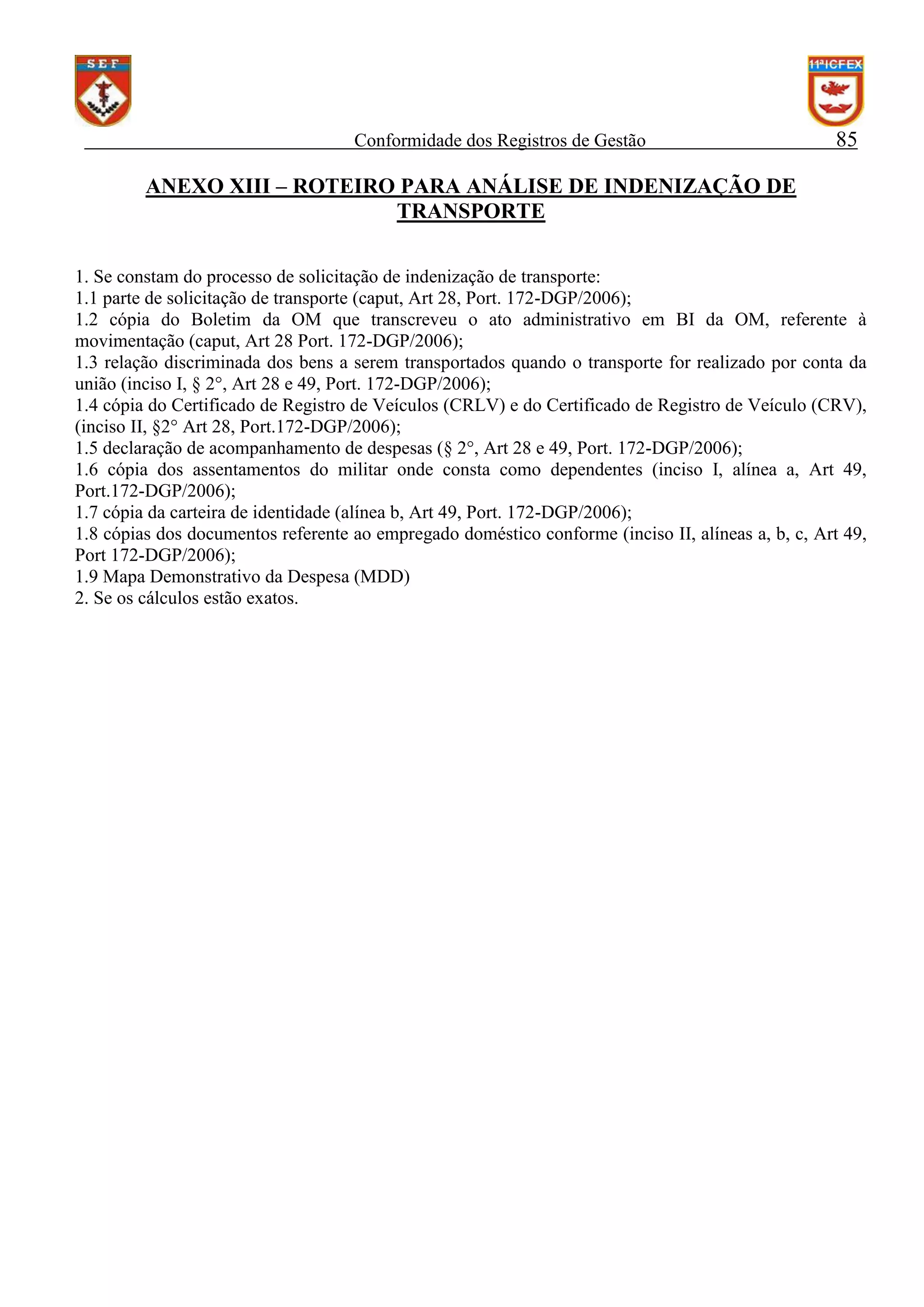 Conformidade dos Registros de Gestão

85

ANEXO XIII – ROTEIRO PARA ANÁLISE DE INDENIZAÇÃO DE
TRANSPORTE
1. Se constam do processo de solicitação de indenização de transporte:
1.1 parte de solicitação de transporte (caput, Art 28, Port. 172-DGP/2006);
1.2 cópia do Boletim da OM que transcreveu o ato administrativo em BI da OM, referente à
movimentação (caput, Art 28 Port. 172-DGP/2006);
1.3 relação discriminada dos bens a serem transportados quando o transporte for realizado por conta da
união (inciso I, § 2°, Art 28 e 49, Port. 172-DGP/2006);
1.4 cópia do Certificado de Registro de Veículos (CRLV) e do Certificado de Registro de Veículo (CRV),
(inciso II, §2° Art 28, Port.172-DGP/2006);
1.5 declaração de acompanhamento de despesas (§ 2°, Art 28 e 49, Port. 172-DGP/2006);
1.6 cópia dos assentamentos do militar onde consta como dependentes (inciso I, alínea a, Art 49,
Port.172-DGP/2006);
1.7 cópia da carteira de identidade (alínea b, Art 49, Port. 172-DGP/2006);
1.8 cópias dos documentos referente ao empregado doméstico conforme (inciso II, alíneas a, b, c, Art 49,
Port 172-DGP/2006);
1.9 Mapa Demonstrativo da Despesa (MDD)
2. Se os cálculos estão exatos.

 
