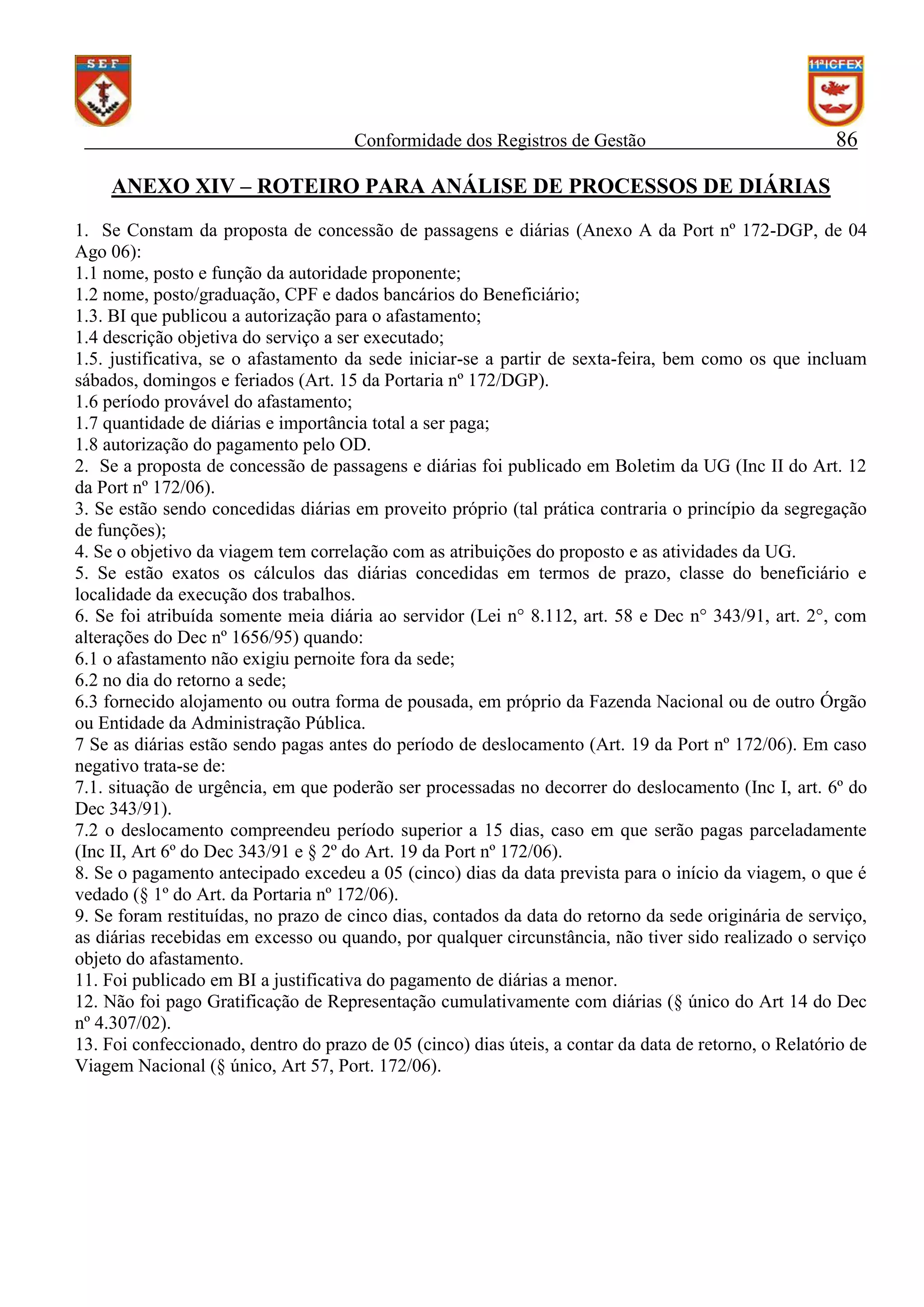Conformidade dos Registros de Gestão

86

ANEXO XIV – ROTEIRO PARA ANÁLISE DE PROCESSOS DE DIÁRIAS
1. Se Constam da proposta de concessão de passagens e diárias (Anexo A da Port nº 172-DGP, de 04
Ago 06):
1.1 nome, posto e função da autoridade proponente;
1.2 nome, posto/graduação, CPF e dados bancários do Beneficiário;
1.3. BI que publicou a autorização para o afastamento;
1.4 descrição objetiva do serviço a ser executado;
1.5. justificativa, se o afastamento da sede iniciar-se a partir de sexta-feira, bem como os que incluam
sábados, domingos e feriados (Art. 15 da Portaria nº 172/DGP).
1.6 período provável do afastamento;
1.7 quantidade de diárias e importância total a ser paga;
1.8 autorização do pagamento pelo OD.
2. Se a proposta de concessão de passagens e diárias foi publicado em Boletim da UG (Inc II do Art. 12
da Port nº 172/06).
3. Se estão sendo concedidas diárias em proveito próprio (tal prática contraria o princípio da segregação
de funções);
4. Se o objetivo da viagem tem correlação com as atribuições do proposto e as atividades da UG.
5. Se estão exatos os cálculos das diárias concedidas em termos de prazo, classe do beneficiário e
localidade da execução dos trabalhos.
6. Se foi atribuída somente meia diária ao servidor (Lei n° 8.112, art. 58 e Dec n° 343/91, art. 2°, com
alterações do Dec nº 1656/95) quando:
6.1 o afastamento não exigiu pernoite fora da sede;
6.2 no dia do retorno a sede;
6.3 fornecido alojamento ou outra forma de pousada, em próprio da Fazenda Nacional ou de outro Órgão
ou Entidade da Administração Pública.
7 Se as diárias estão sendo pagas antes do período de deslocamento (Art. 19 da Port nº 172/06). Em caso
negativo trata-se de:
7.1. situação de urgência, em que poderão ser processadas no decorrer do deslocamento (Inc I, art. 6º do
Dec 343/91).
7.2 o deslocamento compreendeu período superior a 15 dias, caso em que serão pagas parceladamente
(Inc II, Art 6º do Dec 343/91 e § 2º do Art. 19 da Port nº 172/06).
8. Se o pagamento antecipado excedeu a 05 (cinco) dias da data prevista para o início da viagem, o que é
vedado (§ 1º do Art. da Portaria nº 172/06).
9. Se foram restituídas, no prazo de cinco dias, contados da data do retorno da sede originária de serviço,
as diárias recebidas em excesso ou quando, por qualquer circunstância, não tiver sido realizado o serviço
objeto do afastamento.
11. Foi publicado em BI a justificativa do pagamento de diárias a menor.
12. Não foi pago Gratificação de Representação cumulativamente com diárias (§ único do Art 14 do Dec
nº 4.307/02).
13. Foi confeccionado, dentro do prazo de 05 (cinco) dias úteis, a contar da data de retorno, o Relatório de
Viagem Nacional (§ único, Art 57, Port. 172/06).

 