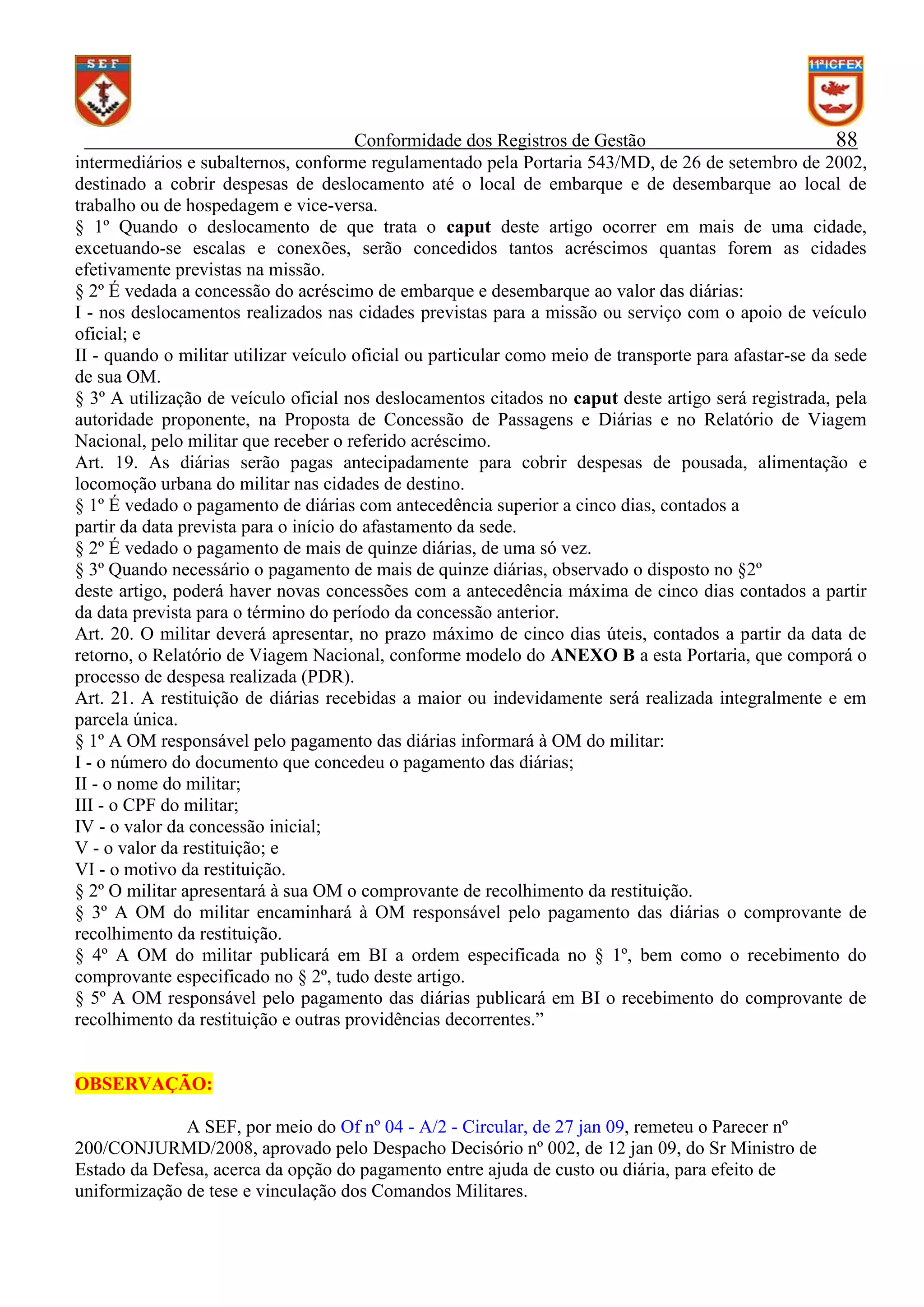 Conformidade dos Registros de Gestão
88
intermediários e subalternos, conforme regulamentado pela Portaria 543/MD, de 26 de setembro de 2002,
destinado a cobrir despesas de deslocamento até o local de embarque e de desembarque ao local de
trabalho ou de hospedagem e vice-versa.
§ 1º Quando o deslocamento de que trata o caput deste artigo ocorrer em mais de uma cidade,
excetuando-se escalas e conexões, serão concedidos tantos acréscimos quantas forem as cidades
efetivamente previstas na missão.
§ 2º É vedada a concessão do acréscimo de embarque e desembarque ao valor das diárias:
I - nos deslocamentos realizados nas cidades previstas para a missão ou serviço com o apoio de veículo
oficial; e
II - quando o militar utilizar veículo oficial ou particular como meio de transporte para afastar-se da sede
de sua OM.
§ 3º A utilização de veículo oficial nos deslocamentos citados no caput deste artigo será registrada, pela
autoridade proponente, na Proposta de Concessão de Passagens e Diárias e no Relatório de Viagem
Nacional, pelo militar que receber o referido acréscimo.
Art. 19. As diárias serão pagas antecipadamente para cobrir despesas de pousada, alimentação e
locomoção urbana do militar nas cidades de destino.
§ 1º É vedado o pagamento de diárias com antecedência superior a cinco dias, contados a
partir da data prevista para o início do afastamento da sede.
§ 2º É vedado o pagamento de mais de quinze diárias, de uma só vez.
§ 3º Quando necessário o pagamento de mais de quinze diárias, observado o disposto no §2º
deste artigo, poderá haver novas concessões com a antecedência máxima de cinco dias contados a partir
da data prevista para o término do período da concessão anterior.
Art. 20. O militar deverá apresentar, no prazo máximo de cinco dias úteis, contados a partir da data de
retorno, o Relatório de Viagem Nacional, conforme modelo do ANEXO B a esta Portaria, que comporá o
processo de despesa realizada (PDR).
Art. 21. A restituição de diárias recebidas a maior ou indevidamente será realizada integralmente e em
parcela única.
§ 1º A OM responsável pelo pagamento das diárias informará à OM do militar:
I - o número do documento que concedeu o pagamento das diárias;
II - o nome do militar;
III - o CPF do militar;
IV - o valor da concessão inicial;
V - o valor da restituição; e
VI - o motivo da restituição.
§ 2º O militar apresentará à sua OM o comprovante de recolhimento da restituição.
§ 3º A OM do militar encaminhará à OM responsável pelo pagamento das diárias o comprovante de
recolhimento da restituição.
§ 4º A OM do militar publicará em BI a ordem especificada no § 1º, bem como o recebimento do
comprovante especificado no § 2º, tudo deste artigo.
§ 5º A OM responsável pelo pagamento das diárias publicará em BI o recebimento do comprovante de
recolhimento da restituição e outras providências decorrentes.”

OBSERVAÇÃO:
A SEF, por meio do Of nº 04 - A/2 - Circular, de 27 jan 09, remeteu o Parecer nº
200/CONJURMD/2008, aprovado pelo Despacho Decisório nº 002, de 12 jan 09, do Sr Ministro de
Estado da Defesa, acerca da opção do pagamento entre ajuda de custo ou diária, para efeito de
uniformização de tese e vinculação dos Comandos Militares.

 