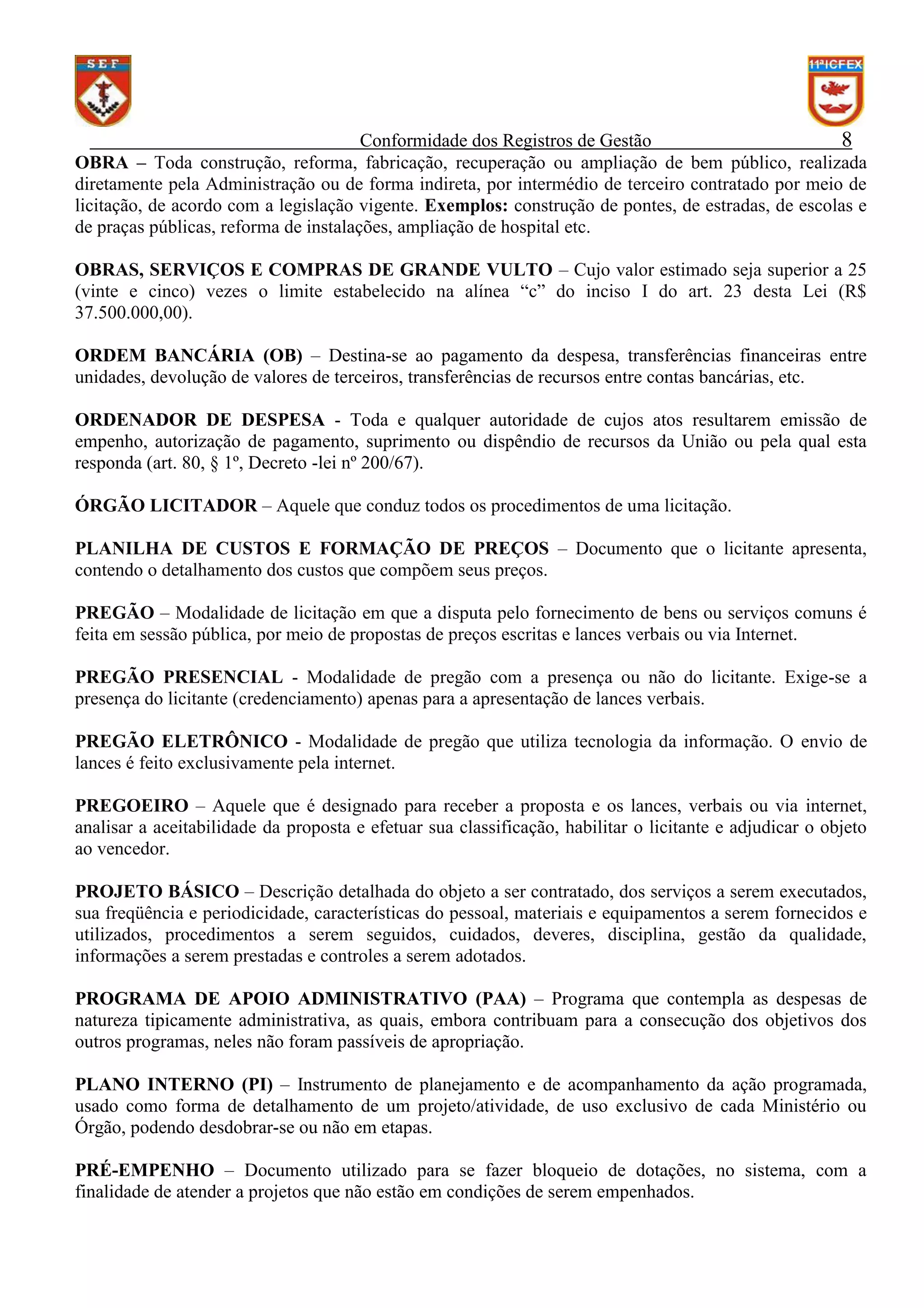 Conformidade dos Registros de Gestão
8
OBRA – Toda construção, reforma, fabricação, recuperação ou ampliação de bem público, realizada
diretamente pela Administração ou de forma indireta, por intermédio de terceiro contratado por meio de
licitação, de acordo com a legislação vigente. Exemplos: construção de pontes, de estradas, de escolas e
de praças públicas, reforma de instalações, ampliação de hospital etc.
OBRAS, SERVIÇOS E COMPRAS DE GRANDE VULTO – Cujo valor estimado seja superior a 25
(vinte e cinco) vezes o limite estabelecido na alínea “c” do inciso I do art. 23 desta Lei (R$
37.500.000,00).
ORDEM BANCÁRIA (OB) – Destina-se ao pagamento da despesa, transferências financeiras entre
unidades, devolução de valores de terceiros, transferências de recursos entre contas bancárias, etc.
ORDENADOR DE DESPESA - Toda e qualquer autoridade de cujos atos resultarem emissão de
empenho, autorização de pagamento, suprimento ou dispêndio de recursos da União ou pela qual esta
responda (art. 80, § 1º, Decreto -lei nº 200/67).
ÓRGÃO LICITADOR – Aquele que conduz todos os procedimentos de uma licitação.
PLANILHA DE CUSTOS E FORMAÇÃO DE PREÇOS – Documento que o licitante apresenta,
contendo o detalhamento dos custos que compõem seus preços.
PREGÃO – Modalidade de licitação em que a disputa pelo fornecimento de bens ou serviços comuns é
feita em sessão pública, por meio de propostas de preços escritas e lances verbais ou via Internet.
PREGÃO PRESENCIAL - Modalidade de pregão com a presença ou não do licitante. Exige-se a
presença do licitante (credenciamento) apenas para a apresentação de lances verbais.
PREGÃO ELETRÔNICO - Modalidade de pregão que utiliza tecnologia da informação. O envio de
lances é feito exclusivamente pela internet.
PREGOEIRO – Aquele que é designado para receber a proposta e os lances, verbais ou via internet,
analisar a aceitabilidade da proposta e efetuar sua classificação, habilitar o licitante e adjudicar o objeto
ao vencedor.
PROJETO BÁSICO – Descrição detalhada do objeto a ser contratado, dos serviços a serem executados,
sua freqüência e periodicidade, características do pessoal, materiais e equipamentos a serem fornecidos e
utilizados, procedimentos a serem seguidos, cuidados, deveres, disciplina, gestão da qualidade,
informações a serem prestadas e controles a serem adotados.
PROGRAMA DE APOIO ADMINISTRATIVO (PAA) – Programa que contempla as despesas de
natureza tipicamente administrativa, as quais, embora contribuam para a consecução dos objetivos dos
outros programas, neles não foram passíveis de apropriação.
PLANO INTERNO (PI) – Instrumento de planejamento e de acompanhamento da ação programada,
usado como forma de detalhamento de um projeto/atividade, de uso exclusivo de cada Ministério ou
Órgão, podendo desdobrar-se ou não em etapas.
PRÉ-EMPENHO – Documento utilizado para se fazer bloqueio de dotações, no sistema, com a
finalidade de atender a projetos que não estão em condições de serem empenhados.

 