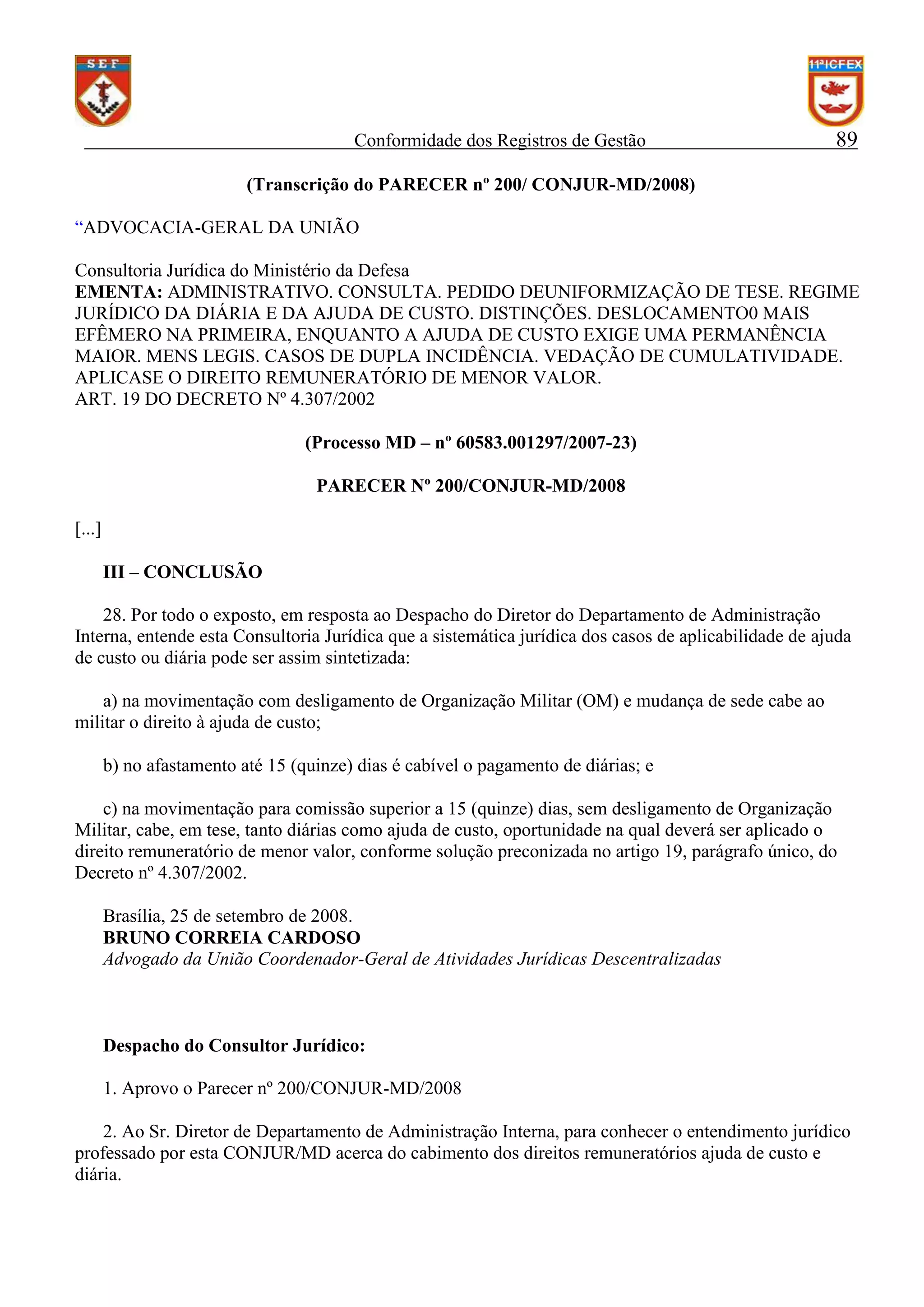 Conformidade dos Registros de Gestão

89

(Transcrição do PARECER nº 200/ CONJUR-MD/2008)
“ADVOCACIA-GERAL DA UNIÃO
Consultoria Jurídica do Ministério da Defesa
EMENTA: ADMINISTRATIVO. CONSULTA. PEDIDO DEUNIFORMIZAÇÃO DE TESE. REGIME
JURÍDICO DA DIÁRIA E DA AJUDA DE CUSTO. DISTINÇÕES. DESLOCAMENTO0 MAIS
EFÊMERO NA PRIMEIRA, ENQUANTO A AJUDA DE CUSTO EXIGE UMA PERMANÊNCIA
MAIOR. MENS LEGIS. CASOS DE DUPLA INCIDÊNCIA. VEDAÇÃO DE CUMULATIVIDADE.
APLICASE O DIREITO REMUNERATÓRIO DE MENOR VALOR.
ART. 19 DO DECRETO Nº 4.307/2002
(Processo MD – nº 60583.001297/2007-23)
PARECER Nº 200/CONJUR-MD/2008
[...]
III – CONCLUSÃO
28. Por todo o exposto, em resposta ao Despacho do Diretor do Departamento de Administração
Interna, entende esta Consultoria Jurídica que a sistemática jurídica dos casos de aplicabilidade de ajuda
de custo ou diária pode ser assim sintetizada:
a) na movimentação com desligamento de Organização Militar (OM) e mudança de sede cabe ao
militar o direito à ajuda de custo;
b) no afastamento até 15 (quinze) dias é cabível o pagamento de diárias; e
c) na movimentação para comissão superior a 15 (quinze) dias, sem desligamento de Organização
Militar, cabe, em tese, tanto diárias como ajuda de custo, oportunidade na qual deverá ser aplicado o
direito remuneratório de menor valor, conforme solução preconizada no artigo 19, parágrafo único, do
Decreto nº 4.307/2002.
Brasília, 25 de setembro de 2008.
BRUNO CORREIA CARDOSO
Advogado da União Coordenador-Geral de Atividades Jurídicas Descentralizadas

Despacho do Consultor Jurídico:
1. Aprovo o Parecer nº 200/CONJUR-MD/2008
2. Ao Sr. Diretor de Departamento de Administração Interna, para conhecer o entendimento jurídico
professado por esta CONJUR/MD acerca do cabimento dos direitos remuneratórios ajuda de custo e
diária.

 