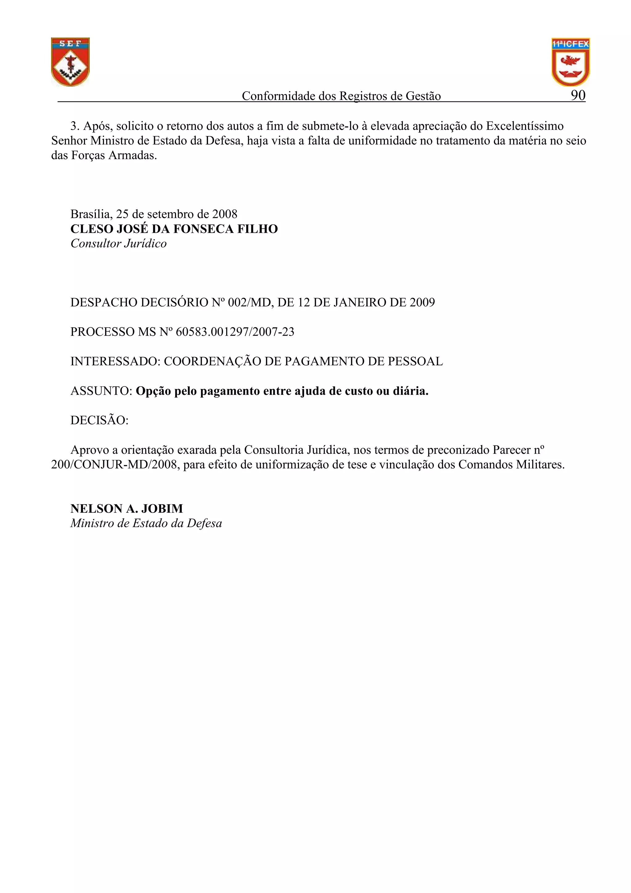 Conformidade dos Registros de Gestão

90

3. Após, solicito o retorno dos autos a fim de submete-lo à elevada apreciação do Excelentíssimo
Senhor Ministro de Estado da Defesa, haja vista a falta de uniformidade no tratamento da matéria no seio
das Forças Armadas.

Brasília, 25 de setembro de 2008
CLESO JOSÉ DA FONSECA FILHO
Consultor Jurídico

DESPACHO DECISÓRIO Nº 002/MD, DE 12 DE JANEIRO DE 2009
PROCESSO MS Nº 60583.001297/2007-23
INTERESSADO: COORDENAÇÃO DE PAGAMENTO DE PESSOAL
ASSUNTO: Opção pelo pagamento entre ajuda de custo ou diária.
DECISÃO:
Aprovo a orientação exarada pela Consultoria Jurídica, nos termos de preconizado Parecer nº
200/CONJUR-MD/2008, para efeito de uniformização de tese e vinculação dos Comandos Militares.

NELSON A. JOBIM
Ministro de Estado da Defesa

 