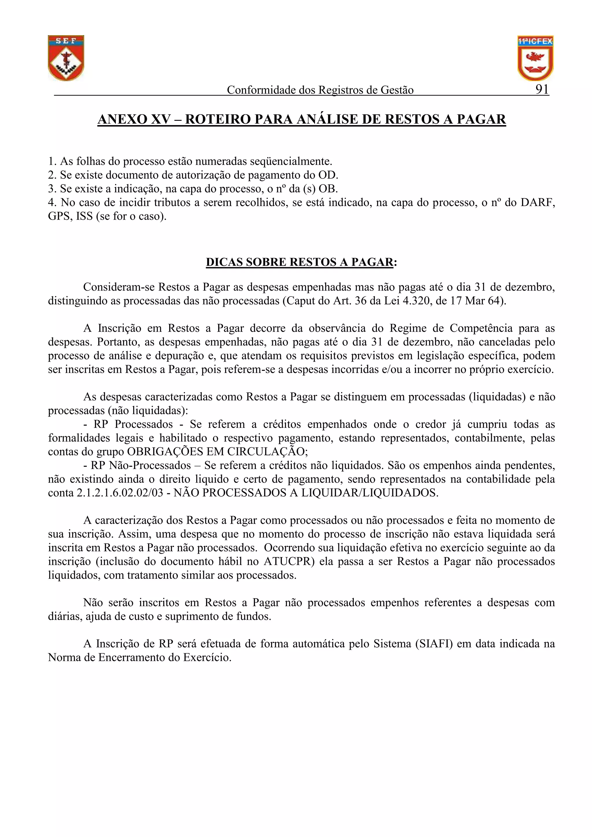 Conformidade dos Registros de Gestão

91

ANEXO XV – ROTEIRO PARA ANÁLISE DE RESTOS A PAGAR
1. As folhas do processo estão numeradas seqüencialmente.
2. Se existe documento de autorização de pagamento do OD.
3. Se existe a indicação, na capa do processo, o nº da (s) OB.
4. No caso de incidir tributos a serem recolhidos, se está indicado, na capa do processo, o nº do DARF,
GPS, ISS (se for o caso).

DICAS SOBRE RESTOS A PAGAR:
Consideram-se Restos a Pagar as despesas empenhadas mas não pagas até o dia 31 de dezembro,
distinguindo as processadas das não processadas (Caput do Art. 36 da Lei 4.320, de 17 Mar 64).
A Inscrição em Restos a Pagar decorre da observância do Regime de Competência para as
despesas. Portanto, as despesas empenhadas, não pagas até o dia 31 de dezembro, não canceladas pelo
processo de análise e depuração e, que atendam os requisitos previstos em legislação específica, podem
ser inscritas em Restos a Pagar, pois referem-se a despesas incorridas e/ou a incorrer no próprio exercício.
As despesas caracterizadas como Restos a Pagar se distinguem em processadas (liquidadas) e não
processadas (não liquidadas):
- RP Processados - Se referem a créditos empenhados onde o credor já cumpriu todas as
formalidades legais e habilitado o respectivo pagamento, estando representados, contabilmente, pelas
contas do grupo OBRIGAÇÕES EM CIRCULAÇÃO;
- RP Não-Processados – Se referem a créditos não liquidados. São os empenhos ainda pendentes,
não existindo ainda o direito liquido e certo de pagamento, sendo representados na contabilidade pela
conta 2.1.2.1.6.02.02/03 - NÃO PROCESSADOS A LIQUIDAR/LIQUIDADOS.
A caracterização dos Restos a Pagar como processados ou não processados e feita no momento de
sua inscrição. Assim, uma despesa que no momento do processo de inscrição não estava liquidada será
inscrita em Restos a Pagar não processados. Ocorrendo sua liquidação efetiva no exercício seguinte ao da
inscrição (inclusão do documento hábil no ATUCPR) ela passa a ser Restos a Pagar não processados
liquidados, com tratamento similar aos processados.
Não serão inscritos em Restos a Pagar não processados empenhos referentes a despesas com
diárias, ajuda de custo e suprimento de fundos.
A Inscrição de RP será efetuada de forma automática pelo Sistema (SIAFI) em data indicada na
Norma de Encerramento do Exercício.

 