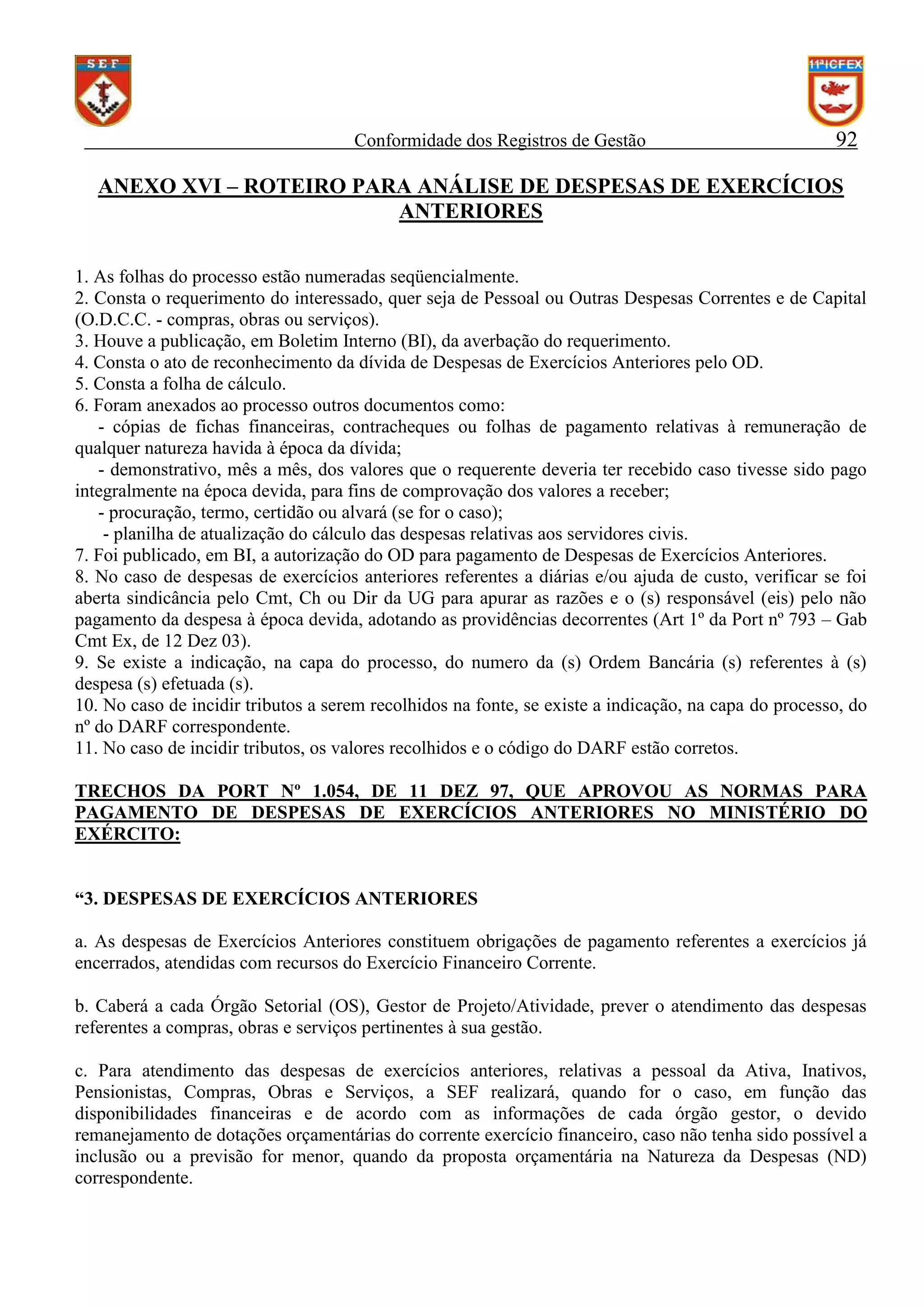 Conformidade dos Registros de Gestão

92

ANEXO XVI – ROTEIRO PARA ANÁLISE DE DESPESAS DE EXERCÍCIOS
ANTERIORES
1. As folhas do processo estão numeradas seqüencialmente.
2. Consta o requerimento do interessado, quer seja de Pessoal ou Outras Despesas Correntes e de Capital
(O.D.C.C. - compras, obras ou serviços).
3. Houve a publicação, em Boletim Interno (BI), da averbação do requerimento.
4. Consta o ato de reconhecimento da dívida de Despesas de Exercícios Anteriores pelo OD.
5. Consta a folha de cálculo.
6. Foram anexados ao processo outros documentos como:
- cópias de fichas financeiras, contracheques ou folhas de pagamento relativas à remuneração de
qualquer natureza havida à época da dívida;
- demonstrativo, mês a mês, dos valores que o requerente deveria ter recebido caso tivesse sido pago
integralmente na época devida, para fins de comprovação dos valores a receber;
- procuração, termo, certidão ou alvará (se for o caso);
- planilha de atualização do cálculo das despesas relativas aos servidores civis.
7. Foi publicado, em BI, a autorização do OD para pagamento de Despesas de Exercícios Anteriores.
8. No caso de despesas de exercícios anteriores referentes a diárias e/ou ajuda de custo, verificar se foi
aberta sindicância pelo Cmt, Ch ou Dir da UG para apurar as razões e o (s) responsável (eis) pelo não
pagamento da despesa à época devida, adotando as providências decorrentes (Art 1º da Port nº 793 – Gab
Cmt Ex, de 12 Dez 03).
9. Se existe a indicação, na capa do processo, do numero da (s) Ordem Bancária (s) referentes à (s)
despesa (s) efetuada (s).
10. No caso de incidir tributos a serem recolhidos na fonte, se existe a indicação, na capa do processo, do
nº do DARF correspondente.
11. No caso de incidir tributos, os valores recolhidos e o código do DARF estão corretos.
TRECHOS DA PORT Nº 1.054, DE 11 DEZ 97, QUE APROVOU AS NORMAS PARA
PAGAMENTO DE DESPESAS DE EXERCÍCIOS ANTERIORES NO MINISTÉRIO DO
EXÉRCITO:
“3. DESPESAS DE EXERCÍCIOS ANTERIORES
a. As despesas de Exercícios Anteriores constituem obrigações de pagamento referentes a exercícios já
encerrados, atendidas com recursos do Exercício Financeiro Corrente.
b. Caberá a cada Órgão Setorial (OS), Gestor de Projeto/Atividade, prever o atendimento das despesas
referentes a compras, obras e serviços pertinentes à sua gestão.
c. Para atendimento das despesas de exercícios anteriores, relativas a pessoal da Ativa, Inativos,
Pensionistas, Compras, Obras e Serviços, a SEF realizará, quando for o caso, em função das
disponibilidades financeiras e de acordo com as informações de cada órgão gestor, o devido
remanejamento de dotações orçamentárias do corrente exercício financeiro, caso não tenha sido possível a
inclusão ou a previsão for menor, quando da proposta orçamentária na Natureza da Despesas (ND)
correspondente.

 