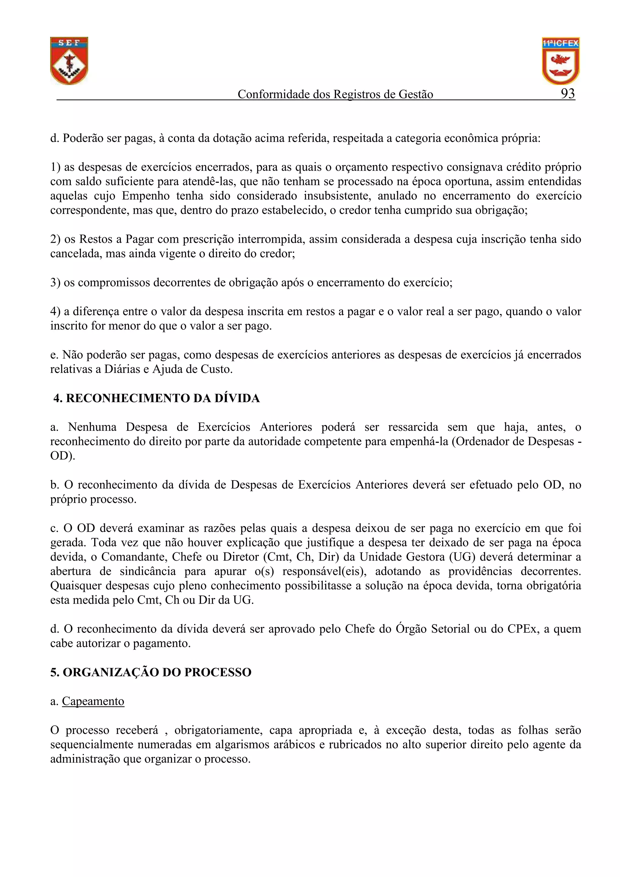 Conformidade dos Registros de Gestão

93

d. Poderão ser pagas, à conta da dotação acima referida, respeitada a categoria econômica própria:
1) as despesas de exercícios encerrados, para as quais o orçamento respectivo consignava crédito próprio
com saldo suficiente para atendê-las, que não tenham se processado na época oportuna, assim entendidas
aquelas cujo Empenho tenha sido considerado insubsistente, anulado no encerramento do exercício
correspondente, mas que, dentro do prazo estabelecido, o credor tenha cumprido sua obrigação;
2) os Restos a Pagar com prescrição interrompida, assim considerada a despesa cuja inscrição tenha sido
cancelada, mas ainda vigente o direito do credor;
3) os compromissos decorrentes de obrigação após o encerramento do exercício;
4) a diferença entre o valor da despesa inscrita em restos a pagar e o valor real a ser pago, quando o valor
inscrito for menor do que o valor a ser pago.
e. Não poderão ser pagas, como despesas de exercícios anteriores as despesas de exercícios já encerrados
relativas a Diárias e Ajuda de Custo.
4. RECONHECIMENTO DA DÍVIDA
a. Nenhuma Despesa de Exercícios Anteriores poderá ser ressarcida sem que haja, antes, o
reconhecimento do direito por parte da autoridade competente para empenhá-la (Ordenador de Despesas OD).
b. O reconhecimento da dívida de Despesas de Exercícios Anteriores deverá ser efetuado pelo OD, no
próprio processo.
c. O OD deverá examinar as razões pelas quais a despesa deixou de ser paga no exercício em que foi
gerada. Toda vez que não houver explicação que justifique a despesa ter deixado de ser paga na época
devida, o Comandante, Chefe ou Diretor (Cmt, Ch, Dir) da Unidade Gestora (UG) deverá determinar a
abertura de sindicância para apurar o(s) responsável(eis), adotando as providências decorrentes.
Quaisquer despesas cujo pleno conhecimento possibilitasse a solução na época devida, torna obrigatória
esta medida pelo Cmt, Ch ou Dir da UG.
d. O reconhecimento da dívida deverá ser aprovado pelo Chefe do Órgão Setorial ou do CPEx, a quem
cabe autorizar o pagamento.
5. ORGANIZAÇÃO DO PROCESSO
a. Capeamento
O processo receberá , obrigatoriamente, capa apropriada e, à exceção desta, todas as folhas serão
sequencialmente numeradas em algarismos arábicos e rubricados no alto superior direito pelo agente da
administração que organizar o processo.

 