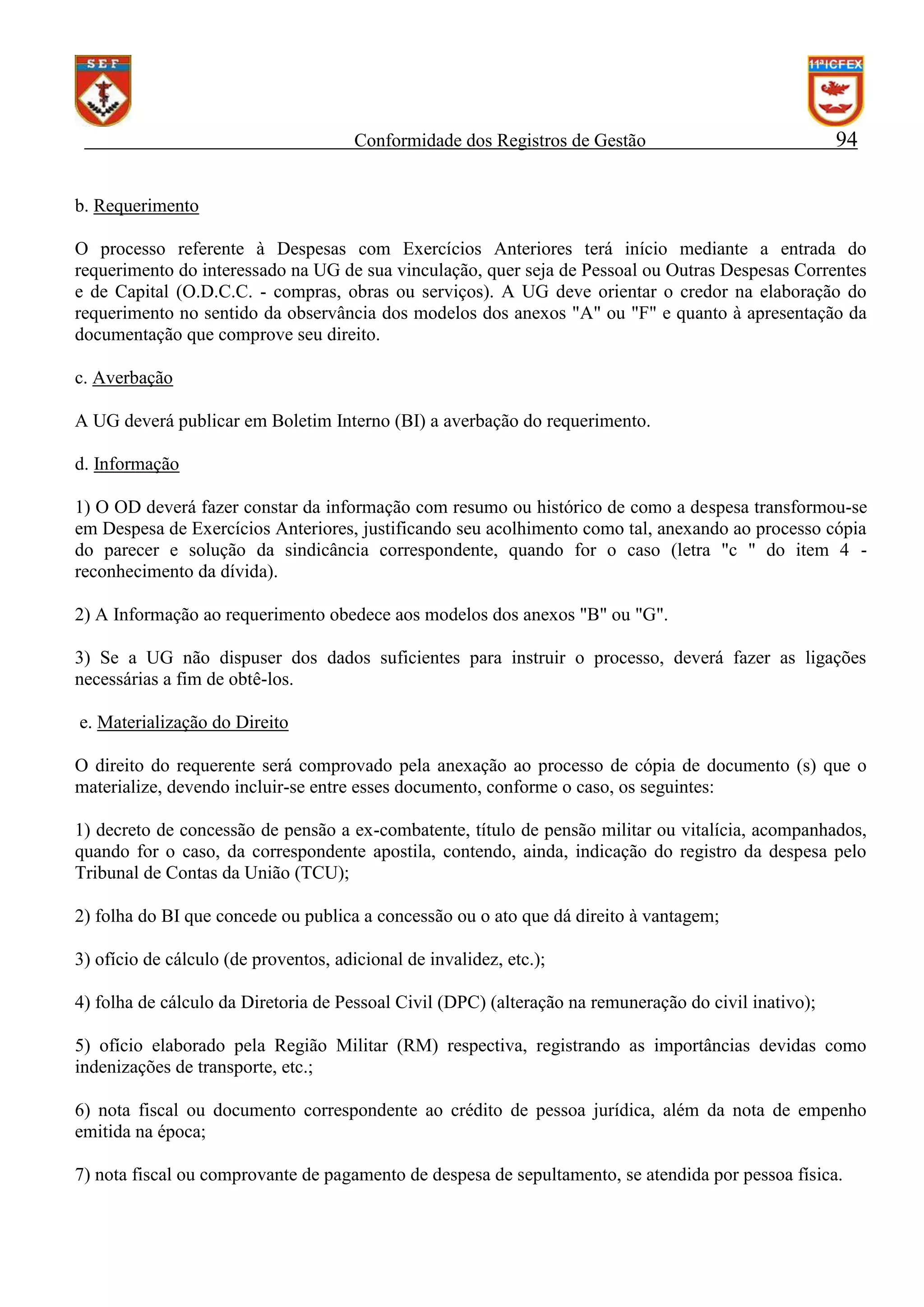 Conformidade dos Registros de Gestão

94

b. Requerimento
O processo referente à Despesas com Exercícios Anteriores terá início mediante a entrada do
requerimento do interessado na UG de sua vinculação, quer seja de Pessoal ou Outras Despesas Correntes
e de Capital (O.D.C.C. - compras, obras ou serviços). A UG deve orientar o credor na elaboração do
requerimento no sentido da observância dos modelos dos anexos "A" ou "F" e quanto à apresentação da
documentação que comprove seu direito.
c. Averbação
A UG deverá publicar em Boletim Interno (BI) a averbação do requerimento.
d. Informação
1) O OD deverá fazer constar da informação com resumo ou histórico de como a despesa transformou-se
em Despesa de Exercícios Anteriores, justificando seu acolhimento como tal, anexando ao processo cópia
do parecer e solução da sindicância correspondente, quando for o caso (letra "c " do item 4 reconhecimento da dívida).
2) A Informação ao requerimento obedece aos modelos dos anexos "B" ou "G".
3) Se a UG não dispuser dos dados suficientes para instruir o processo, deverá fazer as ligações
necessárias a fim de obtê-los.
e. Materialização do Direito
O direito do requerente será comprovado pela anexação ao processo de cópia de documento (s) que o
materialize, devendo incluir-se entre esses documento, conforme o caso, os seguintes:
1) decreto de concessão de pensão a ex-combatente, título de pensão militar ou vitalícia, acompanhados,
quando for o caso, da correspondente apostila, contendo, ainda, indicação do registro da despesa pelo
Tribunal de Contas da União (TCU);
2) folha do BI que concede ou publica a concessão ou o ato que dá direito à vantagem;
3) ofício de cálculo (de proventos, adicional de invalidez, etc.);
4) folha de cálculo da Diretoria de Pessoal Civil (DPC) (alteração na remuneração do civil inativo);
5) ofício elaborado pela Região Militar (RM) respectiva, registrando as importâncias devidas como
indenizações de transporte, etc.;
6) nota fiscal ou documento correspondente ao crédito de pessoa jurídica, além da nota de empenho
emitida na época;
7) nota fiscal ou comprovante de pagamento de despesa de sepultamento, se atendida por pessoa física.

 